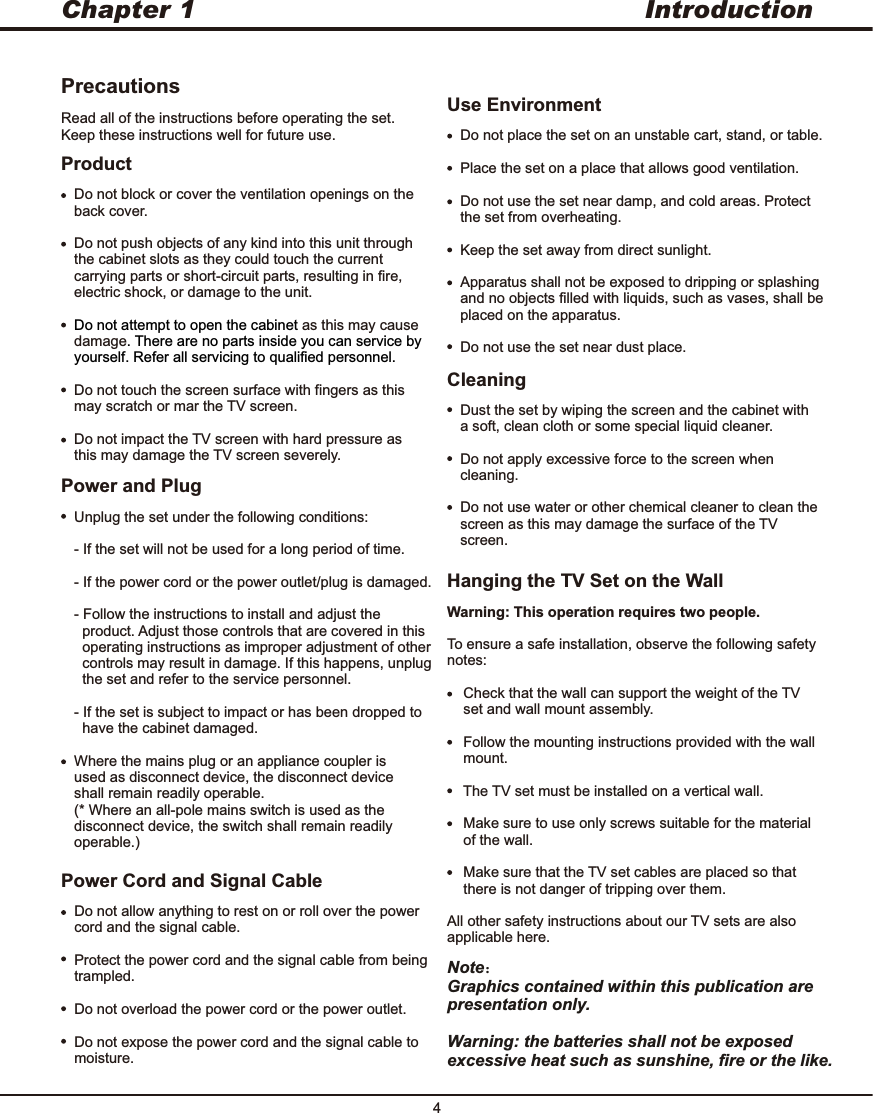 Introduction4Chapter 1PrecautionsProductRead all of the instructions before operating the set. Keep these instructions well for future use.Do not block or cover the ventilation openings on the back cover. Do not push objects of any kind into this unit through the cabinet slots as they could touch the current carrying parts or short-circuit parts, resulting in fire, electric shock, or damage to the unit.as this may cause damageDo not touch the screen surface with fingers as this may scratch or mar the TV screen.Do not impact the TV screen with hard pressure as this may damage the TV screen severely.Do not attempt to open the cabinet . There are no parts inside you can service by yourself. Refer all servicing to qualified personnel.CleaningDust the set by wiping the screen and the cabinet with a soft, clean cloth or some special liquid cleaner.Do not apply excessive force to the screen when cleaning.Do not use water or other chemical cleaner to clean the screen as this may damage the surface of the TV screen.Unplug the set under the following conditions:- If the set will not be used for a long period of time.- If the power cord or the power outlet/plug is damaged.- Follow the instructions to install and adjust the   product. Adjust those controls that are covered in this   operating instructions as improper adjustment of other   controls may result in damage. If this happens, unplug   the set and refer to the service personnel.- If the set is subject to impact or has been dropped to   have the cabinet damaged.Where the mains plug or an appliance coupler is used as disconnect device, the disconnect device shall remain readily operable.(* Where an all-pole mains switch is used as the disconnect device, the switch shall remain readily operable.)Power and PlugDo not allow anything to rest on or roll over the power cord and the signal cable.Protect the power cord and the signal cable from being trampled.Do not overload the power cord or the power outlet.Do not expose the power cord and the signal cable to moisture. Power Cord and Signal CableDo not place the set on an unstable cart, stand, or table.Place the set on a place that allows good ventilation.Do not use the set near damp, and cold areas. Protect the set from overheating.Keep the set away from direct sunlight.Apparatus shall not be exposed to dripping or splashing and no objects filled with liquids, such as vases, shall be placed on the apparatus.Do not use the set near dust place.Use EnvironmentHanging the TV Set on the WallWarning: This operation requires two people.To ensure a safe installation, observe the following safety notes:    Check that the wall can support the weight of the TV     set and wall mount assembly.    Follow the mounting instructions provided with the wall     mount.    The TV set must be installed on a vertical wall.    Make sure to use only screws suitable for the material     of the wall.    Make sure that the TV set cables are placed so that     there is not danger of tripping over them.All other safety instructions about our TV sets are also applicable here.Note：Graphics contained within this publication are presentation only.Warning: the batteries shall not be exposed excessive heat such as sunshine, fire or the like. 