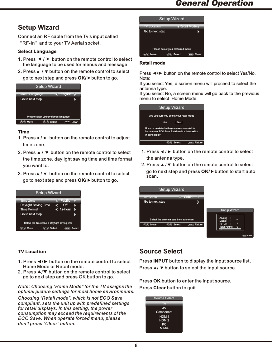 8General OperationSetup WizardConnect an RF cable from the Tv s input called  “RF-In”and to your TV Aerial socket.Select Language1. Press      /      button on the remote control to select     the language to be used for menus and message.2. Press     /     button on the remote control to select     go to next step and press OK/    button to go.Time3. Press    /      button on the remote control to select     go to next step and press OK/    button to go.Setup WizardMenu LanguageGo to next stepPlease select your preferred languageMove    Select    ClearMENU  2. Press     /      button on the remote control to select     the time zone, daylight saving time and time format      you want to.1. Press    /      button on the remote control to adjust    time zone.Setup WizardSelect the time zone &amp; Daylight saving timeTime ZoneDaylight Saving TimeTime FormatGo to next stepPacificOff12-hourMove    Select    ReturnMENU  English1. Press     /     button on the remote control to select the antenna type. 2. Press     /     button on the remote control to select     go to next step and press OK/    button to start auto     scan.Setup WizardAir/CableGo to next stepSelect the antenna type then auto scanSetup WizardClear   MENU  Analog    :        Digital     :        RF CH:           7Total Found    :         Move    Select    ReturnMENU  Cable0Source elect SPress INPUT button to display the input source list,Press    /     button to select the input source. Press OK button to enter the input source,Press Clear button to quit.Source SelectTV   ComponentHDMI1HDMI2PCMediaAVSetup WizardTV LocationGo to next stepPlease select your preferred modeMove    Select    ClearMENU  Retail ModeSetup WizardSelect    ReturnMENU  Are you sure you select your retail modeTV Location1. Press ◄/► button on the remote control to select     Home Mode or Retail mode.2. Press ▲/▼ button on the remote control to select     go to next step and press OK button to go.Retail modePress ◄/► button on the remote control to select Yes/No.Note:If you select Yes, a screen menu will proceed to select the antanna type.If you select No, a screen menu will go back to the previous menu to select  Home Mode.Home mode defaul settings are recommended forin-home use, ECO Save. Retail mode is intended for in-store displayNote: Choosing “Home Mode” for the TV assigns the optimal picture settings for most home environments.Choosing “Retail mode”, which is not ECO Savecompliant, sets the unit up with predefined settings for retail displays. In this setting, the power consumption may exceed the requirements of the ECO Save. When operate forced menu, pleasedon&apos;t press “Clear” button.