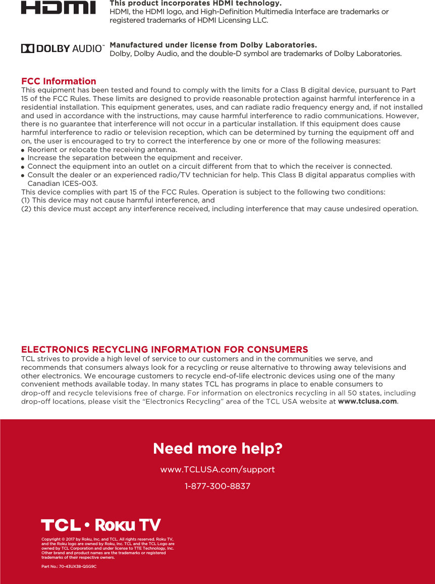 1-877-300-8837ELECTRONICS RECYCLING INFORMATION FOR CONSUMERSTCL strives to provide a high level of service to our customers and in the communities we serve, and recommends that consumers always look for a recycling or reuse alternative to throwing away televisions and other electronics. We encourage customers to recycle end-of-life electronic devices using one of the many convenient methods available today. In many states TCL has programs in place to enable consumers to www.tclusa.com.Need more help?www.TCLUSA.com/supportCopyright © 2017 by Roku, Inc. and TCL. All rights reserved. Roku TV, and the Roku logo are owned by Roku, Inc. TCL and the TCL Logo are owned by TCL Corporation and under license to TTE Technology, Inc.  Other brand and product names are the trademarks or registered trademarks of their respective owners.Part No.: 70-43UX38-QSG9CThis product incorporates HDMI technology.HDMI, the HDMI logo, and High-Deﬁnition Multimedia Interface are trademarks or registered trademarks of HDMI Licensing LLC.Manufactured under license from Dolby Laboratories.Dolby, Dolby Audio, and the double-D symbol are trademarks of Dolby Laboratories. FCC InformationThis equipment has been tested and found to comply with the limits for a Class B digital device, pursuant to Part 15 of the FCC Rules. These limits are designed to provide reasonable protection against harmful interference in a residential installation. This equipment generates, uses, and can radiate radio frequency energy and, if not installed and used in accordance with the instructions, may cause harmful interference to radio communications. However, there is no guarantee that interference will not occur in a particular installation. If this equipment does cause harmful interference to radio or television reception, which can be determined by turning the equipment o and on, the user is encouraged to try to correct the interference by one or more of the following measures:   Reorient or relocate the receiving antenna.   Increase the separation between the equipment and receiver.   Connect the equipment into an outlet on a circuit dierent from that to which the receiver is connected.   Consult the dealer or an experienced radio/TV technician for help. This Class B digital apparatus complies with    Canadian ICES-003.This device complies with part 15 of the FCC Rules. Operation is subject to the following two conditions:(1) This device may not cause harmful interference, and(2) this device must accept any interference received, including interference that may cause undesired operation.