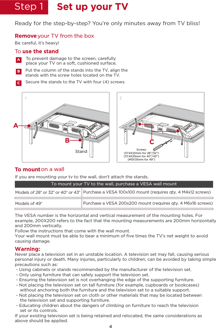 4Step 1  Set up your TVReady for the step-by-step? You’re only minutes away from TV bliss!12Secure the stands to the TV with four (4) screws.Put the column of the stands into the TV, align thestands with the screw holes located on the TV.Remove your TV from the boxBe careful, it’s heavy!To prevent damage to the screen, carefully place your TV on a soft, cushioned surface.ABCTo use the standTWarning:o mount on a wallNever place a television set in an unstable location. A television set may fall, causing seriouspersonal injury or death. Many injuries, particularly to children, can be avoided by taking simpleprecautions such as: - Using cabinets or stands recommended by the manufacturer of the television set. - Only using furniture that can safely support the television set. - Ensuring the television set is not overhanging the edge of the supporting furniture. - Not placing the television set on tall furniture (for example, cupboards or bookcases)    without anchoring both the furniture and the television set to a suitable support. - Not placing the television set on cloth or other materials that may be located between    the television set and supporting furniture. - Educating children about the dangers of climbing on furniture to reach the television    set or its controls.If your existing television set is being retained and relocated, the same considerations asabove should be applied.The VESA number is the horizontal and vertical measurement of the mounting holes. Forexample, 200X200 refers to the fact that the mounting measurements are 200mm horizontallyand 200mm vertically.Follow the instructions that come with the wall mount.Your wall mount must be able to bear a minimum of ﬁve times the TV’s net weight to avoidcausing damage.Models of 28” or 32” or 40” or 43”Purchase a VESA 100x100 mount (requires qty. 4 M4x12 screws)If you are mounting your tv to the wall, don’t attach the stands. To mount your TV to the wall, purchase a VESA wall mountModels of 49”Purchase a VESA 200x200 mount (requires qty. 4 M6x16 screws)Screws(ST4X20mm for 28”/32”)(ST4X25mm for 40”/43”)(M5X35mm for 49”)StandABC