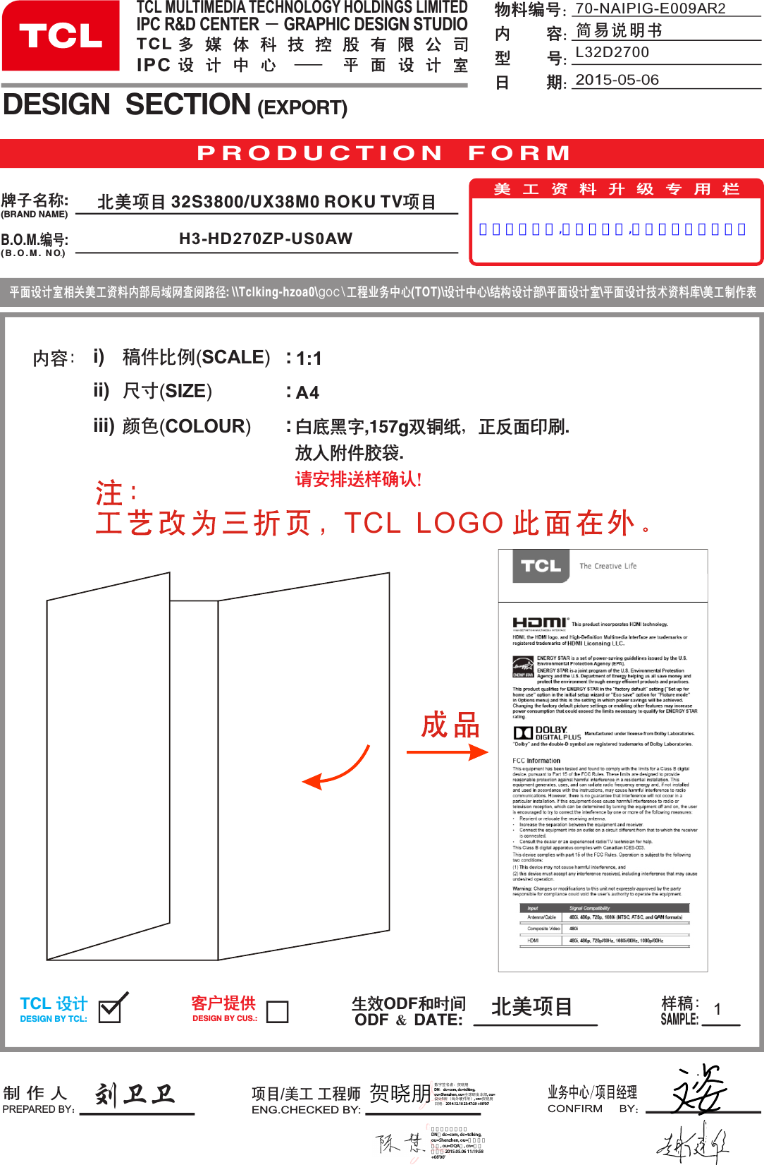 A4内容： i)ii)iii)稿件比例(SCALE)  尺寸(SIZE)             颜色(COLOUR)       :::刘卫卫11:1P R O D U C T I O N   F O R MB.O.M.编号:DESIGN  SECTION (EXPORT)生效ODF和时间ODF ＆ DATE:制 作 人PREPARED BY：项目/美工 工程师ENG.CHECKED BY:TCL 设计DESIGN BY TCL:客户提供DESIGN BY CUS.:样稿：SAMPLE:美工资料升级专用栏平面设计室相关美工资料内部局域网查阅路径: \\Tclking-hzoa0\goc\工程业务中心(TOT)\设计中心\结构设计部\平面设计室\平面设计技术资料库\美工制作表牌子名称:(BRAND NAME)( B . O . M .  NO )70-NAIPIG-E009AR2简易说明书物料编号：内        容：型        号：日        期：白底黑字,157g双铜纸，正反面印刷.放入附件胶袋.请安排送样确认！TCL MULTIMEDIA TECHNOLOGY HOLDINGS LIMITEDIPC R&amp;D CENTER      GRAPHIC DESIGN STUDIOIPC 北美项目2015-05-06L32D2700北美项目 32S3800/UX38M0 ROKU TV项目H3-HD270ZP-US0AWTCL  LOGO 贺晓朋数字签名者：贺晓朋 DN：dc=com, dc=tclking, ou=Shenzhen, ou=全球研发本部, ou=设计1所（海外硬件所）, cn=贺晓朋 日期：2014.12.18 23:47:29 +08&apos;00&apos;认证修改资料,蓝色标示处,清完所有库存后更新数字签名者：陈慧 DN：dc=com, dc=tclking, ou=Shenzhen, ou=全球研发本部, ou=DQA部, cn=陈慧 日期：2015.05.06 11:19:58 +08&apos;00&apos;