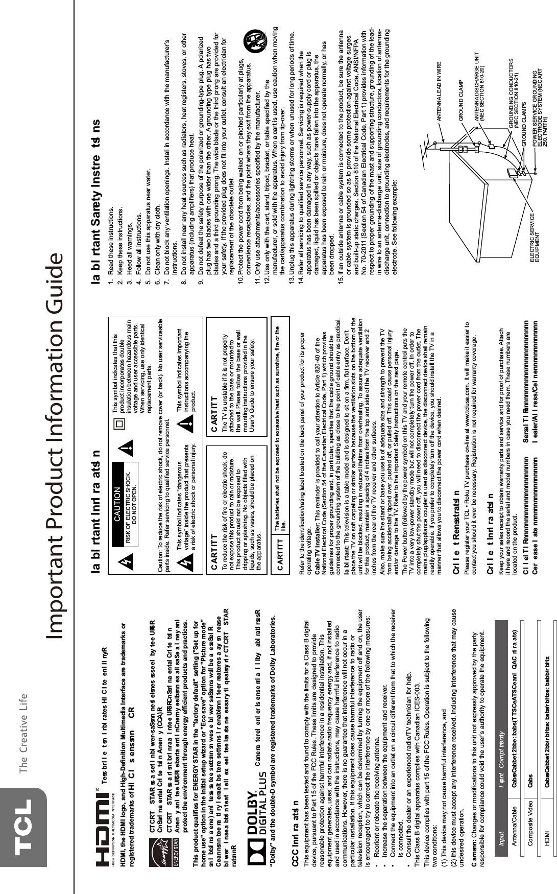 Important Product Information Guide5HIHUWRWKHLGHQWL¿FDWLRQUDWLQJODEHOORFDWHGRQWKHEDFNSDQHORI\RXUSURGXFWIRULWVSURSHURSHUDWLQJYROWDJH7KLVUHPLQGHULVSURYLGHGWRFDOO\RXUDWWHQWLRQWR$UWLFOHRIWKH1DWLRQDO(OHFWULFDO&amp;RGH6HFWLRQRIWKH&amp;DQDGLDQ(OHFWULFDO&amp;RGH3DUWZKLFKSURYLGHVJXLGHOLQHVIRUSURSHUJURXQGLQJDQGLQSDUWLFXODUVSHFL¿HVWKDWWKHFDEOHJURXQGVKRXOGEHFRQQHFWHGWRWKHJURXQGLQJV\VWHPRIWKHEXLOGLQJDVFORVHWRWKHSRLQWRIFDEOHHQWU\DVSUDFWLFDO  7KLVWHOHYLVLRQLVDWDEOHPRGHODQGLVGHVLJQHGWRVLWRQD¿UPÀDWVXUIDFH&apos;RQ¶WSODFHWKH79RQVRIWFDUSHWLQJRUVLPLODUVXUIDFHEHFDXVHWKHYHQWLODWLRQVORWVRQWKHERWWRPRIWKHXQLWZLOOEHEORFNHGUHVXOWLQJLQUHGXFHGOLIHWLPHIURPRYHUKHDWLQJ7RDVVXUHDGHTXDWHYHQWLODWLRQIRUWKLVSURGXFWPDLQWDLQDVSDFLQJRILQFKHVIURPWKHWRSDQGVLGHRIWKH79UHFHLYHUDQGLQFKHVIURPWKHUHDURIWKH79UHFHLYHUDQGRWKHUVXUIDFHV$OVRPDNHVXUHWKHVWDQGRUEDVH\RXXVHLVRIDGHTXDWHVL]HDQGVWUHQJWKWRSUHYHQWWKH79IURPEHLQJDFFLGHQWDOO\WLSSHGRYHUSXVKHGRIIRUSXOOHGRII7KLVFRXOGFDXVHSHUVRQDOLQMXU\DQGRUGDPDJHWRWKH795HIHUWRWKH,PSRUWDQW6DIHW\,QVWUXFWLRQVRQWKHQH[WSDJH7KH3RZHUEXWWRQIROORZHGE\WKHSRZHUV\PERORQWKLV79DQG\RXUUHPRWHFRQWUROSXWVWKH79LQWRDYHU\ORZSRZHUVWDQGE\PRGHEXWZLOOQRWFRPSOHWHO\WXUQWKHSRZHURII,QRUGHUWRFRPSOHWHO\VKXWWKHSRZHURII\RXZLOOQHHGWRGLVFRQQHFWWKHSRZHUFRUGIURPWKHRXWOHW7KHPDLQVSOXJDSSOLDQFHFRXSOHULVXVHGas disconnect device, the disconnect device shall remainreadily operable. If you prefer to completely tXUQRIIWKHGHYLFH\RXVKRXOGLQVWDOOWKH79LQDmanner that allows you to disconnect the power cRUGZKHQGHVLUHG   3OHDVHUHJLVWHU\RXU7&amp;/5RNX79SXUFKDVHRQOLQHDWZZZWFOXVDFRP,WZLOOPDNHLWHDVLHUWRFRQWDFW\RXVKRXOGLWHYHUEHQHFHVVDU\5HJLVWUDWLRQLVQRWUHTXLUHGIRUZDUUDQW\FRYHUDJH   .HHS\RXUVDOHVUHFHLSWWRREWDLQZDUUDQW\SDUWVDQGVHUYLFHDQGIRUSURRIRISXUFKDVH$WWDFKLWKHUHDQGUHFRUGWKHVHULDODQGPRGHOQXPEHUVLQFDVH\RXQHHGWKHP7KHVHQXPEHUVDUHORFDWHGRQWKHSURGXFW          &amp;&apos;  &amp; &amp;DXWLRQ7RUHGXFHWKHULVNRIHOHFWULFVKRFNGRQRWUHPRYHFRYHURUEDFN1RXVHUVHUYLFHDEOHSDUWVLQVLGH5HIHUVHUYLFLQJWRTXDOL¿HGVHUYLFHSHUVRQQHO7KLVV\PEROLQGLFDWHV³GDQJHURXVYROWDJH´LQVLGHWKHSURGXFWWKDWSUHVHQWVDULVNRIHOHFWULFVKRFNRUSHUVRQDOLQMXU\7KLVV\PEROLQGLFDWHVLPSRUWDQWLQVWUXFWLRQVDFFRPSDQ\LQJWKHSURGXFW7KLVV\PEROLQGLFDWHVWKDWWKLVSURGXFWLQFRUSRUDWHVGRXEOHLQVXODWLRQEHWZHHQKD]DUGRXVPDLQYROWDJHDQGXVHUDFFHVVLEOHSDUWV:KHQVHUYLFLQJXVHRQO\LGHQWLFDOUHSODFHPHQWSDUWV&amp;$87,215,6.2)(/(&amp;75,&amp;6+2&amp;.&apos;212723(1   &apos; 7KHEDWWHULHVVKDOOQRWEHH[SRVHGWRH[FHVVLYHKHDWVXFKDVVXQVKLQH¿UHRUWKHOLNH &apos; 7RUHGXFHWKHULVNRI¿UHRUHOHFWULFVKRFNGRQRWH[SRVHWKLVSURGXFWWRUDLQRUPRLVWXUH7KLVSURGXFWVKRXOGQRWEHH[SRVHGWRGULSSLQJRUVSODVKLQJ1RREMHFWV¿OOHGZLWKOLTXLGVVXFKDVYDVHVVKRXOGEHSODFHGRQWKHDSSDUDWXV &apos; 7KH79LVXQVWDEOHLILWLVQRWSURSHUO\DWWDFKHGWRWKHEDVHRUPRXQWHGWRWKHZDOO3OHDVHIROORZWKHEDVHRUZDOOPRXQWLQJLQVWUXFWLRQVSURYLGHGLQWKH8VHU¶V*XLGHWRHQVXUH\RXUVDIHW\     5HDGWKHVHLQVWUXFWLRQV .HHSWKHVHLQVWUXFWLRQV +HHGDOOZDUQLQJV )ROORZDOOLQVWUXFWLRQV &apos;RQRWXVHWKLVDSSDUDWXVQHDUZDWHU &amp;OHDQRQO\ZLWKGU\FORWK &apos;RQRWEORFNDQ\YHQWLODWLRQRSHQLQJV,QVWDOOLQDFFRUGDQFHZLWKWKHPDQXIDFWXUHU¶VLQVWUXFWLRQV &apos;RQRWLQVWDOOQHDUDQ\KHDWVRXUFHVVXFKDVUDGLDWRUVKHDWUHJLVWHUVVWRYHVRURWKHUDSSDUDWXVLQFOXGLQJDPSOL¿HUVWKDWSURGXFHKHDW &apos;RQRWGHIHDWWKHVDIHW\SXUSRVHRIWKHSRODUL]HGRUJURXQGLQJW\SHSOXJ$SRODUL]HGSOXJKDVWZREODGHVZLWKRQHZLGHUWKDQWKHRWKHU$JURXQGLQJW\SHSOXJKDVWZREODGHVDQGDWKLUGJURXQGLQJSURQJ7KHZLGHEODGHRUWKHWKLUGSURQJDUHSURYLGHGIRU\RXUVDIHW\,IWKHSURYLGHGSOXJGRHVQRW¿WLQWR\RXURXWOHWFRQVXOWDQHOHFWULFLDQIRUUHSODFHPHQWRIWKHREVROHWHRXWOHW3URWHFWWKHSRZHUFRUGIURPEHLQJZDONHGRQRUSLQFKHGSDUWLFXODUO\DWSOXJVFRQYHQLHQFHUHFHSWDFOHVDQGWKHSRLQWZKHUHWKH\H[LWIURPWKHDSSDUDWXV2QO\XVHDWWDFKPHQWVDFFHVVRULHVVSHFL¿HGE\WKHPDQXIDFWXUHU8VHRQO\ZLWKWKHFDUWVWDQGWULSRGEUDFNHWRUWDEOHVSHFL¿HGE\WKHPDQXIDFWXUHURUVROGZLWKWKHDSSDUDWXV:KHQDFDUWLVXVHGXVHFDXWLRQZKHQPRYLQJWKHFDUWDSSDUDWXVFRPELQDWLRQWRDYRLGLQMXU\IURPWLSRYHU8QSOXJWKLVDSSDUDWXVGXULQJOLJKWQLQJVWRUPVRUZKHQXQXVHGIRUORQJSHULRGVRIWLPH5HIHUDOOVHUYLFLQJWRTXDOL¿HGVHUYLFHSHUVRQQHO6HUYLFLQJLVUHTXLUHGZKHQWKHDSSDUDWXVKDVEHHQGDPDJHGLQDQ\ZD\VXFKDVSRZHUVXSSO\FRUGRUSOXJLVGDPDJHGOLTXLGKDVEHHQVSLOOHGRUREMHFWVKDYHIDOOHQLQWRWKHDSSDUDWXVWKHDSSDUDWXVKDVEHHQH[SRVHGWRUDLQRUPRLVWXUHGRHVQRWRSHUDWHQRUPDOO\RUKDVEHHQGURSSHG,IDQRXWVLGHDQWHQQDRUFDEOHV\VWHPLVFRQQHFWHGWRWKHSURGXFWEHVXUHWKHDQWHQQDRUFDEOHV\VWHPLVJURXQGHGVRDVWRSURYLGHVRPHSURWHFWLRQDJDLQVWYROWDJHVXUJHVDQGEXLOWXSVWDWLFFKDUJHV6HFWLRQRIWKH1DWLRQDO(OHFWULFDO&amp;RGH$16,1)3$1R6HFWLRQRI&amp;DQDGLDQ(OHFWULFDO&amp;RGH3DUWSURYLGHVLQIRUPDWLRQZLWKUHVSHFWWRSURSHUJURXQGLQJRIWKHPDVWDQGVXSSRUWLQJVWUXFWXUHJURXQGLQJRIWKHOHDGLQZLUHWRDQDQWHQQDGLVFKDUJHXQLWVL]HRIJURXQGLQJFRQGXFWRUVORFDWLRQRIDQWHQQDGLVFKDUJHXQLWFRQQHFWLRQWRJURXQGLQJHOHFWURGHVDQGUHTXLUHPHQWVIRUWKHJURXQGLQJHOHFWURGH6HHIROORZLQJH[DPSOHANTENNA LEAD IN WIREGROUND CLAMPGROUNDING CONDUCTORS(NEC SECTION 810-21)GROUND CLAMPSPOWER SERVICE GROUNDINGELECTRODE SYSTEM(NEC ART 250, PARTH)ELECTRIC SERVICEEQUIPMENTANTENNA DISCHARGE UNIT(NEC SECTION 810-20)$17(11$/($&apos;,1:,5(*5281&apos;&amp;/$03$17(11$&apos;,6&amp;+$5*(81,71(&amp;6(&amp;7,21*5281&apos;&amp;/$036*5281&apos;,1*&amp;21&apos;8&amp;72561(&amp;6(&amp;7,21(/(&amp;75,&amp;6(59,&amp;((48,30(17 32:(56(59,&amp;(*5281&apos;,1*(/(&amp;752&apos;(6&lt;67(01(&amp;$573$57+          +&apos;0,WKH+&apos;0,ORJRDQG+LJK&apos;H¿QLWLRQ0XOWLPHGLD,QWHUIDFHDUHWUDGHPDUNVRUUHJLVWHUHGWUDGHPDUNVRI      7KLVHTXLSPHQWKDVEHHQWHVWHGDQGIRXQGWRFRPSO\ZLWKWKHOLPLWVIRUD&amp;ODVV%GLJLWDOGHYLFHSXUVXDQWWR3DUWRIWKH)&amp;&amp;5XOHV7KHVHOLPLWVDUHGHVLJQHGWRSURYLGHUHDVRQDEOHSURWHFWLRQDJDLQVWKDUPIXOLQWHUIHUHQFHLQDUHVLGHQWLDOLQVWDOODWLRQ7KLVHTXLSPHQWJHQHUDWHVXVHVDQGFDQUDGLDWHUDGLRIUHTXHQF\HQHUJ\DQGLIQRWLQVWDOOHGDQGXVHGLQDFFRUGDQFHZLWKWKHLQVWUXFWLRQVPD\FDXVHKDUPIXOLQWHUIHUHQFHWRUDGLRFRPPXQLFDWLRQV+RZHYHUWKHUHLVQRJXDUDQWHHWKDWLQWHUIHUHQFHZLOOQRWRFFXULQDSDUWLFXODULQVWDOODWLRQ,IWKLVHTXLSPHQWGRHVFDXVHKDUPIXOLQWHUIHUHQFHWRUDGLRRUWHOHYLVLRQUHFHSWLRQZKLFKFDQEHGHWHUPLQHGE\WXUQLQJWKHHTXLSPHQWRIIDQGRQWKHXVHULVHQFRXUDJHGWRWU\WRFRUUHFWWKHLQWHUIHUHQFHE\RQHRUPRUHRIWKHIROORZLQJPHDVXUHV 5HRULHQWRUUHORFDWHWKHUHFHLYLQJDQWHQQD ,QFUHDVHWKHVHSDUDWLRQEHWZHHQWKHHTXLSPHQWDQGUHFHLYHU &amp;RQQHFWWKHHTXLSPHQWLQWRDQRXWOHWRQDFLUFXLWGLIIHUHQWIURPWKDWWRZKLFKWKHUHFHLYHULVFRQQHFWHG &amp;RQVXOWWKHGHDOHURUDQH[SHULHQFHGUDGLR79WHFKQLFLDQIRUKHOS7KLV&amp;ODVV%GLJLWDODSSDUDWXVFRPSOLHVZLWK&amp;DQDGLDQ,&amp;(67KLVGHYLFHFRPSOLHVZLWKSDUWRIWKH)&amp;&amp;5XOHV2SHUDWLRQLVVXEMHFWWRWKHIROORZLQJWZRFRQGLWLRQV7KLVGHYLFHPD\QRWFDXVHKDUPIXOLQWHUIHUHQFHDQGWKLVGHYLFHPXVWDFFHSWDQ\LQWHUIHUHQFHUHFHLYHGLQFOXGLQJLQWHUIHUHQFHWKDWPD\FDXVHXQGHVLUHGRSHUDWLRQ &amp;KDQJHVRUPRGL¿FDWLRQVWRWKLVXQLWQRWH[SUHVVO\DSSURYHGE\WKHSDUW\UHVSRQVLEOHIRUFRPSOLDQFHFRXOGYRLGWKHXVHU¶VDXWKRULW\WRRSHUDWHWKHHTXLSPHQW    $QWHQQD&amp;DEOH      &apos;  )&apos;  4&amp;RPSRVLWH9LGHR  +&apos;0,   &amp;  &amp;  &amp;             ³&apos;ROE\´DQGWKHGRXEOH&apos;V\PERODUHUHJLVWHUHGWUDGHPDUNVRI&apos;ROE\/DERUDWRULHV   &apos;     &gt;       &apos; &apos;4   &apos;    &gt;      &apos;  &gt;        SURWHFWWKHHQYLURQPHQWWKURXJKHQHUJ\HI¿FLHQWSURGXFWVDQGSUDFWLFHV7KLVSURGXFWTXDOL¿HVIRU(1(5*&lt;67$5LQWKHIDFWRU\GHIDXOWVHWWLQJ6HWXSIRUKRPHXVHRSWLRQLQWKHLQLWLDOVHWXSZL]DUGRU(FRVDYHRSWLRQIRU3LFWXUHPRGH   4                           &lt;    &apos;