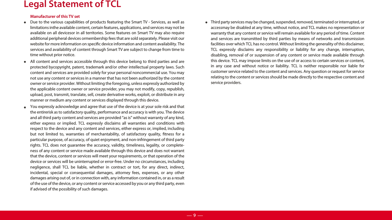 Legal Statement of TCLManufacturer of this TV setDue to the various capabilities of products featuring the Smart TV - Services, as well as limitations inthe available content, certain features, applications, and services may not be available on all devicesor in all territories. Some features on Smart TV may also require additional peripheral devices ormembership fees that are sold separately. Please visit our website for more information on specic device information and content availability. The services and availability of content through Smart TV are subject to change from time to time without prior notice.All content and services accessible through this device belong to third parties and are protected bycopyright, patent, trademark and/or other intellectual property laws. Such content and services are provided solely for your personal noncommercial use. You may not use any content or services in a manner that has not been authorized by the content owner or service provider. Without limiting the foregoing, unless expressly authorized by the applicable content owner or service provider, you may not modify, copy, republish, upload, post, transmit, translate, sell, create derivative works, exploit, or distribute in any manner or medium any content or services displayed through this device. You expressly acknowledge and agree that use of the device is at your sole risk and that the entirerisk as to satisfactory quality, performance and accuracy is with you. The device and all third party content and services are provided “as is” without warranty of any kind, either express or implied. TCL expressly disclaims all warranties and conditions with respect to the device and any content and services, either express or, implied, including but not limited to, warranties of merchantability, of satisfactory quality, tness for a particular purpose, of accuracy, of quiet enjoyment, and non-infringement of third party rights. TCL does not guarantee the accuracy, validity, timeliness, legality, or complete-ness of any content or service made available through this device and does not warrant that the device, content or services will meet your requirements, or that operation of the device or services will be uninterrupted or error-free. Under no circumstances, including negligence, shall TCL be liable, whether in contract or tort, for any direct, indirect, incidental, special or consequential damages, attorney fees, expenses, or any other damages arising out of, or in connection with, any information contained in, or as a result of the use of the device, or any content or service accessed by you or any third party, even if advised of the possibility of such damages. Third party services may be changed, suspended, removed, terminated or interrupted, or accessmay be disabled at any time, without notice, and TCL makes no representation or warranty that any content or service will remain available for any period of time. Content and services are transmitted by third parties by means of networks and transmission facilities over which TCL has no control. Without limiting the generality of this disclaimer, TCL expressly disclaims any responsibility or liability for any change, interruption, disabling, removal of or suspension of any content or service made available through this device. TCL may impose limits on the use of or access to certain services or content, in any case and without notice or liability. TCL is neither responsible nor liable for customer service related to the content and services. Any question or request for service relating to the content or services should be made directly to the respective content and service providers.9