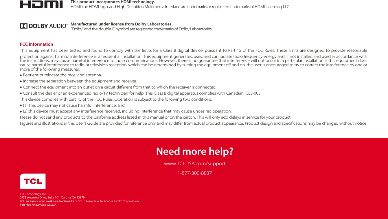 Need more help?www.TCLUSA.com/supportTTE Technology, Inc.2455 Anselmo Drive, Suite 101, Corona, CA 92879TCL and associated marks are trademarks of TCL S.A.used under license to TTE Corporation.Part No.: 70-32MS55-QSG9AThis product incorporates HDMI technology.HDMI, the HDMI logo, and High-Denition Multimedia Interface are trademarks or registered trademarks of HDMI Licensing LLC.Manufactured under license from Dolby Laboratories.“Dolby” and the double-D symbol are registered trademarks of Dolby Laboratories.FCC InformationThis equipment has been tested and found to comply with the limits for a Class B digital device, pursuant to Part 15 of the FCC Rules. These limits are designed to provide reasonable protection against harmful interference in a residential installation. This equipment generates, uses, and can radiate radio frequency energy and, if not installed and used in accordance with the instructions, may cause harmful interference to radio communications. However, there is no guarantee that interference will not occur in a particular installation. If this equipment does cause harmful interference to radio or television reception, which can be determined by turning the equipment o and on, the user is encouraged to try to correct the interference by one or more of the following measures:   Reorient or relocate the receiving antenna.   Increase the separation between the equipment and receiver.   Connect the equipment into an outlet on a circuit dierent from that to which the receiver is connected.   Consult the dealer or an experienced radio/TV technician for help. This Class B digital apparatus complies with Canadian ICES-003.This device complies with part 15 of the FCC Rules. Operation is subject to the following two conditions:   (1) This device may not cause harmful interference, and   (2) this device must accept any interference received, including interference that may cause undesired operation.Please do not send any products to the California address listed in this manual or on the carton. This will only add delays in service for your product.Figures and illustrations in this User’s Guide are provided for reference only and may dier from actual product appearance. Product design and specications may be changed without notice.1-877-300-8837