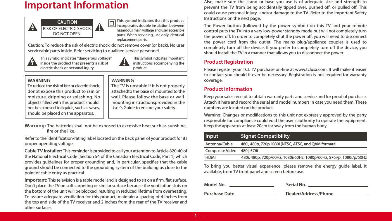 Model No.                                                            Serial No.Purchase Date                                                   Dealer/Address/PhoneCaution: To reduce the risk of electric shock, do not remove cover (or back). No user serviceable parts inside. Refer servicing to qualied service personnel.  This symbol indicates “dangerous voltage” inside the product that presents a risk of electric shock or personal injury. This symbol indicates important instructions accompanying the product.This symbol indicates that this product incorporates double insulation between hazardous main voltage and user accessible parts. When servicing, use only identical replacement parts. CAUTIONRISK OF ELECTRIC SHOCK.DO NOT OPEN.WARNINGTo reduce the risk of re or electric shock, donot expose this product to rain or moisture. dripping or splashing. Noobjects lled withThis product should not be exposed to liquids, such as vases, should be placed on the apparatus.WARNINGThe TV is unstable if it is not properly attachedto the base or mounted to the wall. Please follow the base or wall mounting instructionsprovided in the User’s Guide to ensure your safety.Warning: The batteries shall not be exposed to excessive heat such as sunshine,                      re or the like.Important InformationRefer to the identication/rating label located on the back panel of your product for its proper operating voltage.Cable TV Installer: This reminder is provided to call your attention to Article 820-40 of the National Electrical Code (Section 54 of the Canadian Electrical Code, Part 1) which provides guidelines for proper grounding and, in particular, species that the cable ground should be connected to the grounding system of the building as close to the point of cable entry as practical.Important: This television is a table model and is designed to sit on a rm, at surface. Don’t place the TV on soft carpeting or similar surface because the ventilation slots on the bottom of the unit will be blocked, resulting in reduced lifetime from overheating. To assure adequate ventilation for this product, maintain a spacing of 4 inches from the top and side of the TV receiver and 2 inches from the rear of the TV receiver and other surfaces. Also, make sure the stand or base you use is of adequate size and strength to prevent the TV from being accidentally tipped over, pushed o, or pulled o. This could cause personal injury  and/or damage to the TV. Refer to the Important Safety Instructions on the next page.The Power button (followed by the power symbol) on this TV and your remote control puts the TV into a very low-power standby mode but will not completely turn the power o. In order to completely shut the power o, you will need to disconnect the power cord from the outlet. The mains plug/appliance coupler is used to completely turn o the device. If you prefer to completely turn o the device, you should install the TV in a manner that allows you to disconnect the power Product Registration Please register your TCL TV purchase on-line at www.tclusa.com. It will make it easier to contact you should it ever be necessary. Registration is not required for warranty coverage.Product Information Keep your sales receipt to obtain warranty parts and service and for proof of purchase. Attach it here and record the serial and model numbers in case you need them. These numbers are located on the product.Warning: Changes or modications to this unit not expressly approved by the party responsible for compliance could void the user’s authority to operate the equipment. Keep the apparatus at least 20cm far sway trom the human body.To bring you better visual experience, please remove the energy guide label, it available, trom TV tront panel and screen betore use.Antenna/Cable         480i, 480p, 720p, l080i (NTSC, ATSC, and QAM formatalComposite Video     480i, 576iHDMI                            480i, 480p, 720p/60Hz, 1080i/60Hz, 1080p/60Hz, 576i/p, 1080i/p/50HzInput Signat Compatibility1