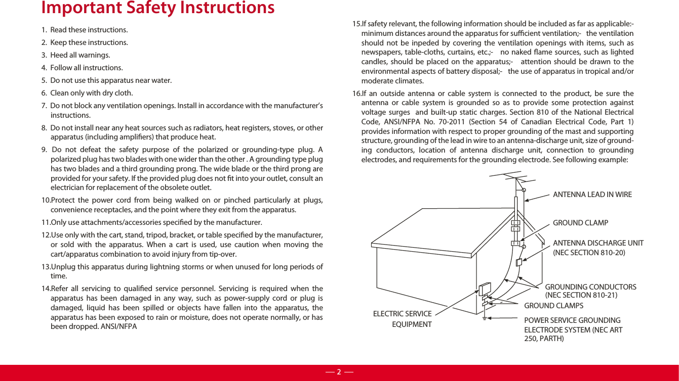 Important Safety Instructions1.  Read these instructions.2.  Keep these instructions.3.  Heed all warnings.4.  Follow all instructions.5.  Do not use this apparatus near water.6.  Clean only with dry cloth.7.  Do not block any ventilation openings. Install in accordance with the manufacturer’s instructions.8.  Do not install near any heat sources such as radiators, heat registers, stoves, or other apparatus (including ampliers) that produce heat. 9.  Do not defeat the safety purpose of the polarized or grounding-type plug. A polarized plug has two blades with one wider than the other . A grounding type plug has two blades and a third grounding prong. The wide blade or the third prong are provided for your safety. If the provided plug does not t into your outlet, consult an electrician for replacement of the obsolete outlet.10.Protect the power cord from being walked on or pinched particularly at plugs, convenience receptacles, and the point where they exit from the apparatus.11.Only use attachments/accessories specied by the manufacturer.12.Use only with the cart, stand, tripod, bracket, or table specied by the manufacturer, or sold with the apparatus. When a cart is used, use caution when moving the cart/apparatus combination to avoid injury from tip-over. 13.Unplug this apparatus during lightning storms or when unused for long periods of time.14.Refer all servicing to qualied service personnel. Servicing is required when the apparatus has been damaged in any way, such as power-supply cord or plug is damaged, liquid has been spilled or objects have fallen into the apparatus, the apparatus has been exposed to rain or moisture, does not operate normally, or has been dropped. ANSI/NFPA15.If safety relevant, the following information should be included as far as applicable:-   minimum distances around the apparatus for sucient ventilation;-   the ventilation should not be inpeded by covering the ventilation openings with items, such as newspapers, table-cloths, curtains, etc.;-   no naked ame sources, such as lighted candles, should be placed on the apparatus;-   attention should be drawn to the environmental aspects of battery disposal;-   the use of apparatus in tropical and/or moderate climates.16.If an outside antenna or cable system is connected to the product, be sure the antenna or cable system is grounded so as to provide some protection against voltage surges  and built-up static charges. Section 810 of the National Electrical Code, ANSI/NFPA No. 70-2011 (Section 54 of Canadian Electrical Code, Part 1) provides information with respect to proper grounding of the mast and supporting structure, grounding of the lead in wire to an antenna-discharge unit, size of ground-ing conductors, location of antenna discharge unit, connection to grounding electrodes, and requirements for the grounding electrode. See following example: ANTENNA LEAD IN WIREGROUND CLAMPANTENNA DISCHARGE UNIT (NEC SECTION 810-20)GROUND CLAMPSGROUNDING CONDUCTORS (NEC SECTION 810-21)ELECTRIC SERVICEEQUIPMENT POWER SERVICE GROUNDING ELECTRODE SYSTEM (NEC ART 250, PARTH)2