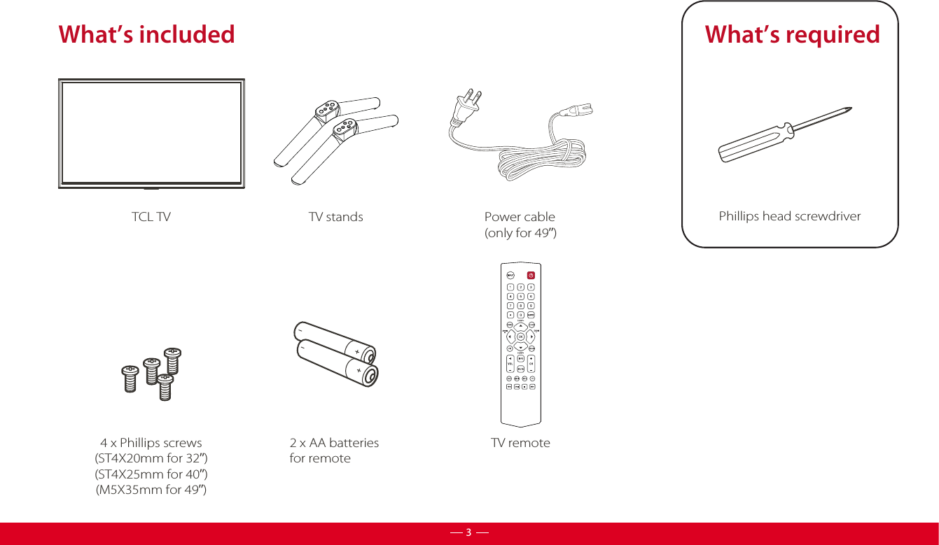 What’s includedTV standsTCL TV2 x AA batteries for remoteTV remoteWhat’s requiredPhillips head screwdriver 4 x Phillips screws(ST4X20mm for 32”)(ST4X25mm for 40”)(M5X35mm for 49”)3Power cable(only for 49”)