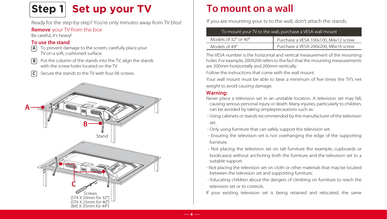 Ready for the step-by-step? You’re only minutes away from TV bliss!Remove your TV from the boxBe careful, it’s heavy!To use the standTo prevent damage to the screen, carefully place your TV on a soft, cushioned surface.Put the column of the stands into the TV, align the stands with the screw holes located on the TV. Secure the stands to the TV with four (4) screws.ABC  To mount on a wallModels of 32” or 40”  Purchase a VESA 100x100, M4x12 screwIf you are mounting your tv to the wall, don’t attach the stands.To mount your TV to the wall, purchase a VESA wall mountModels of 49”Purchase a VESA 200x200, M6x16 screwThe VESA number is the horizontal and vertical measurement of the mounting holes. For example, 200X200 refers to the fact that the mounting measurements are 200mm horizontally and 200mm vertically.Follow the instructions that come with the wall mount.Your wall mount must be able to bear a minimum of ﬁve times the TV’s net weight to avoid causing damage.Warning:Never place a television set in an unstable location. A television set may fall, causing serious personal injury or death. Many injuries, particularly to children, can be avoided by taking simpleprecautions such as: - Using cabinets or stands recommended by the manufacturer of the television set. - Only using furniture that can safely support the television set. - Ensuring the television set is not overhanging the edge of the supporting furniture. - Not placing the television set on tall furniture (for example, cupboards or bookcases) without anchoring both the furniture and the television set to a suitable support.- Not placing the television set on cloth or other materials that may be located between the television set and supporting furniture. - Educating children about the dangers of climbing on furniture to reach the television set or its controls.If your existing television set is being retained and relocated, the same Step 1 Set up your TV4StandABC(ST4 X 20mm for 32”)(ST4 X 25mm for 40”)(M5 X 35mm for 49”)Screws