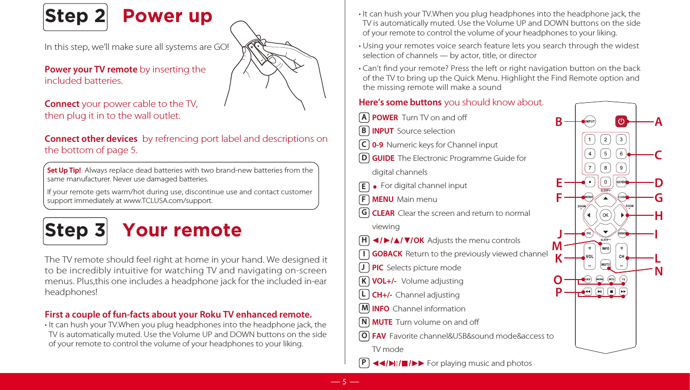 ABPOWER  Turn TV on and oINPUT  Source selection 0-9  Numeric keys for Channel input GUIDE  The Electronic Programme Guide for digital channels    For digital channel inputMENU  Main menu CLEAR  Clear the screen and return to normal viewing                         OK  Adjusts the menu controlsGOBACK  Return to the previously viewed channelPIC  Selects picture modeVOL+/-   Volume adjustingCH+/-  Channel adjustingINFO  Channel informationMUTE  Turn volume on and oFAV  Favorite channel&amp;USB&amp;sound mode&amp;access to TV mode                                 For playing music and photosABCDEFGHIJKLMNOPIn this step, we’ll make sure all systems are GO!Power your TV remote by inserting the included batteries. Connect your power cable to the TV, then plug it in to the wall outlet.Connect other devices  by refrencing port label and descriptions on the bottom of page 5. The TV remote should feel right at home in your hand. We designed it to be incredibly intuitive for watching TV and navigating on-screenmenus. Plus,this one includes a headphone jack for the included in-earheadphones! First a couple of fun-facts about your Roku TV enhanced remote. • It can hush your TV.When you plug headphones into the headphone jack, the   TV is automatically muted. Use the Volume UP and DOWN buttons on the side   of your remote to control the volume of your headphones to your liking.   • It can hush your TV.When you plug headphones into the headphone jack, the   TV is automatically muted. Use the Volume UP and DOWN buttons on the side   of your remote to control the volume of your headphones to your liking.   • Using your remotes voice search feature lets you search through the widest   selection of channels — by actor, title, or director• Can’t ﬁnd your remote? Press the left or right navigation button on the back   of the TV to bring up the Quick Menu. Highlight the Find Remote option and   the missing remote will make a sound   Here’s some buttons you should know about.     Set Up Tip!  Always replace dead batteries with two brand-new batteries from the same manufacturer. Never use damaged batteries.  If your remote gets warm/hot during use, discontinue use and contact customer support immediately at www.TCLUSA.com/support.CDEGFHIJMLNKOPStep 2 Power up5Your remoteStep 3