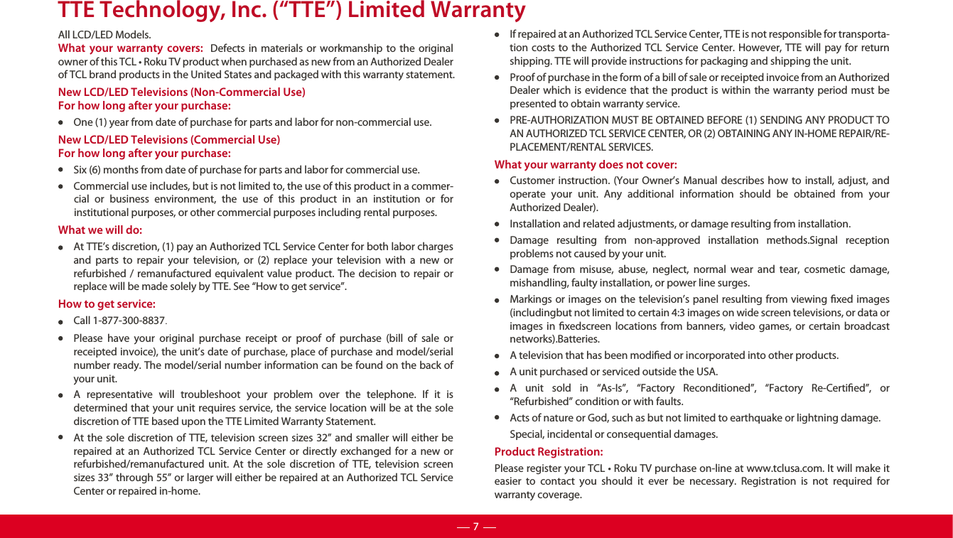 TTE Technology, Inc. (“TTE”) Limited WarrantyAll LCD/LED Models.What your warranty covers:  Defects in materials or workmanship to the original owner of this TCL • Roku TV product when purchased as new from an Authorized Dealer of TCL brand products in the United States and packaged with this warranty statement.New LCD/LED Televisions (Non-Commercial Use) For how long after your purchase:One (1) year from date of purchase for parts and labor for non-commercial use.New LCD/LED Televisions (Commercial Use)For how long after your purchase:Six (6) months from date of purchase for parts and labor for commercial use.Commercial use includes, but is not limited to, the use of this product in a commer-cial or business environment, the use of this product in an institution or for institutional purposes, or other commercial purposes including rental purposes. What we will do:At TTE’s discretion, (1) pay an Authorized TCL Service Center for both labor charges and parts to repair your television, or (2) replace your television with a new or refurbished / remanufactured equivalent value product. The decision to repair or replace will be made solely by TTE. See “How to get service”.How to get service:Call 1-877-300-8837.Please have your original purchase receipt or proof of purchase (bill of sale or receipted invoice), the unit’s date of purchase, place of purchase and model/serial number ready. The model/serial number information can be found on the back of your unit.A representative will troubleshoot your problem over the telephone. If it is determined that your unit requires service, the service location will be at the sole discretion of TTE based upon the TTE Limited Warranty Statement. At the sole discretion of TTE, television screen sizes 32” and smaller will either be repaired at an Authorized TCL Service Center or directly exchanged for a new or refurbished/remanufactured unit. At the sole discretion of TTE, television screen sizes 33” through 55” or larger will either be repaired at an Authorized TCL Service Center or repaired in-home.If repaired at an Authorized TCL Service Center, TTE is not responsible for transporta-tion costs to the Authorized TCL Service Center. However, TTE will pay for return shipping. TTE will provide instructions for packaging and shipping the unit.Proof of purchase in the form of a bill of sale or receipted invoice from an Authorized Dealer which is evidence that the product is within the warranty period must be presented to obtain warranty service.PRE-AUTHORIZATION MUST BE OBTAINED BEFORE (1) SENDING ANY PRODUCT TO AN AUTHORIZED TCL SERVICE CENTER, OR (2) OBTAINING ANY IN-HOME REPAIR/RE-PLACEMENT/RENTAL SERVICES.What your warranty does not cover:Customer instruction. (Your Owner’s Manual describes how to install, adjust, and operate your unit. Any additional information should be obtained from your Authorized Dealer).Installation and related adjustments, or damage resulting from installation.Damage resulting from non-approved installation methods.Signal reception problems not caused by your unit.Damage from misuse, abuse, neglect, normal wear and tear, cosmetic damage, mishandling, faulty installation, or power line surges.Markings or images on the television’s panel resulting from viewing xed images (includingbut not limited to certain 4:3 images on wide screen televisions, or data or images in xedscreen locations from banners, video games, or certain broadcast networks).Batteries.A television that has been modied or incorporated into other products.A unit purchased or serviced outside the USA.A unit sold in “As-Is”, “Factory Reconditioned”, “Factory Re-Certied”, or “Refurbished” condition or with faults.Acts of nature or God, such as but not limited to earthquake or lightning damage.Special, incidental or consequential damages.Product Registration:Please register your TCL • Roku TV purchase on-line at www.tclusa.com. It will make it easier to contact you should it ever be necessary. Registration is not required for warranty coverage.7