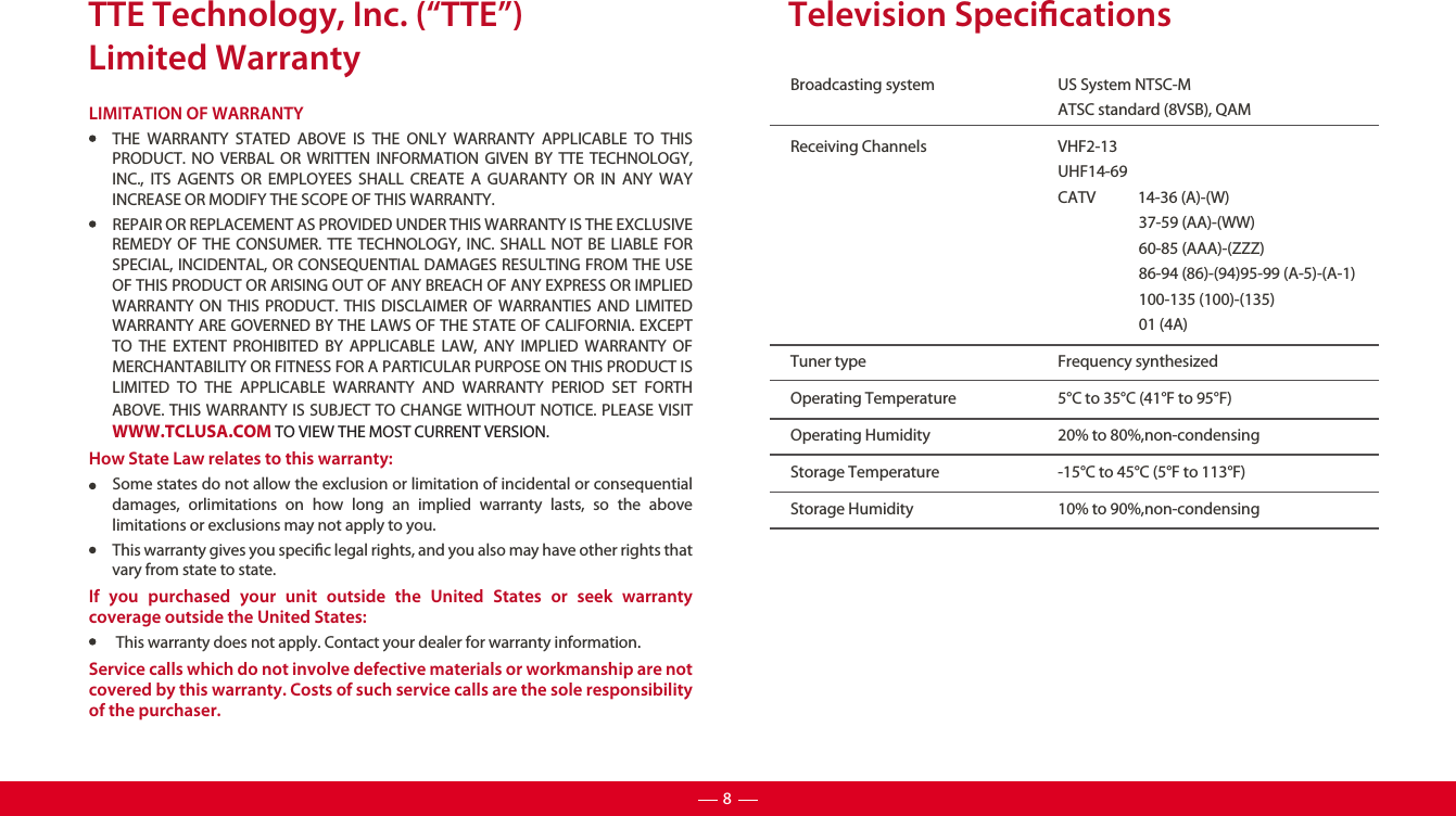 TTE Technology, Inc. (“TTE”)Limited WarrantyLIMITATION OF WARRANTYTHE WARRANTY STATED ABOVE IS THE ONLY WARRANTY APPLICABLE TO THIS PRODUCT. NO VERBAL OR WRITTEN INFORMATION GIVEN BY TTE TECHNOLOGY, INC., ITS AGENTS OR EMPLOYEES SHALL CREATE A GUARANTY OR IN ANY WAY INCREASE OR MODIFY THE SCOPE OF THIS WARRANTY.REPAIR OR REPLACEMENT AS PROVIDED UNDER THIS WARRANTY IS THE EXCLUSIVE REMEDY OF THE CONSUMER. TTE TECHNOLOGY, INC. SHALL NOT BE LIABLE FOR SPECIAL, INCIDENTAL, OR CONSEQUENTIAL DAMAGES RESULTING FROM THE USE OF THIS PRODUCT OR ARISING OUT OF ANY BREACH OF ANY EXPRESS OR IMPLIED WARRANTY ON THIS PRODUCT. THIS DISCLAIMER OF WARRANTIES AND LIMITED WARRANTY ARE GOVERNED BY THE LAWS OF THE STATE OF CALIFORNIA. EXCEPT TO THE EXTENT PROHIBITED BY APPLICABLE LAW, ANY IMPLIED WARRANTY OF MERCHANTABILITY OR FITNESS FOR A PARTICULAR PURPOSE ON THIS PRODUCT IS LIMITED TO THE APPLICABLE WARRANTY AND WARRANTY PERIOD SET FORTH ABOVE. THIS WARRANTY IS SUBJECT TO CHANGE WITHOUT NOTICE. PLEASE VISIT WWW.TCLUSA.COM TO VIEW THE MOST CURRENT VERSION.How State Law relates to this warranty:Some states do not allow the exclusion or limitation of incidental or consequential damages, orlimitations on how long an implied warranty lasts, so the above limitations or exclusions may not apply to you.This warranty gives you specic legal rights, and you also may have other rights that vary from state to state.If you purchased your unit outside the United States or seek warranty coverage outside the United States: This warranty does not apply. Contact your dealer for warranty information.Service calls which do not involve defective materials or workmanship are not covered by this warranty. Costs of such service calls are the sole responsibility of the purchaser.Broadcasting system  US System NTSC-MATSC standard (8VSB), QAMReceiving Channels  VHF2-13UHF14-69CATV            14-36 (A)-(W)37-59 (AA)-(WW)60-85 (AAA)-(ZZZ)86-94 (86)-(94)95-99 (A-5)-(A-1)100-135 (100)-(135)01 (4A)Tuner type  Frequency synthesizedOperating Temperature 5°C to 35°C (41°F to 95°F)Operating Humidity 20% to 80%,non-condensingStorage Temperature -15°C to 45°C (5°F to 113°F)Storage Humidity 10% to 90%,non-condensingTelevision Specications8