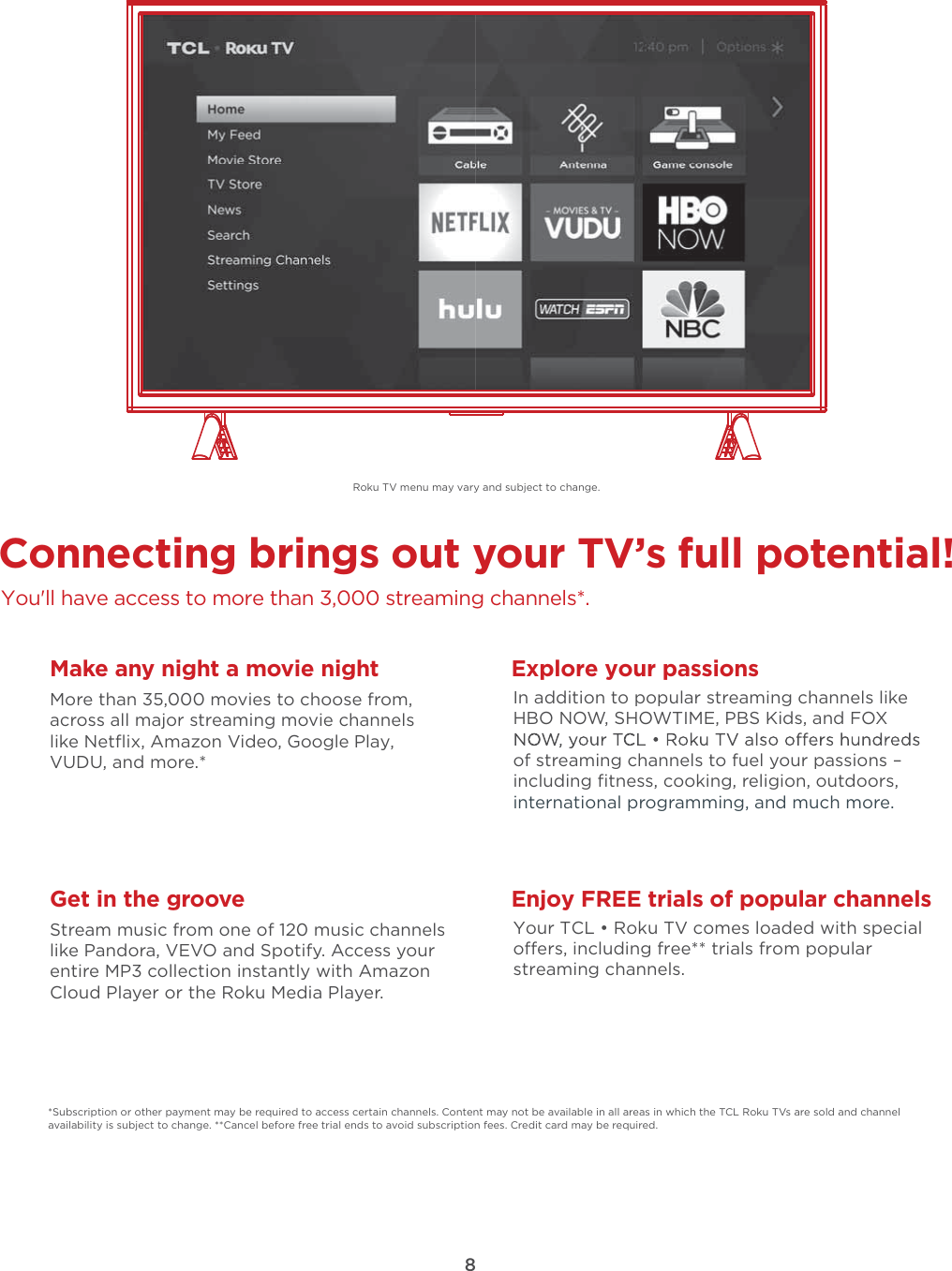 8Connecting brings out your TV’s full potential!You&apos;ll have access to more than 3,000 streaming channels*.Make any night a movie nightMore than 35,000 movies to choose from, across all major streaming movie channelslike Netﬂix, Amazon Video, Google Play, VUDU, and more.*   Get in the grooveStream music from one of 120 music channelslike Pandora, VEVO and Spotify. Access your entire MP3 collection instantly with AmazonCloud Player or the Roku Media Player. Explore your passionsIn addition to popular streaming channels like HBO NOW, SHOWTIME, PBS Kids, and FOX of streaming channels to fuel your passions – including ﬁtness, cooking, religion, outdoors,international programming, and much more.*Subscription or other payment may be required to access certain channels. Content may not be available in all areas in which the TCL Roku TVs are sold and channel availability is subject to change. **Cancel before free trial ends to avoid subscription fees. Credit card may be required.Enjoy FREE trials of popular channelsYour TCL • Roku TV comes loaded with special oers, including free** trials from popular streaming channels.Roku TV menu may vary and subject to change.