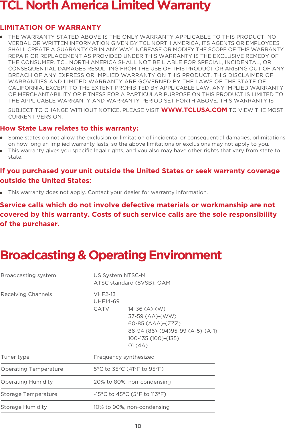 10TCL North America Limited WarrantyTHE WARRANTY STATED ABOVE IS THE ONLY WARRANTY APPLICABLE TO THIS PRODUCT. NO VERBAL OR WRITTEN INFORMATION GIVEN BY TCL NORTH AMERICA, ITS AGENTS OR EMPLOYEES SHALL CREATE A GUARANTY OR IN ANY WAY INCREASE OR MODIFY THE SCOPE OF THIS WARRANTY. REPAIR OR REPLACEMENT AS PROVIDED UNDER THIS WARRANTY IS THE EXCLUSIVE REMEDY OF THE CONSUMER. TCL NORTH AMERICA SHALL NOT BE LIABLE FOR SPECIAL, INCIDENTAL, OR CONSEQUENTIAL DAMAGES RESULTING FROM THE USE OF THIS PRODUCT OR ARISING OUT OF ANY BREACH OF ANY EXPRESS OR IMPLIED WARRANTY ON THIS PRODUCT. THIS DISCLAIMER OF WARRANTIES AND LIMITED WARRANTY ARE GOVERNED BY THE LAWS OF THE STATE OF CALIFORNIA. EXCEPT TO THE EXTENT PROHIBITED BY APPLICABLE LAW, ANY IMPLIED WARRANTY OF MERCHANTABILITY OR FITNESS FOR A PARTICULAR PURPOSE ON THIS PRODUCT IS LIMITED TO THE APPLICABLE WARRANTY AND WARRANTY PERIOD SET FORTH ABOVE. THIS WARRANTY IS SUBJECT TO CHANGE WITHOUT NOTICE. PLEASE VISIT WWW.TCLUSA.COM TO VIEW THE MOST CURRENT VERSION.LIMITATION OF WARRANTYHow State Law relates to this warranty:Broadcasting &amp; Operating EnvironmentBroadcasting system  US System NTSC-MATSC standard (8VSB), QAMReceiving Channels  VHF2-13UHF14-69CATV            14-36 (A)-(W)37-59 (AA)-(WW)60-85 (AAA)-(ZZZ)86-94 (86)-(94)95-99 (A-5)-(A-1)100-135 (100)-(135)01 (4A)Tuner type  Frequency synthesizedOperating Temperature 5°C to 35°C (41°F to 95°F)Operating Humidity 20% to 80%, non-condensingStorage Temperature -15°C to 45°C (5°F to 113°F)Storage Humidity 10% to 90%, non-condensingSome states do not allow the exclusion or limitation of incidental or consequential damages, orlimitations on how long an implied warranty lasts, so the above limitations or exclusions may not apply to you.This warranty gives you speciﬁc legal rights, and you also may have other rights that vary from state to state.If you purchased your unit outside the United States or seek warranty coverage outside the United States:This warranty does not apply. Contact your dealer for warranty information.Service calls which do not involve defective materials or workmanship are not covered by this warranty. Costs of such service calls are the sole responsibility of the purchaser.