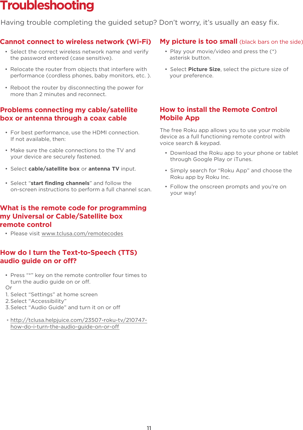 Troubleshooting Cannot connect to wireless network (Wi-Fi)  •  Select the correct wireless network name and verify the password entered (case sensitive).  •  Relocate the router from objects that interfere with performance (cordless phones, baby monitors, etc. ).  •  Reboot the router by disconnecting the power for more than 2 minutes and reconnect.What is the remote code for programming my Universal or Cable/Satellite box remote control  •  Please visit www.tclusa.com/remotecodesMy picture is too small (black bars on the side)  •  Play your movie/video and press the (*) asterisk button. • Select Picture Size, select the picture size of your preference.How to install the Remote Control Mobile App   •  Download the Roku app to your phone or tablet through Google Play or iTunes.  •  Simply search for “Roku App” and choose the Roku app by Roku Inc.  •  Follow the onscreen prompts and you’re on your way!The free Roku app allows you to use your mobile device as a full functioning remote control with voice search &amp; keypad. Problems connecting my cable/satellite box or antenna through a coax cable  •  For best performance, use the HDMI connection.  If not available, then:How do I turn the Text-to-Speech (TTS) audio guide on or o?  •  Press “*” key on the remote controller four times to turn the audio guide on or o.Select “Settings” at home screenSelect “Accessibility”Select “Audio Guide” and turn it on or ohttp://tclusa.helpjuice.com/23507-roku-tv/210747-how-do-i-turn-the-audio-guide-on-or-o  •  Make sure the cable connections to the TV and your device are securely fastened. • Select cable/satellite box or antenna TV input.  • Select “start ﬁnding channels” and follow the on-screen instructions to perform a full channel scan.Having trouble completing the guided setup? Don’t worry, it’s usually an easy ﬁx.11Or1.2.3.*