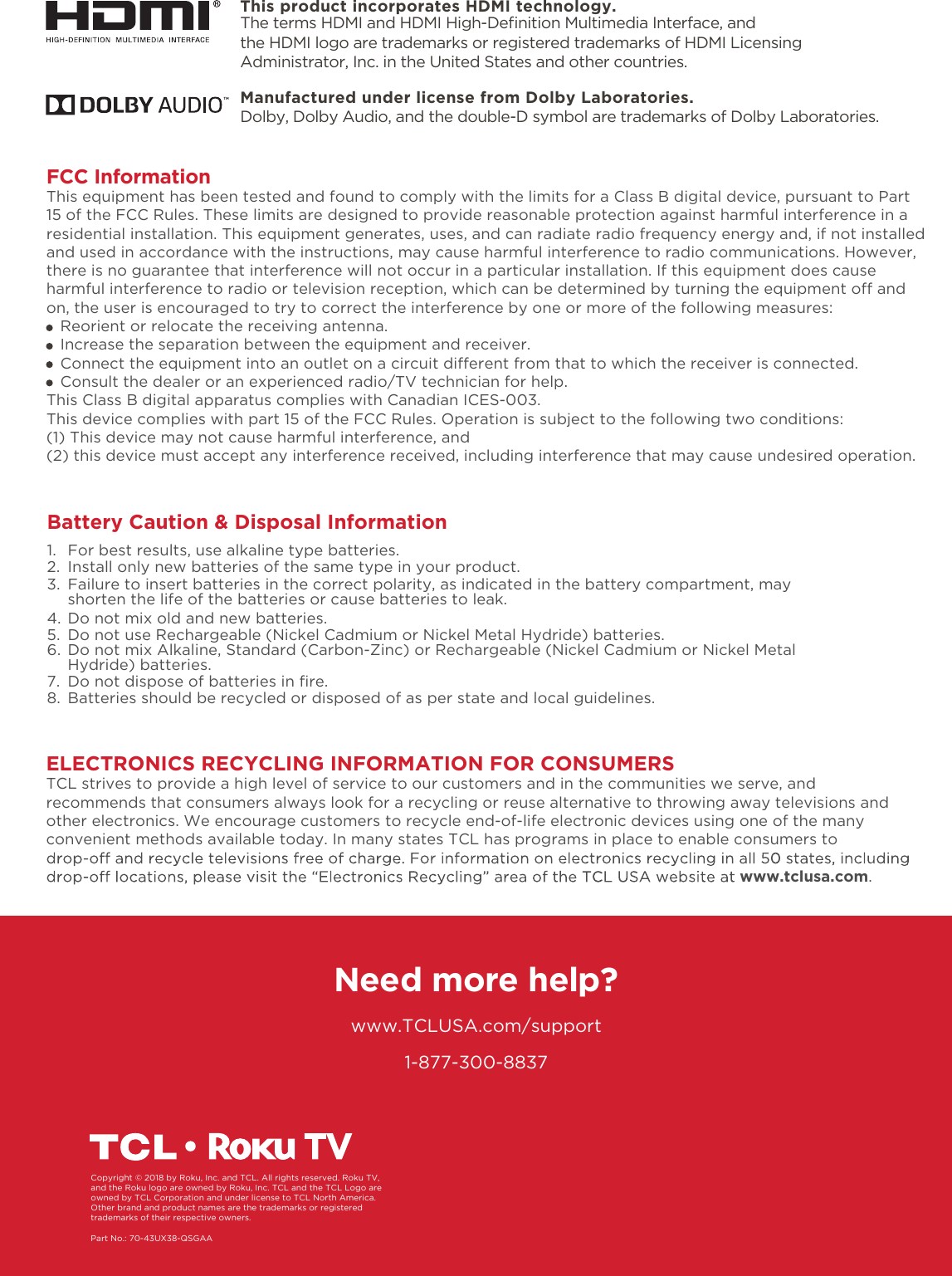 1-877-300-8837ELECTRONICS RECYCLING INFORMATION FOR CONSUMERSTCL strives to provide a high level of service to our customers and in the communities we serve, and recommends that consumers always look for a recycling or reuse alternative to throwing away televisions and other electronics. We encourage customers to recycle end-of-life electronic devices using one of the many convenient methods available today. In many states TCL has programs in place to enable consumers to www.tclusa.com.Need more help?www.TCLUSA.com/supportCopyright © 2018 by Roku, Inc. and TCL. All rights reserved. Roku TV, and the Roku logo are owned by Roku, Inc. TCL and the TCL Logo are owned by TCL Corporation and under license to TCL North America.  Other brand and product names are the trademarks or registered trademarks of their respective owners.Part No.: 70-43UX38-QSGAAManufactured under license from Dolby Laboratories.Dolby, Dolby Audio, and the double-D symbol are trademarks of Dolby Laboratories. FCC InformationThis equipment has been tested and found to comply with the limits for a Class B digital device, pursuant to Part 15 of the FCC Rules. These limits are designed to provide reasonable protection against harmful interference in a residential installation. This equipment generates, uses, and can radiate radio frequency energy and, if not installed and used in accordance with the instructions, may cause harmful interference to radio communications. However, there is no guarantee that interference will not occur in a particular installation. If this equipment does cause harmful interference to radio or television reception, which can be determined by turning the equipment o and on, the user is encouraged to try to correct the interference by one or more of the following measures:   Reorient or relocate the receiving antenna.   Increase the separation between the equipment and receiver.   Connect the equipment into an outlet on a circuit dierent from that to which the receiver is connected.   Consult the dealer or an experienced radio/TV technician for help. This Class B digital apparatus complies with Canadian ICES-003.This device complies with part 15 of the FCC Rules. Operation is subject to the following two conditions:(1) This device may not cause harmful interference, and(2) this device must accept any interference received, including interference that may cause undesired operation.Battery Caution &amp; Disposal Information1.  For best results, use alkaline type batteries.2.  Install only new batteries of the same type in your product.3.  Failure to insert batteries in the correct polarity, as indicated in the battery compartment, may    shorten the life of the batteries or cause batteries to leak.4.  Do not mix old and new batteries.5.  Do not use Rechargeable (Nickel Cadmium or Nickel Metal Hydride) batteries.6.  Do not mix Alkaline, Standard (Carbon-Zinc) or Rechargeable (Nickel Cadmium or Nickel Metal   Hydride) batteries.7. 8.  Batteries should be recycled or disposed of as per state and local guidelines.Do not dispose of batteries in ﬁre.This product incorporates HDMI technology.The terms HDMI and HDMI High-Deﬁnition Multimedia Interface, and the HDMI logo are trademarks or registered trademarks of HDMI Licensing Administrator, Inc. in the United States and other countries.