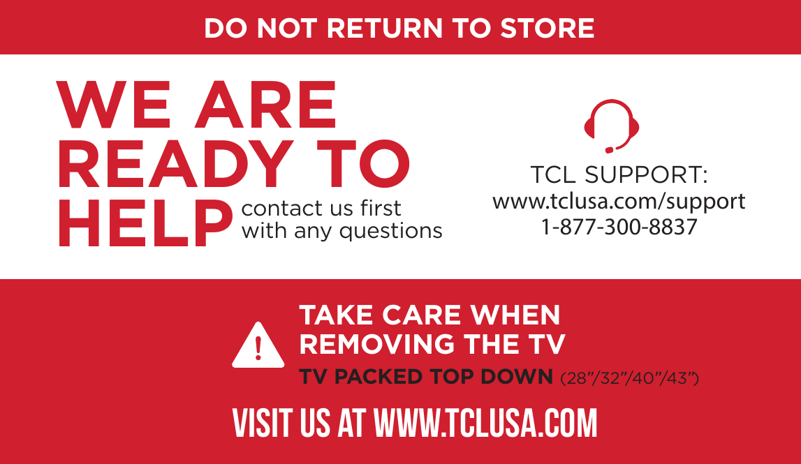 DO NOT RETURN TO STORETCL SUPPORT:www.tclusa.com/support1-877-300-8837contact us ﬁrstwith any questionsWE ARE READY TO HELPTAKE CARE WHEN REMOVING THE TVTV PACKED TOP DOWN (28”/32”/40”/43”)VISIT US AT WWW.TCLUSA.COM