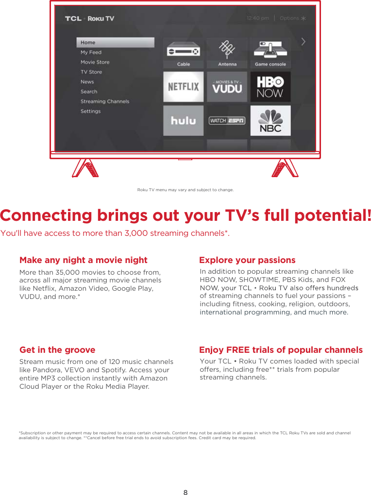 8Connecting brings out your TV’s full potential!You&apos;ll have access to more than 3,000 streaming channels*.Make any night a movie nightMore than 35,000 movies to choose from, across all major streaming movie channelslike Netﬂix, Amazon Video, Google Play, VUDU, and more.*   Get in the grooveStream music from one of 120 music channelslike Pandora, VEVO and Spotify. Access your entire MP3 collection instantly with AmazonCloud Player or the Roku Media Player. Explore your passionsIn addition to popular streaming channels like HBO NOW, SHOWTIME, PBS Kids, and FOX of streaming channels to fuel your passions – including ﬁtness, cooking, religion, outdoors,international programming, and much more.*Subscription or other payment may be required to access certain channels. Content may not be available in all areas in which the TCL Roku TVs are sold and channel availability is subject to change. **Cancel before free trial ends to avoid subscription fees. Credit card may be required.Enjoy FREE trials of popular channelsYour TCL • Roku TV comes loaded with special oers, including free** trials from popular streaming channels.Roku TV menu may vary and subject to change.