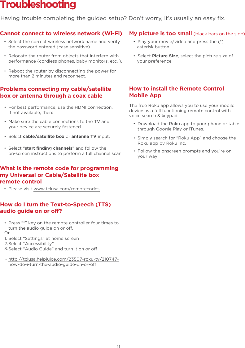 11Troubleshooting Cannot connect to wireless network (Wi-Fi)  •  Select the correct wireless network name and verify the password entered (case sensitive).  •  Relocate the router from objects that interfere with performance (cordless phones, baby monitors, etc. ).  •  Reboot the router by disconnecting the power for more than 2 minutes and reconnect.What is the remote code for programming my Universal or Cable/Satellite box remote control  •  Please visit www.tclusa.com/remotecodesMy picture is too small (black bars on the side)  •  Play your movie/video and press the (*) asterisk button. • Select Picture Size, select the picture size of your preference.How to install the Remote Control Mobile App   •  Download the Roku app to your phone or tablet through Google Play or iTunes.  •  Simply search for “Roku App” and choose the Roku app by Roku Inc.  •  Follow the onscreen prompts and you’re on your way!The free Roku app allows you to use your mobile device as a full functioning remote control with voice search &amp; keypad. Problems connecting my cable/satellite box or antenna through a coax cable  •  For best performance, use the HDMI connection.  If not available, then:How do I turn the Text-to-Speech (TTS) audio guide on or off?  •  Press “*” key on the remote controller four times to turn the audio guide on or o.Select “Settings” at home screenSelect “Accessibility”Select “Audio Guide” and turn it on or ohttp://tclusa.helpjuice.com/23507-roku-tv/210747-how-do-i-turn-the-audio-guide-on-or-o  •  Make sure the cable connections to the TV and your device are securely fastened. • Select cable/satellite box or antenna TV input.  • Select “start finding channels” and follow the on-screen instructions to perform a full channel scan.Having trouble completing the guided setup? Don’t worry, it’s usually an easy ﬁx.Or1.2.3.*