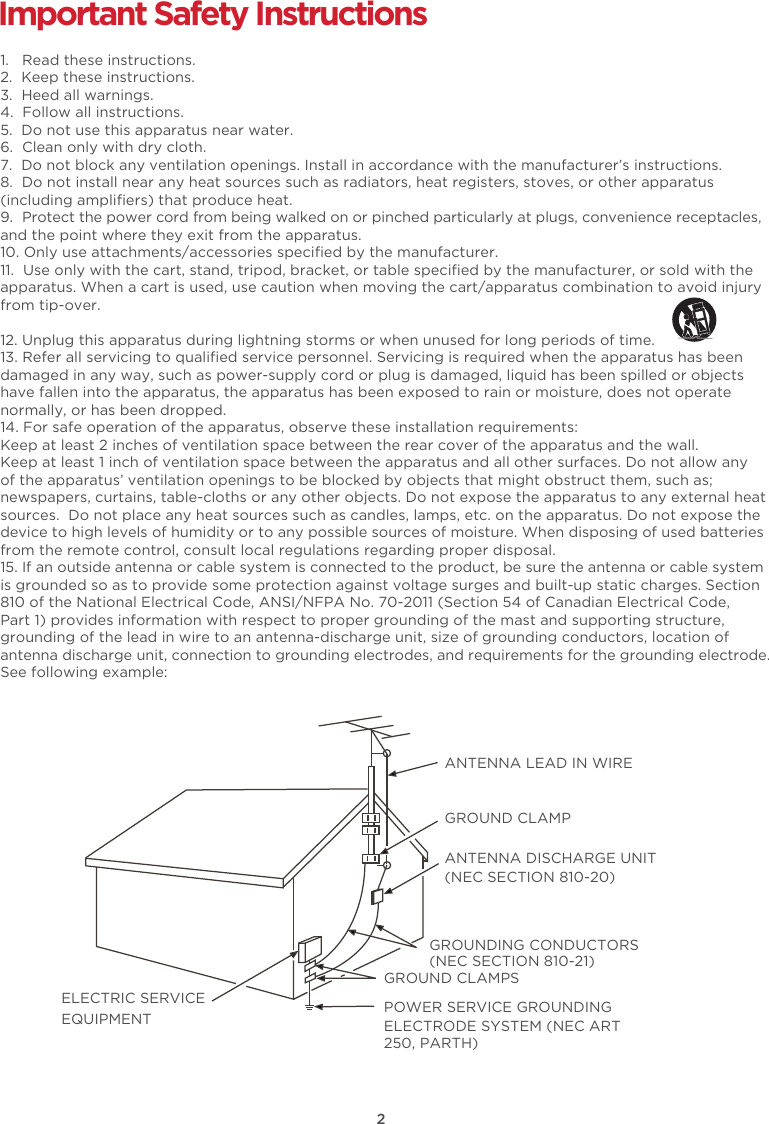 2Important Safety Instructions1.   Read these instructions.2.  Keep these instructions.3.  Heed all warnings.4.  Follow all instructions.5.  Do not use this apparatus near water.6.  Clean only with dry cloth.7.  Do not block any ventilation openings. Install in accordance with the manufacturer’s instructions.8.  Do not install near any heat sources such as radiators, heat registers, stoves, or other apparatus (including ampliﬁers) that produce heat. 9.  Protect the power cord from being walked on or pinched particularly at plugs, convenience receptacles, and the point where they exit from the apparatus.10. Only use attachments/accessories speciﬁed by the manufacturer.11.  Use only with the cart, stand, tripod, bracket, or table speciﬁed by the manufacturer, or sold with the apparatus. When a cart is used, use caution when moving the cart/apparatus combination to avoid injury from tip-over. 12. Unplug this apparatus during lightning storms or when unused for long periods of time.13. Refer all servicing to qualiﬁed service personnel. Servicing is required when the apparatus has been damaged in any way, such as power-supply cord or plug is damaged, liquid has been spilled or objects have fallen into the apparatus, the apparatus has been exposed to rain or moisture, does not operate normally, or has been dropped.14. For safe operation of the apparatus, observe these installation requirements:Keep at least 2 inches of ventilation space between the rear cover of the apparatus and the wall.  Keep at least 1 inch of ventilation space between the apparatus and all other surfaces. Do not allow any of the apparatus’ ventilation openings to be blocked by objects that might obstruct them, such as; newspapers, curtains, table-cloths or any other objects. Do not expose the apparatus to any external heat sources.  Do not place any heat sources such as candles, lamps, etc. on the apparatus. Do not expose the device to high levels of humidity or to any possible sources of moisture. When disposing of used batteries from the remote control, consult local regulations regarding proper disposal.15. If an outside antenna or cable system is connected to the product, be sure the antenna or cable system is grounded so as to provide some protection against voltage surges and built-up static charges. Section 810 of the National Electrical Code, ANSI/NFPA No. 70-2011 (Section 54 of Canadian Electrical Code, Part 1) provides information with respect to proper grounding of the mast and supporting structure, grounding of the lead in wire to an antenna-discharge unit, size of grounding conductors, location of antenna discharge unit, connection to grounding electrodes, and requirements for the grounding electrode. See following example:  ANTENNA LEAD IN WIREGROUND CLAMPANTENNA DISCHARGE UNIT (NEC SECTION 810-20)GROUND CLAMPSGROUNDING CONDUCTORS (NEC SECTION 810-21)ELECTRIC SERVICEEQUIPMENT POWER SERVICE GROUNDING ELECTRODE SYSTEM (NEC ART 250, PARTH)