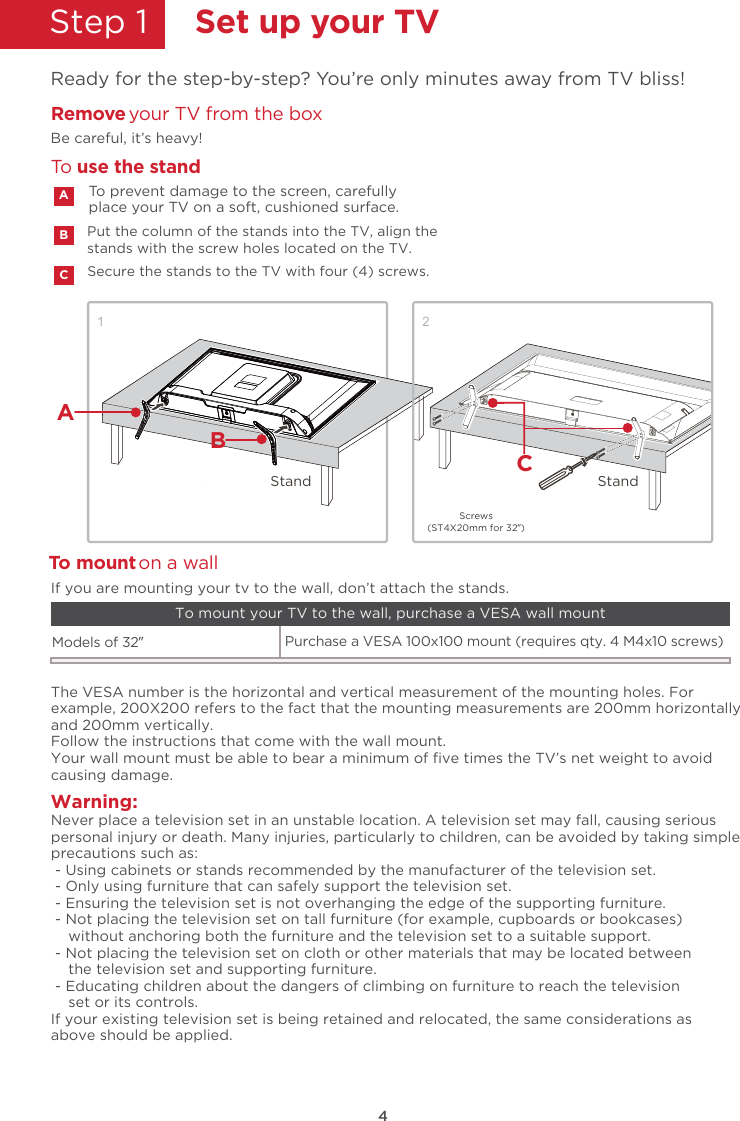 4Step 1  Set up your TVReady for the step-by-step? You’re only minutes away from TV bliss!Secure the stands to the TV with four (4) screws.Put the column of the stands into the TV, align thestands with the screw holes located on the TV.Remove your TV from the boxBe careful, it’s heavy!To prevent damage to the screen, carefully place your TV on a soft, cushioned surface.ABCTo  use the standTWarning:o mount on a wallNever place a television set in an unstable location. A television set may fall, causing seriouspersonal injury or death. Many injuries, particularly to children, can be avoided by taking simpleprecautions such as: - Using cabinets or stands recommended by the manufacturer of the television set. - Only using furniture that can safely support the television set. - Ensuring the television set is not overhanging the edge of the supporting furniture. - Not placing the television set on tall furniture (for example, cupboards or bookcases)    without anchoring both the furniture and the television set to a suitable support. - Not placing the television set on cloth or other materials that may be located between    the television set and supporting furniture. - Educating children about the dangers of climbing on furniture to reach the television    set or its controls.If your existing television set is being retained and relocated, the same considerations asabove should be applied.The VESA number is the horizontal and vertical measurement of the mounting holes. Forexample, 200X200 refers to the fact that the mounting measurements are 200mm horizontallyand 200mm vertically.Follow the instructions that come with the wall mount.Your wall mount must be able to bear a minimum of ﬁve times the TV’s net weight to avoidcausing damage.Models of 32”   Purchase a VESA 100x100 mount (requires qty. 4 M4x10 screws)If you are mounting your tv to the wall, don’t attach the stands. To mount your TV to the wall, purchase a VESA wall mount1Screws(ST4X20mm for 32”)BStandStand C2A