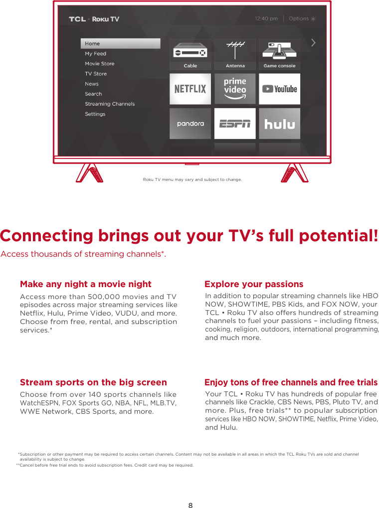 8Roku TV menu may vary and subject to change.Connecting brings out your TV’s full potential!Access thousands of streaming channels*.Make any night a movie nightAccess more than 500,000 movies and TV episodes across major streaming services like Netﬂix, Hulu, Prime Video, VUDU, and more. Choose from free, rental, and subscription services.*Stream sports on the big screenChoose from over 140 sports channels like WatchESPN, FOX Sports GO, NBA, NFL, MLB.TV, WWE Network, CBS Sports, and more.Explore your passionsIn addition to popular streaming channels like HBO NOW, SHOWTIME, PBS Kids, and FOX NOW, your TCL • Roku TV also oers hundreds of streaming channels to fuel your passions – including ﬁtness, cooking, religion, outdoors, international programming, and much more.Enjoy tons of free channels and free trialsYour TCL • Roku TV has hundreds of popular free channels like Crackle, CBS News, PBS, Pluto TV, and more. Plus, free trials** to popular subscription services like HBO NOW, SHOWTIME, Netﬂix, Prime Video, and Hulu.*Subscription or other payment may be required to access certain channels. Content may not be available in all areas in which the TCL Roku TVs are sold and channel availability is subject to change.**Cancel before free trial ends to avoid subscription fees. Credit card may be required.