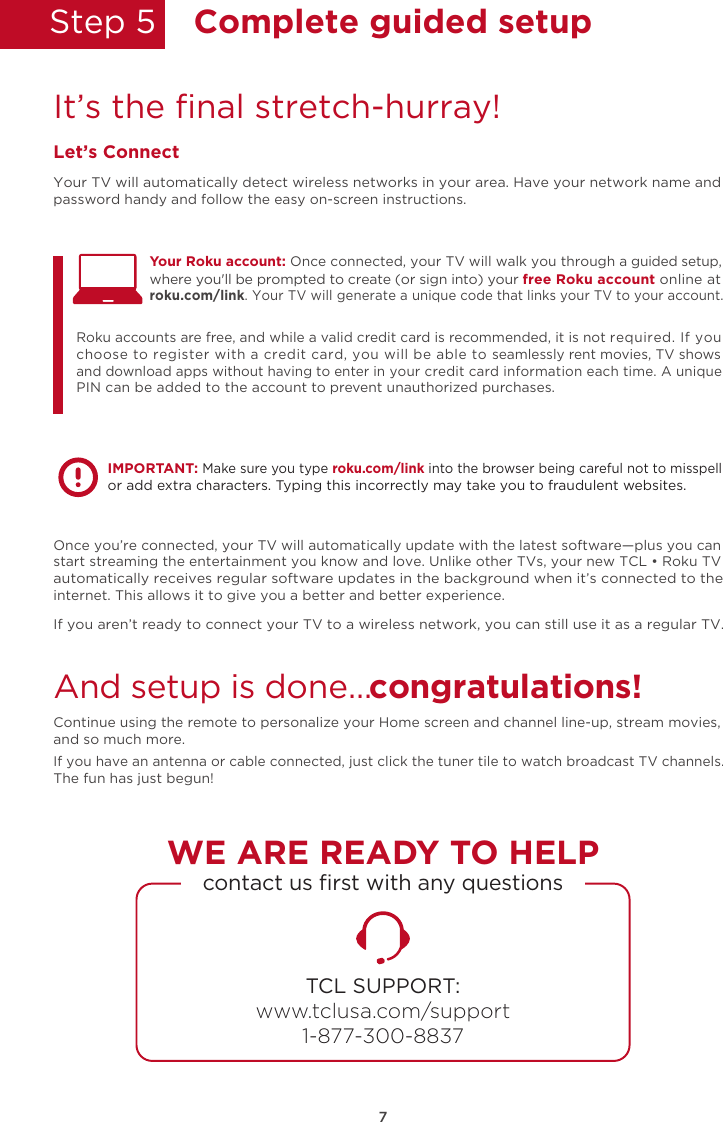 Step 5  Complete guided setupIt’s the ﬁnal stretch-hurray!Let’s ConnectYour TV will automatically detect wireless networks in your area. Have your network name and password handy and follow the easy on-screen instructions.Once you’re connected, your TV will automatically update with the latest software—plus you can start streaming the entertainment you know and love. Unlike other TVs, your new TCL • Roku TV automatically receives regular software updates in the background when it’s connected to the internet. This allows it to give you a better and better experience.If you aren’t ready to connect your TV to a wireless network, you can still use it as a regular TV. And setup is done…congratulations! Continue using the remote to personalize your Home screen and channel line-up, stream movies, and so much more. If you have an antenna or cable connected, just click the tuner tile to watch broadcast TV channels.The fun has just begun!Your Roku account: Once connected, your TV will walk you through a guided setup, Roku accounts are free, and while a valid credit card is recommended, it is not required. If you choose to register with a credit card, you will be able to seamlessly rent movies, TV shows and download apps without having to enter in your credit card information each time. A unique PIN can be added to the account to prevent unauthorized purchases. where you&apos;ll be prompted to create (or sign into) your free Roku account online at roku.com/link. Your TV will generate a unique code that links your TV to your account.IMPORTANT: Make sure you type roku.com/link into the browser being careful not to misspell or add extra characters. Typing this incorrectly may take you to fraudulent websites.TCL SUPPORT:www.tclusa.com/support1-877-300-8837contact us ﬁrst with any questionsWE ARE READY TO HELP7