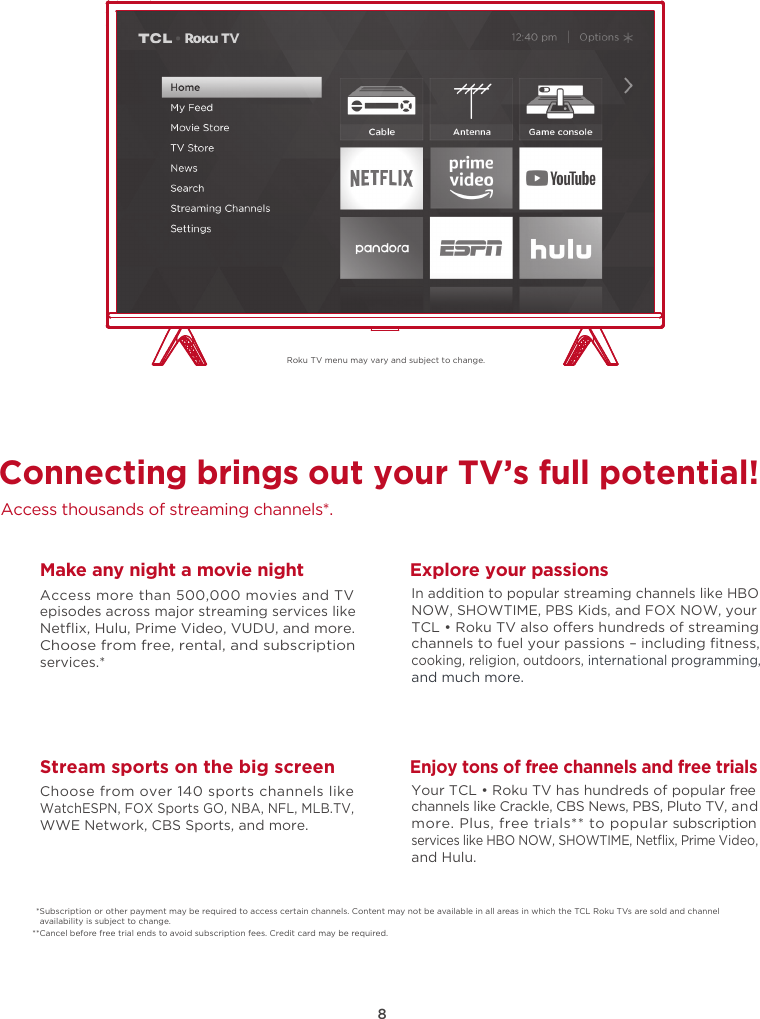 8Roku TV menu may vary and subject to change.Connecting brings out your TV’s full potential!Access thousands of streaming channels*.Make any night a movie nightAccess more than 500,000 movies and TV episodes across major streaming services like Netﬂix, Hulu, Prime Video, VUDU, and more. Choose from free, rental, and subscription services.*Stream sports on the big screenChoose from over 140 sports channels like WatchESPN, FOX Sports GO, NBA, NFL, MLB.TV, WWE Network, CBS Sports, and more.Explore your passionsIn addition to popular streaming channels like HBO NOW, SHOWTIME, PBS Kids, and FOX NOW, your TCL • Roku TV also oers hundreds of streaming channels to fuel your passions – including ﬁtness, cooking, religion, outdoors, international programming, and much more.Enjoy tons of free channels and free trialsYour TCL • Roku TV has hundreds of popular free channels like Crackle, CBS News, PBS, Pluto TV, and more. Plus, free trials** to popular subscription services like HBO NOW, SHOWTIME, Netﬂix, Prime Video, and Hulu.*Subscription or other payment may be required to access certain channels. Content may not be available in all areas in which the TCL Roku TVs are sold and channel availability is subject to change.**Cancel before free trial ends to avoid subscription fees. Credit card may be required.