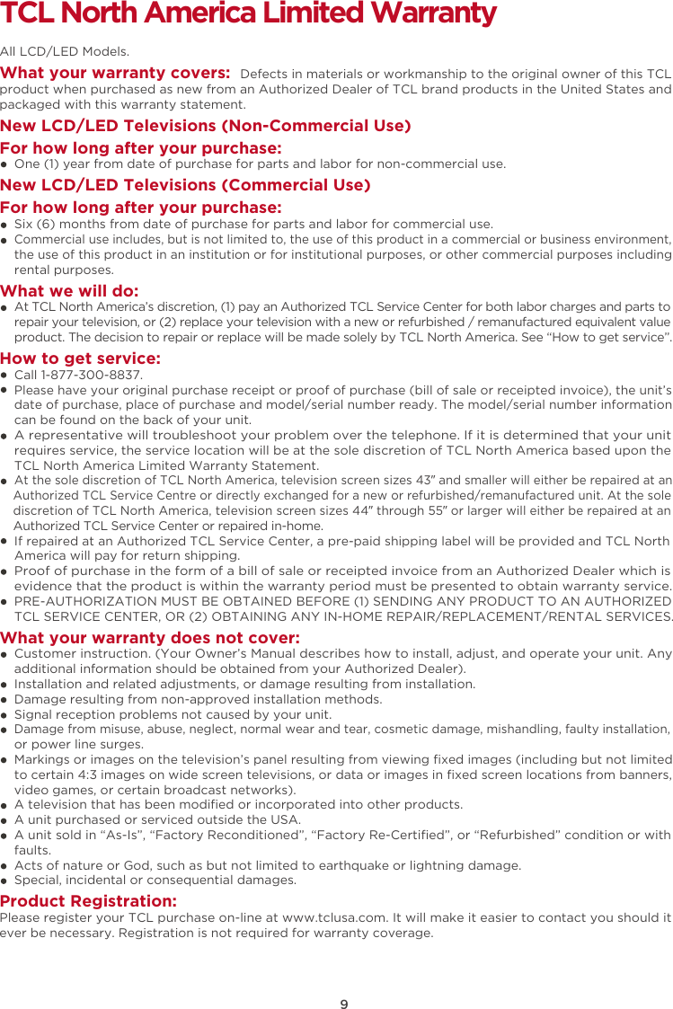 9TCL North America Limited WarrantyAll LCD/LED Models.What your warranty covers:  Defects in materials or workmanship to the original owner of this TCL product when purchased as new from an Authorized Dealer of TCL brand products in the United States and packaged with this warranty statement.New LCD/LED Televisions (Non-Commercial Use) For how long after your purchase:    One (1) year from date of purchase for parts and labor for non-commercial use.New LCD/LED Televisions (Commercial Use)For how long after your purchase:    Six (6) months from date of purchase for parts and labor for commercial use.    Commercial use includes, but is not limited to, the use of this product in a commercial or business environment,     the use of this product in an institution or for institutional purposes, or other commercial purposes including     rental purposes.What we will do:    At TCL North America’s discretion, (1) pay an Authorized TCL Service Center for both labor charges and parts to     repair your television, or (2) replace your television with a new or refurbished / remanufactured equivalent value     product. The decision to repair or replace will be made solely by TCL North America. See “How to get service”.How to get service:    Call 1-877-300-8837.    Please have your original purchase receipt or proof of purchase (bill of sale or receipted invoice), the unit’s     date of purchase, place of purchase and model/serial number ready. The model/serial number information     can be found on the back of your unit.    A representative will troubleshoot your problem over the telephone. If it is determined that your unit     requires service, the service location will be at the sole discretion of TCL North America based upon the     TCL North America Limited Warranty Statement.     At the sole discretion of TCL North America, television screen sizes 43” and smaller will either be repaired at an     Authorized TCL Service Centre or directly exchanged for a new or refurbished/remanufactured unit. At the sole     discretion of TCL North America, television screen sizes 44” through 55” or larger will either be repaired at an     Authorized TCL Service Center or repaired in-home.    If repaired at an Authorized TCL Service Center, a pre-paid shipping label will be provided and TCL North     America will pay for return shipping.    Proof of purchase in the form of a bill of sale or receipted invoice from an Authorized Dealer which is     evidence that the product is within the warranty period must be presented to obtain warranty service.    PRE-AUTHORIZATION MUST BE OBTAINED BEFORE (1) SENDING ANY PRODUCT TO AN AUTHORIZED     TCL SERVICE CENTER, OR (2) OBTAINING ANY IN-HOME REPAIR/REPLACEMENT/RENTAL SERVICES.What your warranty does not cover:    Customer instruction. (Your Owner’s Manual describes how to install, adjust, and operate your unit. Any     additional information should be obtained from your Authorized Dealer).    Installation and related adjustments, or damage resulting from installation.    Damage resulting from non-approved installation methods.    Signal reception problems not caused by your unit.    Damage from misuse, abuse, neglect, normal wear and tear, cosmetic damage, mishandling, faulty installation,     or power line surges.    Markings or images on the television’s panel resulting from viewing ﬁxed images (including but not limited     to certain 4:3 images on wide screen televisions, or data or images in ﬁxed screen locations from banners,     video games, or certain broadcast networks).    A television that has been modiﬁed or incorporated into other products.    A unit purchased or serviced outside the USA.    A unit sold in “As-Is”, “Factory Reconditioned”, “Factory Re-Certiﬁed”, or “Refurbished” condition or with     faults.      Acts of nature or God, such as but not limited to earthquake or lightning damage.    Special, incidental or consequential damages.Product Registration:Please register your TCL purchase on-line at www.tclusa.com. It will make it easier to contact you should it ever be necessary. Registration is not required for warranty coverage. 