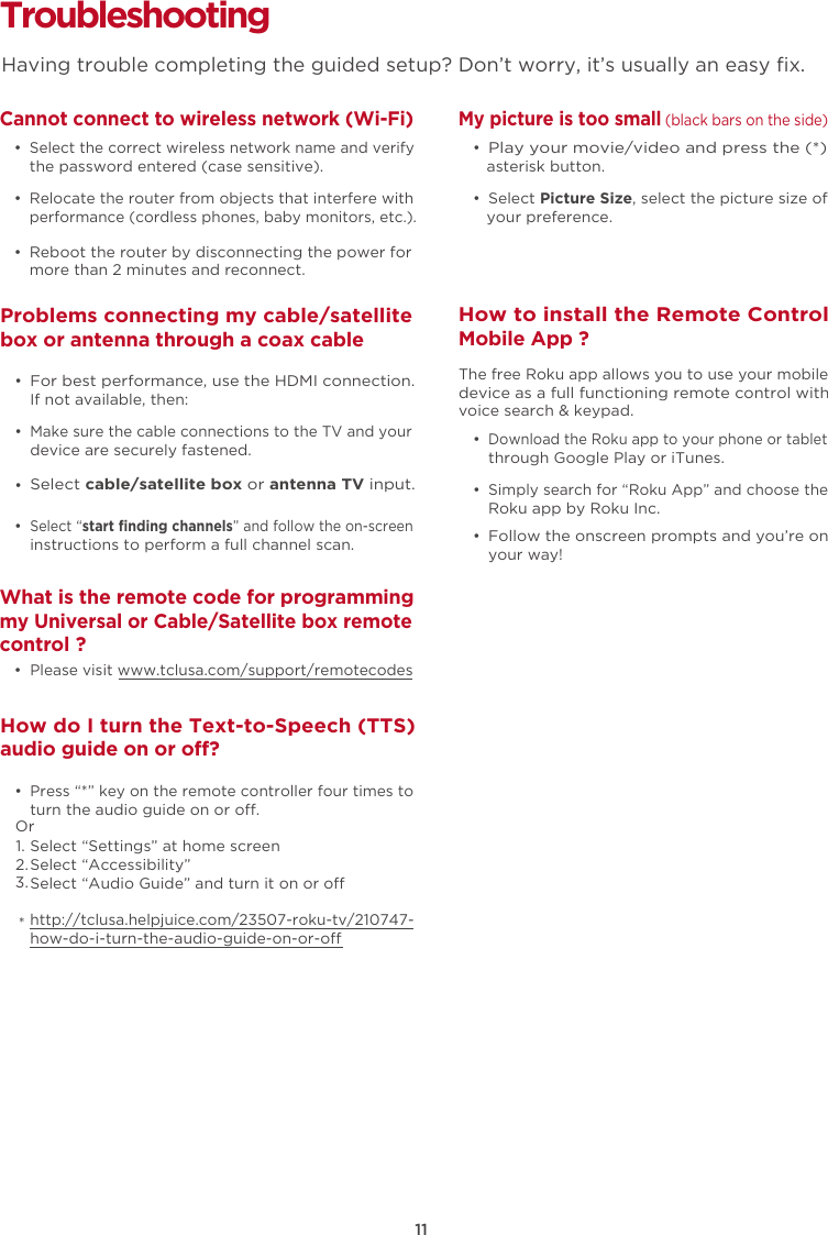 11Troubleshooting Cannot connect to wireless network (Wi-Fi)  • Select the correct wireless network name and verify the password entered (case sensitive).  • Relocate the router from objects that interfere with performance (cordless phones, baby monitors, etc.).  •  Reboot the router by disconnecting the power for more than 2 minutes and reconnect.What is the remote code for programming my Universal or Cable/Satellite box remote control ?  • Please visit www.tclusa.com/support/remotecodesMy picture is too small (black bars on the side)  • Play your movie/video and press the (*) asterisk button.  •  Select Picture Size, select the picture size of your preference.How to install the Remote ControlMobile App ?  • Download the Roku app to your phone or tablet through Google Play or iTunes.  • Simply search for “Roku App” and choose the Roku app by Roku Inc.  • Follow the onscreen prompts and you’re on your way!The free Roku app allows you to use your mobile device as a full functioning remote control with voice search &amp; keypad. Problems connecting my cable/satellite box or antenna through a coax cable  • For best performance, use the HDMI connection.  If not available, then:How do I turn the Text-to-Speech (TTS) audio guide on or off?  • Press “*” key on the remote controller four times to turn the audio guide on or o.Select “Settings” at home screenSelect “Accessibility”Select “Audio Guide” and turn it on or ohttp://tclusa.helpjuice.com/23507-roku-tv/210747-how-do-i-turn-the-audio-guide-on-or-o  • Make sure the cable connections to the TV and your device are securely fastened.  • Select cable/satellite box or antenna TV input.   • Select “start finding channels” and follow the on-screen instructions to perform a full channel scan.Having trouble completing the guided setup? Don’t worry, it’s usually an easy ﬁx.Or1.2.3.*