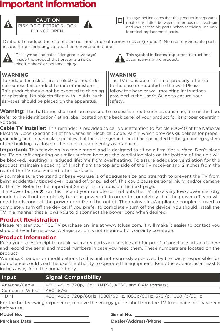 1Caution: To reduce the risk of electric shock, do not remove cover (or back). No user serviceable partsinside. Refer servicing to qualiﬁed service personnel.  This symbol indicates “dangerous voltage” inside the product that presents a risk of electric shock or personal injury. This symbol indicates important instructions accompanying the product.CAUTIONRISK OF ELECTRIC SHOCK.DO NOT OPEN.This symbol indicates that this product incorporates double insulation between hazardous main voltage and user accessible parts. When servicing, use only identical replacement parts. WARNINGTo reduce the risk of ﬁre or electric shock, do not expose this product to rain or moisture. This product should not be exposed to dripping or splashing. No objects ﬁlled with liquids, such as vases, should be placed on the apparatus.WARNINGThe TV is unstable if it is not properly attached to the base or mounted to the wall. Please follow the base or wall mounting instructions provided in the User’s Guide to ensure your safety.Warning: The batteries shall not be exposed to excessive heat such as sunshine, ﬁre or the like.Model No.Purchase DateSerial No.Dealer/Address/PhoneImportant InformationRefer to the identiﬁcation/rating label located on the back panel of your product for its proper operating voltage.Cable TV Installer: This reminder is provided to call your attention to Article 820-40 of the National Electrical Code (Section 54 of the Canadian Electrical Code, Part 1) which provides guidelines for proper grounding and, in particular, speciﬁes that the cable ground should be connected to the grounding system of the building as close to the point of cable entry as practical.Important: This television is a table model and is designed to sit on a ﬁrm, ﬂat surface. Don’t place the TV on soft carpeting or similar surface because the ventilation slots on the bottom of the unit will be blocked, resulting in reduced lifetime from overheating. To assure adequate ventilation for this product, maintain a spacing of 1 inch from the top and side of the TV receiver and 2 inches from the rear of the TV receiver and other surfaces. Also, make sure the stand or base you use is of adequate size and strength to prevent the TV from being accidentally tipped over, pushed o, or pulled o. This could cause personal injury  and/or damage to the TV. Refer to the Important Safety Instructions on the next page.The Power button     on this TV and your remote control puts the TV into a very low-power standby mode but will not completely turn the power o. In order to completely shut the power o, you will need to disconnect the power cord from the outlet. The mains plug/appliance coupler is used to completely turn o the device. If you prefer to completely turn o the device, you should install the TV in a manner that allows you to disconnect the power cord when desired. Product Registration Please register your TCL TV purchase on-line at www.tclusa.com. It will make it easier to contact you should it ever be necessary. Registration is not required for warranty coverage.Product Information Keep your sales receipt to obtain warranty parts and service and for proof of purchase. Attach it here and record the serial and model numbers in case you need them. These numbers are located on the product.Warning: Changes or modiﬁcations to this unit not expressly approved by the party responsible for compliance could void the user’s authority to operate the equipment. Keep the apparatus at least 8 inches away from the human body.For the best viewing experience, remove the energy guide label from the TV front panel or TV screen before use.Input Signal Compatibility480i, 480p, 720p/60Hz, 1080i/60Hz, 1080p/60Hz, 576i/p, 1080i/p/50Hz480i, 576i480i, 480p, 720p, 1080i (NTSC, ATSC, and QAM formats)HDMIComposite Video Antenna/Cable