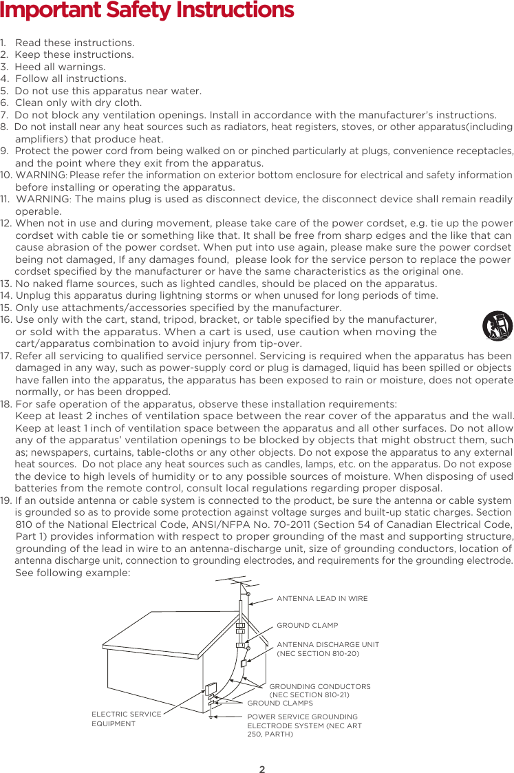 2Important Safety Instructions1.   Read these instructions.2.  Keep these instructions.3.  Heed all warnings.4.  Follow all instructions.5.  Do not use this apparatus near water.6.  Clean only with dry cloth.7.  Do not block any ventilation openings. Install in accordance with the manufacturer’s instructions.8.  Do not install near any heat sources such as radiators, heat registers, stoves, or other apparatus(including      ampliﬁers) that produce heat.9.  Protect the power cord from being walked on or pinched particularly at plugs, convenience receptacles,     and the point where they exit from the apparatus. 10. WARNING: Please refer the information on exterior bottom enclosure for electrical and safety information      before installing or operating the apparatus.11.  WARNING: The mains plug is used as disconnect device, the disconnect device shall remain readily      operable.12. When not in use and during movement, please take care of the power cordset, e.g. tie up the power      cordset with cable tie or something like that. It shall be free from sharp edges and the like that can      cause abrasion of the power cordset. When put into use again, please make sure the power cordset      being not damaged, If any damages found,  please look for the service person to replace the power      cordset speciﬁed by the manufacturer or have the same characteristics as the original one.13. No naked ﬂame sources, such as lighted candles, should be placed on the apparatus.14. Unplug this apparatus during lightning storms or when unused for long periods of time. 15. Only use attachments/accessories speciﬁed by the manufacturer.16. Use only with the cart, stand, tripod, bracket, or table speciﬁed by the manufacturer,      or sold with the apparatus. When a cart is used, use caution when moving the      cart/apparatus combination to avoid injury from tip-over.17. Refer all servicing to qualiﬁed service personnel. Servicing is required when the apparatus has been     damaged in any way, such as power-supply cord or plug is damaged, liquid has been spilled or objects      have fallen into the apparatus, the apparatus has been exposed to rain or moisture, does not operate     normally, or has been dropped. 18. For safe operation of the apparatus, observe these installation requirements:     Keep at least 2 inches of ventilation space between the rear cover of the apparatus and the wall.      Keep at least 1 inch of ventilation space between the apparatus and all other surfaces. Do not allow      any of the apparatus’ ventilation openings to be blocked by objects that might obstruct them, such      as; newspapers, curtains, table-cloths or any other objects. Do not expose the apparatus to any external      heat sources.  Do not place any heat sources such as candles, lamps, etc. on the apparatus. Do not expose      the device to high levels of humidity or to any possible sources of moisture. When disposing of used      batteries from the remote control, consult local regulations regarding proper disposal.  19. If an outside antenna or cable system is connected to the product, be sure the antenna or cable system     is grounded so as to provide some protection against voltage surges and built-up static charges. Section      810 of the National Electrical Code, ANSI/NFPA No. 70-2011 (Section 54 of Canadian Electrical Code,     Part 1) provides information with respect to proper grounding of the mast and supporting structure,      grounding of the lead in wire to an antenna-discharge unit, size of grounding conductors, location of     antenna discharge unit, connection to grounding electrodes, and requirements for the grounding electrode.     See following example:  ANTENNA LEAD IN WIREGROUND CLAMPANTENNA DISCHARGE UNIT (NEC SECTION 810-20)GROUND CLAMPSGROUNDING CONDUCTORS (NEC SECTION 810-21)ELECTRIC SERVICEEQUIPMENTPOWER SERVICE GROUNDING ELECTRODE SYSTEM (NEC ART 250, PARTH)