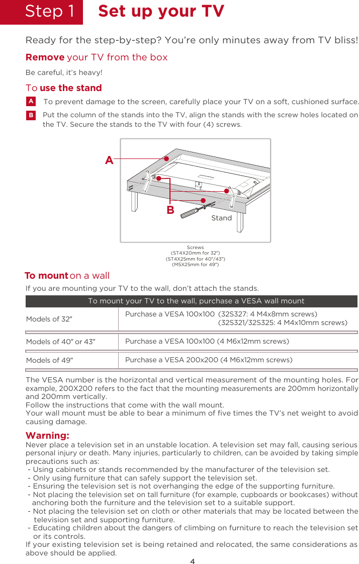 4Step 1  Set up your TVReady for the step-by-step? You’re only minutes away from TV bliss!the TV. Secure the stands to the TV with four (4) screws.Put the column of the stands into the TV, align the stands with the screw holes located on Remove  your TV from the boxBe careful, it’s heavy!To prevent damage to the screen, carefully place your TV on a soft, cushioned surface.ABTo  use the standTWarning:o mount on a wallNever place a television set in an unstable location. A television set may fall, causing seriouspersonal injury or death. Many injuries, particularly to children, can be avoided by taking simpleprecautions such as: - Using cabinets or stands recommended by the manufacturer of the television set. - Only using furniture that can safely support the television set. - Ensuring the television set is not overhanging the edge of the supporting furniture. - Not placing the television set on tall furniture (for example, cupboards or bookcases) without   anchoring both the furniture and the television set to a suitable support. - Not placing the television set on cloth or other materials that may be located between the    television set and supporting furniture. - Educating children about the dangers of climbing on furniture to reach the television set    or its controls.If your existing television set is being retained and relocated, the same considerations asabove should be applied.The VESA number is the horizontal and vertical measurement of the mounting holes. Forexample, 200X200 refers to the fact that the mounting measurements are 200mm horizontallyand 200mm vertically.Follow the instructions that come with the wall mount.Your wall mount must be able to bear a minimum of ﬁve times the TV’s net weight to avoidcausing damage.Models of 32”   (32S327: 4 M4x8mm screws)Purchase a VESA 100x100(32S321/32S325: 4 M4x10mm screws)If you are mounting your TV to the wall, don’t attach the stands. To mount your TV to the wall, purchase a VESA wall mountModels of 40” or 43”Purchase a VESA 100x100 (4 M6x12mm screws)Models of 49”Purchase a VESA 200x200 (4 M6x12mm screws)Screws(ST4X20mm for 32”)(ST4X25mm for 40”/43”)(M5X25mm for 49”)StandBA