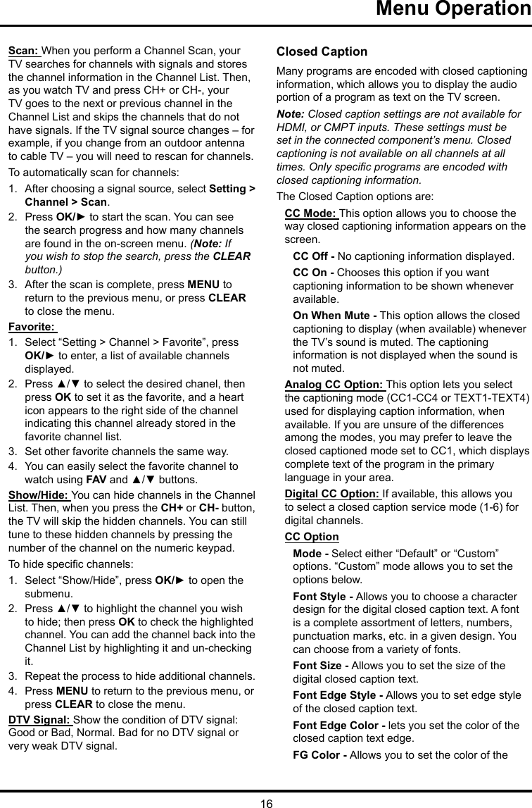 16Menu Operation Scan: When you perform a Channel Scan, your TV searches for channels with signals and stores the channel information in the Channel List. Then, as you watch TV and press CH+ or CH-, your TV goes to the next or previous channel in the Channel List and skips the channels that do not have signals. If the TV signal source changes – for example, if you change from an outdoor antenna to cable TV – you will need to rescan for channels.To automatically scan for channels:1.  After choosing a signal source, select Setting &gt; Channel &gt; Scan.2.  Press OK/► to start the scan. You can see the search progress and how many channels are found in the on-screen menu. (Note: If you wish to stop the search, press the CLEAR button.)3.  After the scan is complete, press MENU to return to the previous menu, or press CLEAR to close the menu.Favorite: 1.  Select “Setting &gt; Channel &gt; Favorite”, press OK/► to enter, a list of available channels displayed. 2.  Press ▲/▼ to select the desired chanel, then press OK to set it as the favorite, and a heart icon appears to the right side of the channel indicating this channel already stored in the favorite channel list. 3.  Set other favorite channels the same way.4.  You can easily select the favorite channel to watch using FAV and ▲/▼ buttons. Show/Hide: You can hide channels in the Channel List. Then, when you press the CH+ or CH- button, the TV will skip the hidden channels. You can still tune to these hidden channels by pressing the number of the channel on the numeric keypad.To hide specic channels:1.  Select “Show/Hide”, press OK/► to open the submenu.2.  Press ▲/▼ to highlight the channel you wish to hide; then press OK to check the highlighted channel. You can add the channel back into the Channel List by highlighting it and un-checking it.3.  Repeat the process to hide additional channels.4.  Press MENU to return to the previous menu, or press CLEAR to close the menu.DTV Signal: Show the condition of DTV signal: Good or Bad, Normal. Bad for no DTV signal or very weak DTV signal.Closed CaptionMany programs are encoded with closed captioning information, which allows you to display the audio portion of a program as text on the TV screen.Note: Closed caption settings are not available for HDMI, or CMPT inputs. These settings must be set in the connected component’s menu. Closed captioning is not available on all channels at all times. Only specic programs are encoded with closed captioning information. The Closed Caption options are: CC Mode: This option allows you to choose the way closed captioning information appears on the screen.CC Off - No captioning information displayed.CC On - Chooses this option if you want captioning information to be shown whenever available.On When Mute - This option allows the closed captioning to display (when available) whenever the TV’s sound is muted. The captioning information is not displayed when the sound is not muted.Analog CC Option: This option lets you select the captioning mode (CC1-CC4 or TEXT1-TEXT4) used for displaying caption information, when available. If you are unsure of the differences among the modes, you may prefer to leave the closed captioned mode set to CC1, which displays complete text of the program in the primary language in your area.Digital CC Option: If available, this allows you to select a closed caption service mode (1-6) for digital channels.CC OptionMode - Select either “Default” or “Custom” options. “Custom” mode allows you to set the options below. Font Style - Allows you to choose a character design for the digital closed caption text. A font is a complete assortment of letters, numbers, punctuation marks, etc. in a given design. You can choose from a variety of fonts.Font Size - Allows you to set the size of the digital closed caption text.Font Edge Style - Allows you to set edge style of the closed caption text.Font Edge Color - lets you set the color of the closed caption text edge.FG Color - Allows you to set the color of the 