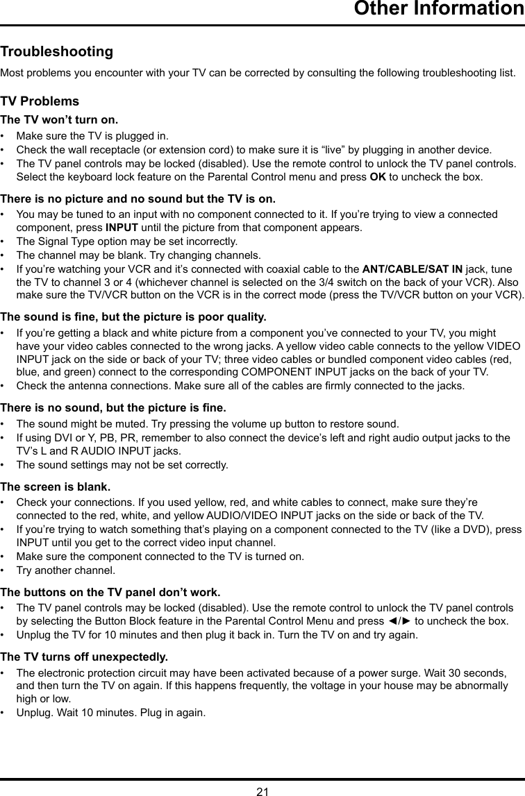 21Other Information TroubleshootingMost problems you encounter with your TV can be corrected by consulting the following troubleshooting list.TV ProblemsThe TV won’t turn on.•  Make sure the TV is plugged in.•  Check the wall receptacle (or extension cord) to make sure it is “live” by plugging in another device.•  The TV panel controls may be locked (disabled). Use the remote control to unlock the TV panel controls. Select the keyboard lock feature on the Parental Control menu and press OK to uncheck the box.There is no picture and no sound but the TV is on.•  You may be tuned to an input with no component connected to it. If you’re trying to view a connected component, press INPUT until the picture from that component appears.•  The Signal Type option may be set incorrectly. •  The channel may be blank. Try changing channels.•  If you’re watching your VCR and it’s connected with coaxial cable to the ANT/CABLE/SAT IN jack, tune the TV to channel 3 or 4 (whichever channel is selected on the 3/4 switch on the back of your VCR). Also make sure the TV/VCR button on the VCR is in the correct mode (press the TV/VCR button on your VCR).The sound is ne, but the picture is poor quality.•  If you’re getting a black and white picture from a component you’ve connected to your TV, you might have your video cables connected to the wrong jacks. A yellow video cable connects to the yellow VIDEO INPUT jack on the side or back of your TV; three video cables or bundled component video cables (red, blue, and green) connect to the corresponding COMPONENT INPUT jacks on the back of your TV.•  Check the antenna connections. Make sure all of the cables are rmly connected to the jacks.There is no sound, but the picture is ne.•  The sound might be muted. Try pressing the volume up button to restore sound.•  If using DVI or Y, PB, PR, remember to also connect the device’s left and right audio output jacks to the TV’s L and R AUDIO INPUT jacks.•  The sound settings may not be set correctly. The screen is blank.•  Check your connections. If you used yellow, red, and white cables to connect, make sure they’re connected to the red, white, and yellow AUDIO/VIDEO INPUT jacks on the side or back of the TV.•  If you’re trying to watch something that’s playing on a component connected to the TV (like a DVD), press INPUT until you get to the correct video input channel.•  Make sure the component connected to the TV is turned on.•  Try another channel.The buttons on the TV panel don’t work.•  The TV panel controls may be locked (disabled). Use the remote control to unlock the TV panel controls by selecting the Button Block feature in the Parental Control Menu and press ◄/► to uncheck the box.•  Unplug the TV for 10 minutes and then plug it back in. Turn the TV on and try again.The TV turns off unexpectedly.•  The electronic protection circuit may have been activated because of a power surge. Wait 30 seconds, and then turn the TV on again. If this happens frequently, the voltage in your house may be abnormally  high or low.•  Unplug. Wait 10 minutes. Plug in again.