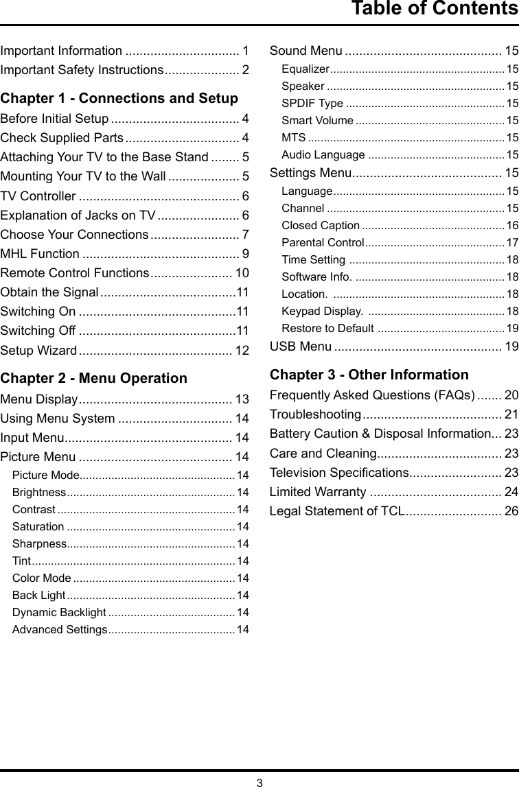 3Table of ContentsImportant Information ................................ 1Important Safety Instructions ..................... 2Chapter 1 - Connections and SetupBefore Initial Setup .................................... 4Check Supplied Parts ................................ 4Attaching Your TV to the Base Stand ........ 5Mounting Your TV to the Wall .................... 5TV Controller ............................................. 6Explanation of Jacks on TV ....................... 6Choose Your Connections ......................... 7MHL Function ............................................ 9Remote Control Functions ....................... 10Obtain the Signal ......................................11Switching On ............................................11Switching Off ............................................11Setup Wizard ........................................... 12Chapter 2 - Menu OperationMenu Display ........................................... 13Using Menu System ................................ 14Input Menu............................................... 14Picture Menu ........................................... 14Picture Mode.................................................14Brightness ..................................................... 14Contrast ........................................................ 14Saturation ..................................................... 14Sharpness.....................................................14Tint ................................................................14Color Mode ................................................... 14Back Light ..................................................... 14Dynamic Backlight ........................................ 14Advanced Settings ........................................ 14Sound Menu ............................................ 15Equalizer ....................................................... 15Speaker ........................................................ 15SPDIF Type .................................................. 15Smart Volume ............................................... 15MTS .............................................................. 15Audio Language ...........................................15Settings Menu.......................................... 15Language ...................................................... 15Channel ........................................................ 15Closed Caption ............................................. 16Parental Control ............................................ 17Time Setting  ................................................. 18Software Info. ...............................................18Location.  ...................................................... 18Keypad Display.  ...........................................18Restore to Default  ........................................ 19USB Menu ............................................... 19Chapter 3 - Other InformationFrequently Asked Questions (FAQs) ....... 20Troubleshooting ....................................... 21Battery Caution &amp; Disposal Information... 23Care and Cleaning................................... 23Television Specications.......................... 23Limited Warranty ..................................... 24Legal Statement of TCL ........................... 26
