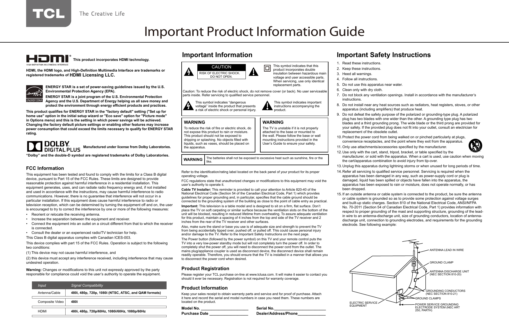 Important Product Information GuideRefer to the identication/rating label located on the back panel of your product for its proper operating voltage.FCC regulations state that unauthorized changes or modications to this equipment may void the user’s authority to operate it.Cable TV Installer: This reminder is provided to call your attention to Article 820-40 of the National Electrical Code (Section 54 of the Canadian Electrical Code, Part 1) which provides guidelines for proper grounding and, in particular, species that the cable ground should be connected to the grounding system of the building as close to the point of cable entry as practical.Important: This television is a table model and is designed to sit on a rm, at surface. Don’t place the TV on soft carpeting or similar surface because the ventilation slots on the bottom of the unit will be blocked, resulting in reduced lifetime from overheating. To assure adequate ventilation for this product, maintain a spacing of 4 inches from the top and side of the TV receiver and 2 inches from the rear of the TV receiver and other surfaces.Also, make sure the stand or base you use is of adequate size and strength to prevent the TV from being accidentally tipped over, pushed off, or pulled off. This could cause personal injury and/or damage to the TV. Refer to the Important Safety Instructions on the next page.The Power button (followed by the power symbol) on this TV and your remote control puts the TV into a very low-power standby mode but will not completely turn the power off. In order to completely shut the power off, you will need to disconnect the power cord from the outlet. The mains plug/appliance coupler is used as disconnect device, the disconnect device shall remain readily operable. Therefore, you should ensure that the TV is installed in a manner that allows you to disconnect the power cord when desired.Product RegistrationPlease register your TCL purchase on-line at www.tclusa.com. It will make it easier to contact you should it ever be necessary. Registration is not required for warranty coverage.Product InformationKeep your sales receipt to obtain warranty parts and service and for proof of purchase. Attach it here and record the serial and model numbers in case you need them. These numbers are located on the product.Model No. ______________________ Serial No.________________________Purchase Date __________________ Dealer/Address/Phone_____________Caution: To reduce the risk of electric shock, do not remove cover (or back). No user serviceable parts inside. Refer servicing to qualied service personnel.This symbol indicates “dangerous voltage” inside the product that presents a risk of electric shock or personal injury.This symbol indicates important instructions accompanying the product.This symbol indicates that this product incorporates double insulation between hazardous main voltage and user accessible parts. When servicing, use only identical replacement parts.CAUTIONRISK OF ELECTRIC SHOCK.DO NOT OPEN.Important InformationWARNING The batteries shall not be exposed to excessive heat such as sunshine, re or the like.WARNINGTo reduce the risk of re or electric shock, do not expose this product to rain or moisture. This product should not be exposed to dripping or splashing. No objects lled with liquids, such as vases, should be placed on the apparatus.WARNINGThe TV is unstable if it is not properly attached to the base or mounted to the wall. Please follow the base or wall mounting instructions provided in the User’s Guide to ensure your safety.Important Safety Instructions1.  Read these instructions.2.  Keep these instructions.3.  Heed all warnings.4.  Follow all instructions.5.  Do not use this apparatus near water.6.  Clean only with dry cloth.7.  Do not block any ventilation openings. Install in accordance with the manufacturer’s instructions.8.  Do not install near any heat sources such as radiators, heat registers, stoves, or other apparatus (including ampliers) that produce heat.9.  Do not defeat the safety purpose of the polarized or grounding-type plug. A polarized plug has two blades with one wider than the other. A grounding type plug has two blades and a third grounding prong. The wide blade or the third prong are provided for your safety. If the provided plug does not t into your outlet, consult an electrician for replacement of the obsolete outlet.10. Protect the power cord from being walked on or pinched particularly at plugs, convenience receptacles, and the point where they exit from the apparatus.11. Only use attachments/accessories specied by the manufacturer.12. Use only with the cart, stand, tripod, bracket, or table specied by the                manufacturer, or sold with the apparatus. When a cart is used, use caution when moving the cart/apparatus combination to avoid injury from tip-over.13. Unplug this apparatus during lightning storms or when unused for long periods of time.14. Refer all servicing to qualied service personnel. Servicing is required when the apparatus has been damaged in any way, such as power-supply cord or plug is damaged, liquid has been spilled or objects have fallen into the apparatus, the apparatus has been exposed to rain or moisture, does not operate normally, or has been dropped.15. If an outside antenna or cable system is connected to the product, be sure the antenna or cable system is grounded so as to provide some protection against voltage surges and built-up static charges. Section 810 of the National Electrical Code, ANSI/NFPA No. 70-2011 (Section 54 of Canadian Electrical Code, Part 1) provides information with respect to proper grounding of the mast and supporting structure, grounding of the lead-in wire to an antenna-discharge unit, size of grounding conductors, location of antenna-discharge unit, connection to grounding electrodes, and requirements for the grounding electrode. See following example:ANTENNA LEAD IN WIREGROUND CLAMPGROUNDING CONDUCTORS(NEC SECTION 810-21)GROUND CLAMPSPOWER SERVICE GROUNDINGELECTRODE SYSTEM(NEC ART 250, PARTH)ELECTRIC SERVICEEQUIPMENTANTENNA DISCHARGE UNIT(NEC SECTION 810-20)ANTENNA LEAD IN WIREGROUND CLAMPANTENNA DISCHARGE UNIT (NEC SECTION 810-20)GROUND CLAMPSGROUNDING CONDUCTORS (NEC SECTION 810-21)ELECTRIC SERVICE EQUIPMENT POWER SERVICE GROUNDING ELECTRODE SYSTEM (NEC ART 250, PARTH) This product incorporates HDMI technology.HDMI, the HDMI logo, and High-Denition Multimedia Interface are trademarks or registered trademarks of HDMI Licensing LLC.FCC InformationThis equipment has been tested and found to comply with the limits for a Class B digital device, pursuant to Part 15 of the FCC Rules. These limits are designed to provide reasonable protection against harmful interference in a residential installation. This equipment generates, uses, and can radiate radio frequency energy and, if not installed and used in accordance with the instructions, may cause harmful interference to radio communications. However, there is no guarantee that interference will not occur in a particular installation. If this equipment does cause harmful interference to radio or television reception, which can be determined by turning the equipment off and on, the user is encouraged to try to correct the interference by one or more of the following measures:•  Reorient or relocate the receiving antenna.•  Increase the separation between the equipment and receiver.•  Connect the equipment into an outlet on a circuit different from that to which the receiver is connected.•  Consult the dealer or an experienced radio/TV technician for help.This Class B digital apparatus complies with Canadian ICES-003.This device complies with part 15 of the FCC Rules. Operation is subject to the following two conditions: (1) This device may not cause harmful interference, and (2) this device must accept any interference received, including interference that may cause undesired operation.Warning: Changes or modications to this unit not expressly approved by the party responsible for compliance could void the user’s authority to operate the equipment.Input  Signal CompatibilityAntenna/Cable 480i, 480p, 720p, 1080i (NTSC, ATSC, and QAM formats)Composite Video 480iHDMI 480i, 480p, 720p/60Hz, 1080i/60Hz, 1080p/60Hz    Manufactured under license from Dolby Laboratories. “Dolby” and the double-D symbol are registered trademarks of Dolby Laboratories.ENERGY STAR is a set of power-saving guidelines issued by the U.S. Environmental Protection Agency (EPA).ENERGY STAR is a joint program of the U.S. Environmental Protection Agency and the U.S. Department of Energy helping us all save money and protect the environment through energy efcient products and practices.This product qualies for ENERGY STAR in the &quot;factory default&quot; setting (&quot;Set up for home use&quot; option in the initial setup wizard or &quot;Eco save&quot; option for &quot;Picture mode&quot; in Options menu) and this is the setting in which power savings will be achieved. Changing the factory default picture settings or enabling other features may increase power consumption that could exceed the limits necessary to qualify for ENERGY STAR rating.
