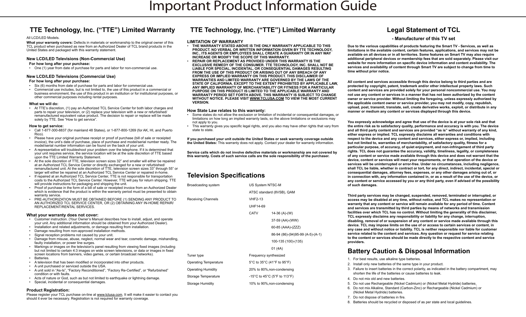 Important Product Information GuideTTE Technology, Inc. (“TTE”) Limited WarrantyAll LCD/LED Models.What your warranty covers: Defects in materials or workmanship to the original owner of this TCL product when purchased as new from an Authorized Dealer of TCL brand products in the United States and packaged with this warranty statement.New LCD/LED Televisions (Non-Commercial Use)For how long after your purchase:•  One (1) year from date of purchase for parts and labor for non-commercial use.New LCD/LED Televisions (Commercial Use)For how long after your purchase:•  Six (6) months from date of purchase for parts and labor for commercial use.•  Commercial use includes, but is not limited to, the use of this product in a commercial or business environment, the use of this product in an institution or for institutional purposes, or other commercial purposes including rental purposes.What we will do:•  At TTE’s discretion, (1) pay an Authorized TCL Service Center for both labor charges and parts to repair your television, or (2) replace your television with a new or refurbished/remanufactured equivalent value product. The decision to repair or replace will be made solely by TTE. See “How to get service”.How to get service:•  Call 1-877-300-8837 (for mainland 48 States), or 1-877-800-1269 (for AK, HI, and Puerto Rico).•  Please have your original purchase receipt or proof of purchase (bill of sale or receipted invoice), the unit’s date of purchase, place of purchase and model/serial number ready. The model/serial number information can be found on the back of your unit.•  A representative will troubleshoot your problem over the telephone. If it is determined that your unit requires service, the service location will be at the sole discretion of TTE based upon the TTE Limited Warranty Statement.•  At the sole discretion of TTE, television screen sizes 32” and smaller will either be repaired at an Authorized TCL Service Center or directly exchanged for a new or refurbished/remanufactured unit. At the sole discretion of TTE, television screen sizes 33” through 55” or larger will either be repaired at an Authorized TCL Service Center or repaired in-home.•  If repaired at an Authorized TCL Service Center, TTE is not responsible for transportation costs to the Authorized TCL Service Center. However, TTE will pay for return shipping. TTE will provide instructions for packaging and shipping the unit.•  Proof of purchase in the form of a bill of sale or receipted invoice from an Authorized Dealer which is evidence that the product is within the warranty period must be presented to obtain warranty service.•  PRE-AUTHORIZATION MUST BE OBTAINED BEFORE (1) SENDING ANY PRODUCT TO AN AUTHORIZED TCL SERVICE CENTER, OR (2) OBTAINING ANY IN-HOME REPAIR/REPLACEMENT/RENTAL SERVICES.What your warranty does not cover:•  Customer instruction. (Your Owner’s Manual describes how to install, adjust, and operate your unit. Any additional information should be obtained from your Authorized Dealer).•  Installation and related adjustments, or damage resulting from installation.•  Damage resulting from non-approved installation methods.•  Signal reception problems not caused by your unit.•  Damage from misuse, abuse, neglect, normal wear and tear, cosmetic damage, mishandling, faulty installation, or power line surges.•  Markings or images on the television’s panel resulting from viewing xed images (including but not limited to certain 4:3 images on wide screen televisions, or data or images in xed screen locations from banners, video games, or certain broadcast networks).•  Batteries.•  A television that has been modied or incorporated into other products.•  A unit purchased or serviced outside the USA.•  A unit sold in “As-Is”, “Factory Reconditioned”, “Factory Re-Certied”, or “Refurbished” condition or with faults.•  Acts of nature or God, such as but not limited to earthquake or lightning damage.•  Special, incidental or consequential damages.Product Registration:Please register your TCL purchase on-line at www.tclusa.com. It will make it easier to contact you should it ever be necessary. Registration is not required for warranty coverage.TTE Technology, Inc. (“TTE”) Limited WarrantyLIMITATION OF WARRANTY•  THE WARRANTY STATED ABOVE IS THE ONLY WARRANTY APPLICABLE TO THIS PRODUCT. NO VERBAL OR WRITTEN INFORMATION GIVEN BY TTE TECHNOLOGY, INC., ITS AGENTS OR EMPLOYEES SHALL CREATE A GUARANTY OR IN ANY WAY INCREASE OR MODIFY THE SCOPE OF THIS WARRANTY.•  REPAIR OR REPLACEMENT AS PROVIDED UNDER THIS WARRANTY IS THE EXCLUSIVE REMEDY OF THE CONSUMER. TTE TECHNOLOGY, INC. SHALL NOT BE LIABLE FOR SPECIAL, INCIDENTAL, OR CONSEQUENTIAL DAMAGES RESULTING FROM THE USE OF THIS PRODUCT OR ARISING OUT OF ANY BREACH OF ANY EXPRESS OR IMPLIED WARRANTY ON THIS PRODUCT. THIS DISCLAIMER OF WARRANTIES AND LIMITED WARRANTY ARE GOVERNED BY THE LAWS OF THE STATE OF CALIFORNIA. EXCEPT TO THE EXTENT PROHIBITED BY APPLICABLE LAW, ANY IMPLIED WARRANTY OF MERCHANTABILITY OR FITNESS FOR A PARTICULAR PURPOSE ON THIS PRODUCT IS LIMITED TO THE APPLICABLE WARRANTY AND WARRANTY PERIOD SET FORTH ABOVE. THIS WARRANTY IS SUBJECT TO CHANGE WITHOUT NOTICE. PLEASE VISIT WWW.TCLUSA.COM TO VIEW THE MOST CURRENT VERSION.How State Law relates to this warranty:•  Some states do not allow the exclusion or limitation of incidental or consequential damages, or limitations on how long an implied warranty lasts, so the above limitations or exclusions may not apply to you.•  This warranty gives you specic legal rights, and you also may have other rights that vary from state to state.If you purchased your unit outside the United States or seek warranty coverage outside the United States: This warranty does not apply. Contact your dealer for warranty information.Service calls which do not involve defective materials or workmanship are not covered by this warranty. Costs of such service calls are the sole responsibility of the purchaser.Television SpecicationsBroadcasting system  US System NTSC-MATSC standard (8VSB), QAMReceiving Channels  VHF2-13UHF14-69CATV  14-36 (A)-(W)37-59 (AA)-(WW)60-85 (AAA)-(ZZZ)86-94 (86)-(94)95-99 (A-5)-(A-1)100-135 (100)-(135)01 (4A)Tuner type  Frequency synthesizedOperating Temperature 5°C to 35°C (41°F to 95°F)Operating Humidity 20% to 80%,non-condensingStorage Temperature -15°C to 45°C (5°F to 113°F)Storage Humidity 10% to 90%,non-condensingLegal Statement of TCL - Manufacturer of this TV setDue to the various capabilities of products featuring the Smart TV - Services, as well as limitations in the available content, certain features, applications, and services may not be available on all devices or in all territories. Some features on Smart TV may also require additional peripheral devices or membership fees that are sold separately. Please visit our website for more information on specic device information and content availability. The services and availability of content through Smart TV are subject to change from time to time without prior notice.All content and services accessible through this device belong to third parties and are protected by copyright, patent, trademark and/or other intellectual property laws. Such content and services are provided solely for your personal noncommercial use. You may not use any content or services in a manner that has not been authorized by the content owner or service provider. Without limiting the foregoing, unless expressly authorized by the applicable content owner or service provider, you may not modify, copy, republish, upload, post, transmit, translate, sell, create derivative works, exploit, or distribute in any manner or medium any content or services displayed through this device.You expressly acknowledge and agree that use of the device is at your sole risk and that the entire risk as to satisfactory quality, performance and accuracy is with you. The device and all third party content and services are provided “as is” without warranty of any kind, either express or implied. TCL expressly disclaims all warranties and conditions with respect to the device and any content and services, either express or, implied, including but not limited to, warranties of merchantability, of satisfactory quality, tness for a particular purpose, of accuracy, of quiet enjoyment, and non-infringement of third party rights. TCL does not guarantee the accuracy, validity, timeliness, legality, or completeness of any content or service made available through this device and does not warrant that the device, content or services will meet your requirements, or that operation of the device or services will be uninterrupted or error-free. Under no circumstances, including negligence, shall TCL be liable, whether in contract or tort, for any direct, indirect, incidental, special or consequential damages, attorney fees, expenses, or any other damages arising out of, or in connection with, any information contained in, or as a result of the use of the device, or any content or service accessed by you or any third party, even if advised of the possibility of such damages.Third party services may be changed, suspended, removed, terminated or interrupted, or access may be disabled at any time, without notice, and TCL makes no representation or warranty that any content or service will remain available for any period of time. Content and services are transmitted by third parties by means of networks and transmission facilities over which TCL has no control. Without limiting the generality of this disclaimer, TCL expressly disclaims any responsibility or liability for any change, interruption, disabling, removal of or suspension of any content or service made available through this device. TCL may impose limits on the use of or access to certain services or content, in any case and without notice or liability. TCL is neither responsible nor liable for customer service related to the content and services. Any question or request for service relating to the content or services should be made directly to the respective content and service providers.Battery Caution &amp; Disposal Information1.  For best results, use alkaline type batteries.2.  Install only new batteries of the same type in your product.3.  Failure to insert batteries in the correct polarity, as indicated in the battery compartment, may    shorten the life of the batteries or cause batteries to leak.4.  Do not mix old and new batteries.5.  Do not use Rechargeable (Nickel Cadmium) or (Nickel Metal Hydride) batteries.6.  Do not mix Alkaline, Standard (Carbon-Zinc) or Rechargeable (Nickel Cadmium) or     (Nickel Metal Hydride) batteries.7.  Do not dispose of batteries in re.8.  Batteries should be recycled or disposed of as per state and local guidelines.
