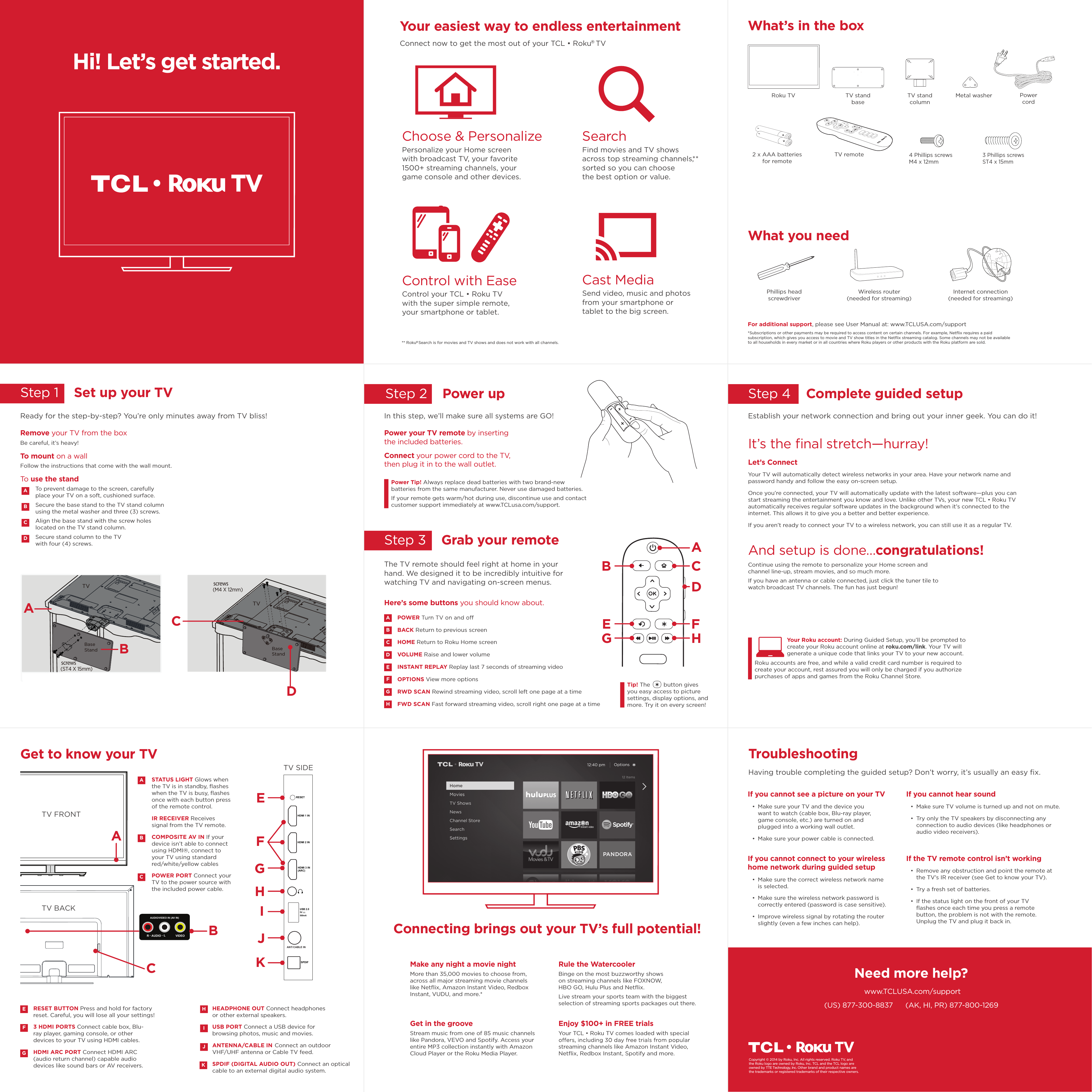 BVIDEOAUDIO LRAUDIO/VIDEO IN (AV IN)The TV remote should feel right at home in your hand. We designed it to be incredibly intuitive for watching TV and navigating on-screen menus.GStep 4    Complete guided setupStep 1    Set up your TVHEADPHONE OUT Connect headphones or other external speakers.USB PORT Connect a USB device for browsing photos, music and movies.ANTENNA/CABLE IN Connect an outdoor  VHF/UHF antenna or Cable TV feed.SPDIF (DIGITAL AUDIO OUT) Connect an optical cable to an external digital audio system.Hi! Let’s get started.What’s in the boxWhat you needFor additional support, please see User Manual at: www.TCLUSA.com/support*Subscriptions or other payments may be required to access content on certain channels. For example, Netﬂix requires a paid subscription, which gives you access to movie and TV show titles in the Netﬂix streaming catalog. Some channels may not be available to all households in every market or in all countries where Roku players or other products with the Roku platform are sold.** Roku  Search is for movies and TV shows and does not work with all channels.® HDMI 2 INHDMI 3 IN(ARC)HDMI 1 INCABLE INANT/SPDIF5VUSB 2.0500mAGet to know your TVTV SIDETV FRONTTV BACKFEAGHICJKSTATUS LIGHT Glows when the TV is in standby, ﬂashes when the TV is busy, ﬂashes once with each button press of the remote control.IR RECEIVER Receives signal from the TV remote.COMPOSITE AV IN If your device isn’t able to connect using HDMI®, connect to your TV using standard red/white/yellow cablesPOWER PORT Connect your TV to the power source with the included power cable.ACFHJBEKIReady for the step-by-step? You’re only minutes away from TV bliss!Remove your TV from the boxBe careful, it’s heavy!To mount on a wallFollow the instructions that come with the wall mount.To use the standTo prevent damage to the screen, carefully place your TV on a soft, cushioned surface.Secure the base stand to the TV stand column using the metal washer and three (3) screws.Align the base stand with the screw holes located on the TV stand column.Secure stand column to the TV with four (4) screws.ABDCRESET BUTTON Press and hold for factory reset. Careful, you will lose all your settings!3 HDMI PORTS Connect cable box, Blu-ray player, gaming console, or other devices to your TV using HDMI cables.HDMI ARC PORT Connect HDMI ARC (audio return channel) capable audio devices like sound bars or AV receivers.Step 2    Power upIn this step, we’ll make sure all systems are GO!Power your TV remote by inserting the included batteries.Connect your power cord to the TV, then plug it in to the wall outlet.Power Tip! Always replace dead batteries with two brand-new batteries from the same manufacturer. Never use damaged batteries. If your remote gets warm/hot during use, discontinue use and contact customer support immediately at www.TCLusa.com/support.It’s the ﬁnal stretch—hurray!Let’s ConnectYour TV will automatically detect wireless networks in your area. Have your network name and password handy and follow the easy on-screen setup. Once you’re connected, your TV will automatically update with the latest software—plus you can start streaming the entertainment you know and love. Unlike other TVs, your new T1:Roku TV automatically receives regular software updates in the background when it’s connected to the internet. This allows it to give you a better and better experience.If you aren’t ready to connect your TV to a wireless network, you can still use it as a regular TV. And setup is done…congratulations! Continue using the remote to personalize your Home screen and channel line-up, stream movies, and so much more. If you have an antenna or cable connected, just click the tuner tile to watch broadcast TV channels. The fun has just begun!Establish your network connection and bring out your inner geek. You can do it!Step 3    Grab your remoteBAEGCDFHPOWERBACK Return to previous screenHOME Return to Roku Home screen VOLUME Raise and lower volumeINSTANT REPLAY Replay last 7 seconds of streaming videoOPTIONS View more optionsRWD SCAN Rewind streaming video, scroll left one page at a timeFWD SCAN Fast forward streaming video, scroll right one page at a timeABDECFGHYour Roku account: During Guided Setup, you’ll be prompted to create your Roku account online at roku.com/link. Your TV will generate a unique code that links your TV to your new account. Roku accounts are free, and while a valid credit card number is required to create your account, rest assured you will only be charged if you authorize purchases of apps and games from the Roku Channel Store.TroubleshootingConnecting brings out your TV’s full potential!Your easiest way to endless entertainmentIf you cannot see a picture on your TV  Make sure your TV and the device you want to watch (cable box, Blu-ray player, game console, etc.) are turned on and plugged into a working wall outlet.  Make sure your power cable is connected. If you cannot connect to your wireless  home network during guided setup  Make sure the correct wireless network name is selected.  Make sure the wireless network password is correctly entered (password is case sensitive).  Improve wireless signal by rotating the router slightly (even a few inches can help).Having trouble completing the guided setup? Don’t worry, it’s usually an easy ﬁx.If you cannot hear sound   Make sure TV volume is turned up and not on mute.  Try only the TV speakers by disconnecting any connection to audio devices (like headphones or audio video receivers).  If the TV remote control isn’t working   Remove any obstruction and point the remote at the TV’s IR receiver (see Get to know your TV).  Try a fresh set of batteries.   If the status light on the front of your TV ﬂashes once each time you press a remote button, the problem is not with the remote. Unplug the TV and plug it back in.Need more help?www.TCLUSA.com/support(US) 877-300-8837      (AK, HI, PR) 877-800-1269Copyright © 2014 by Roku, Inc. All rights reserved. Roku TV, and the Roku logo are owned by Roku, Inc. TCL and the TCL logo are owned by TTE Technology, Inc. Other brand and product names are the trademarks or registered trademarks of their respective owners.Internet connection (needed for streaming)Wireless router (needed for streaming)Phillips head  screwdriverControl with EaseControl your T1:Roku TV with the super simple remote, your smartphone or tablet. Make any night a movie nightMore than 35,000 movies to choose from, across all major streaming movie channels like Netﬂix, Amazon Instant Video, Redbox Instant, VUDU, and more.* Get in the grooveStream music from one of 85 music channels like Pandora, VEVO and Spotify. Access your entire MP3 collection instantly with Amazon Cloud Player or the Roku Media Player. Rule the WatercoolerBinge on the most buzzworthy shows on streaming channels like FOXNOW, HBO GO, Hulu Plus and Netﬂix. Live stream your sports team with the biggest selection of streaming sports packages out there.Enjoy $100+ in FREE trialsYour T1:Roku TV comes loaded with special streaming channels like Amazon Instant Video, Netﬂix, Redbox Instant, Spotify and more. Choose &amp; PersonalizePersonalize your Home screen with broadcast TV, your favorite 1500+ streaming channels, your game console and other devices.Cast MediaSend video, music and photos from your smartphone or tablet to the big screen.SearchFind movies and TV shows across top streaming channels,** sorted so you can choose the best option or value.Here’s some buttons you should know about.Connect now to get the most out of your T1:Roku  TV®Tip! The        button gives you easy access to picture settings, display options, and more. Try it on every screen!TV stand baseTV remote2 x AAA batteries for remoteTV stand columnMetal washer  Power cordRoku TV4 Phillips screws M4 x 12mm3 Phillips screws ST4 x 15mmTV FPOTVTVscrews(M4 X 12mm)ACDscrews(ST4 X 15mm)BaseStand BBaseStandRESET