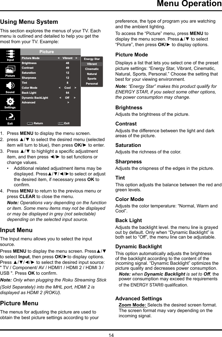 14Menu Operation Using Menu SystemThis section explores the menus of your TV. Each menu is outlined and detailed to help you get the most from your TV. Example: PicturePicture ModeBrightnessContrastSaturationSharpnessTintColor ModeBack LightDynamic BackLightAdvanced&lt;    Vibrant    &gt;484912128&lt;     Cool     &gt;64&lt;     Off      &gt;  &gt;InputPictureSoundSettingsExit ReturnMENU CLEAR ExitEnergy StarVibrantCinematicNaturalSportsPersonal1.  Press MENU to display the menu screen. 2.  press ▲/▼ to select the desired menu (selected item will turn to blue), then press OK/► to enter.3.  Press ▲/▼ to highlight a specic adjustment item, and then press ◄/► to set functions or change values.•  Additional related adjustment items may be displayed. Press▲/▼/◄/►to select or adjust the desired item, if necessary press OK to conrm.4.  Press MENU to return to the previous menu or press CLEAR to close the menu. Note: Operations vary depending on the function or item. Some menu items may not be displayed or may be displayed in grey (not selectable) depending on the selected input source.Input MenuThe Input menu allows you to select the input source.Press MENU to display the menu screen. Press▲/▼ to select Input, then press OK/►to display options. Press ▲/▼/◄/► to select the desired input source: &quot; TV / Component/ AV / HDMI1 / HDMI 2 / HDMI 3 / USB &quot;. Press OK to conrm.Note: Only when plugging the Roku Streaming Stick (Sold Separately) into the MHL port, HDMI 2 is displayed as HDMI 2 (ROKU).Picture MenuThe menus for adjusting the picture are used to obtain the best picture settings according to your preference, the type of program you are watching and the ambient lighting.To access the “Picture” menu, press MENU to display the menu screen. Press▲/▼ to select “Picture”, then press OK/► to display options.Picture ModeDisplays a list that lets you select one of the preset picture settings: “Energy Star, Vibrant, Cinematic, Natural, Sports, Personal.” Choose the setting that best for your viewing environment.Note: “Energy Star” makes this product qualify for ENERGY STAR, if you select some other options, the power consumption may change.BrightnessAdjusts the brightness of the picture. ContrastAdjusts the difference between the light and dark areas of the picture.SaturationAdjusts the richness of the color. SharpnessAdjusts the crispness of the edges in the picture.TintThis option adjusts the balance between the red and green levels.Color ModeAdjusts the color temperature: “Normal, Warm and Cool”.Back LightAdjusts the backlight level. the menu line is grayed out by default. Only when “Dynamic Backlight” is both set to “Off”, the menu line can be adjustable.Dynamic BacklightThis option automatically adjusts the brightness of the backlight according to the content of the incoming signal. “Dynamic Backlight” optimizes the picture quality and decreases power consumption.Note: when Dynamic Backlight is set to Off, the power consumption may exceed the requirements of the ENERGY STAR® qualication.Advanced SettingsZoom Mode: Selects the desired screen format. The screen format may vary depending on the incoming signal.