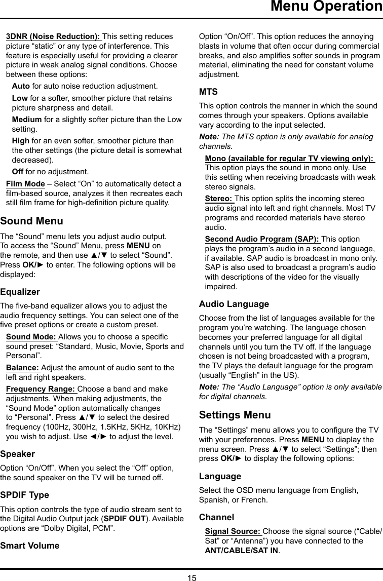 15 Menu Operation 3DNR (Noise Reduction): This setting reduces picture “static” or any type of interference. This feature is especially useful for providing a clearer picture in weak analog signal conditions. Choose between these options:Auto for auto noise reduction adjustment.Low for a softer, smoother picture that retains picture sharpness and detail.Medium for a slightly softer picture than the Low setting.High for an even softer, smoother picture than the other settings (the picture detail is somewhat decreased).Off for no adjustment.Film Mode – Select “On” to automatically detect a lm-based source, analyzes it then recreates each still lm frame for high-denition picture quality. Sound MenuThe “Sound” menu lets you adjust audio output. To access the “Sound” Menu, press MENU on the remote, and then use ▲/▼ to select “Sound”. Press OK/► to enter. The following options will be displayed: EqualizerThe ve-band equalizer allows you to adjust the audio frequency settings. You can select one of the ve preset options or create a custom preset.Sound Mode: Allows you to choose a specic sound preset: “Standard, Music, Movie, Sports and Personal”.Balance: Adjust the amount of audio sent to the left and right speakers.Frequency Range: Choose a band and make adjustments. When making adjustments, the “Sound Mode” option automatically changes to “Personal”. Press ▲/▼ to select the desired frequency (100Hz, 300Hz, 1.5KHz, 5KHz, 10KHz) you wish to adjust. Use ◄/► to adjust the level. SpeakerOption “On/Off”. When you select the “Off” option, the sound speaker on the TV will be turned off.SPDIF TypeThis option controls the type of audio stream sent to the Digital Audio Output jack (SPDIF OUT). Available options are “Dolby Digital, PCM”. Smart VolumeOption “On/Off”. This option reduces the annoying blasts in volume that often occur during commercial breaks, and also amplies softer sounds in program material, eliminating the need for constant volume adjustment. MTSThis option controls the manner in which the sound comes through your speakers. Options available vary according to the input selected. Note: The MTS option is only available for analog channels.Mono (available for regular TV viewing only): This option plays the sound in mono only. Use this setting when receiving broadcasts with weak stereo signals.Stereo: This option splits the incoming stereo audio signal into left and right channels. Most TV programs and recorded materials have stereo audio. Second Audio Program (SAP): This option plays the program’s audio in a second language, if available. SAP audio is broadcast in mono only. SAP is also used to broadcast a program’s audio with descriptions of the video for the visually impaired.Audio LanguageChoose from the list of languages available for the program you’re watching. The language chosen becomes your preferred language for all digital channels until you turn the TV off. If the language chosen is not being broadcasted with a program, the TV plays the default language for the program (usually “English” in the US).Note: The “Audio Language” option is only available for digital channels.Settings MenuThe “Settings” menu allows you to congure the TV with your preferences. Press MENU to diaplay the menu screen. Press ▲/▼ to select “Settings”; then press OK/► to display the following options:LanguageSelect the OSD menu language from English, Spanish, or French.ChannelSignal Source: Choose the signal source (“Cable/Sat” or “Antenna”) you have connected to the ANT/CABLE/SAT IN.