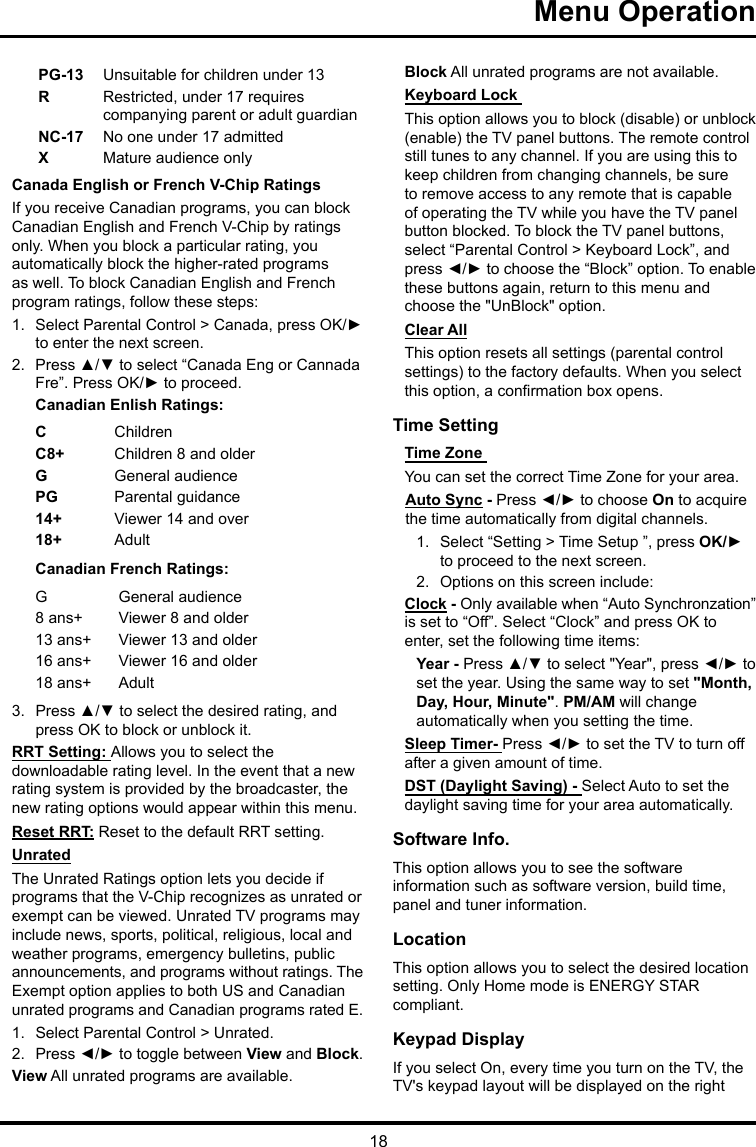 18Menu Operation PG-13 Unsuitable for children under 13R  Restricted, under 17 requires companying parent or adult guardianNC-17 No one under 17 admittedXMature audience onlyCanada English or French V-Chip RatingsIf you receive Canadian programs, you can block Canadian English and French V-Chip by ratings only. When you block a particular rating, you automatically block the higher-rated programs as well. To block Canadian English and French program ratings, follow these steps:1.  Select Parental Control &gt; Canada, press OK/► to enter the next screen.2.  Press ▲/▼ to select “Canada Eng or Cannada Fre”. Press OK/► to proceed.Canadian Enlish Ratings:CChildrenC8+ Children 8 and olderGGeneral audiencePG Parental guidance14+ Viewer 14 and over18+ AdultCanadian French Ratings:GGeneral audience8 ans+ Viewer 8 and older13 ans+ Viewer 13 and older16 ans+ Viewer 16 and older18 ans+ Adult3.  Press ▲/▼ to select the desired rating, and press OK to block or unblock it.RRT Setting: Allows you to select the downloadable rating level. In the event that a new rating system is provided by the broadcaster, the new rating options would appear within this menu.Reset RRT: Reset to the default RRT setting.UnratedThe Unrated Ratings option lets you decide if programs that the V-Chip recognizes as unrated or exempt can be viewed. Unrated TV programs may include news, sports, political, religious, local and weather programs, emergency bulletins, public announcements, and programs without ratings. The Exempt option applies to both US and Canadian unrated programs and Canadian programs rated E.1.  Select Parental Control &gt; Unrated.2.  Press ◄/► to toggle between View and Block.View All unrated programs are available.Block All unrated programs are not available.Keyboard Lock This option allows you to block (disable) or unblock (enable) the TV panel buttons. The remote control still tunes to any channel. If you are using this to keep children from changing channels, be sure to remove access to any remote that is capable of operating the TV while you have the TV panel button blocked. To block the TV panel buttons, select “Parental Control &gt; Keyboard Lock”, and press ◄/► to choose the “Block” option. To enable these buttons again, return to this menu and choose the &quot;UnBlock&quot; option.Clear AllThis option resets all settings (parental control settings) to the factory defaults. When you select this option, a conrmation box opens.Time Setting Time Zone You can set the correct Time Zone for your area.Auto Sync - Press ◄/► to choose On to acquire the time automatically from digital channels.1.  Select “Setting &gt; Time Setup ”, press OK/► to proceed to the next screen.2.  Options on this screen include:Clock - Only available when “Auto Synchronzation” is set to “Off”. Select “Clock” and press OK to enter, set the following time items:Year - Press ▲/▼ to select &quot;Year&quot;, press ◄/► to set the year. Using the same way to set &quot;Month, Day, Hour, Minute&quot;. PM/AM will change automatically when you setting the time.Sleep Timer- Press ◄/► to set the TV to turn off after a given amount of time.DST (Daylight Saving) - Select Auto to set the daylight saving time for your area automatically. Software Info. This option allows you to see the software information such as software version, build time, panel and tuner information.Location This option allows you to select the desired location setting. Only Home mode is ENERGY STAR compliant.Keypad Display If you select On, every time you turn on the TV, the TV&apos;s keypad layout will be displayed on the right 