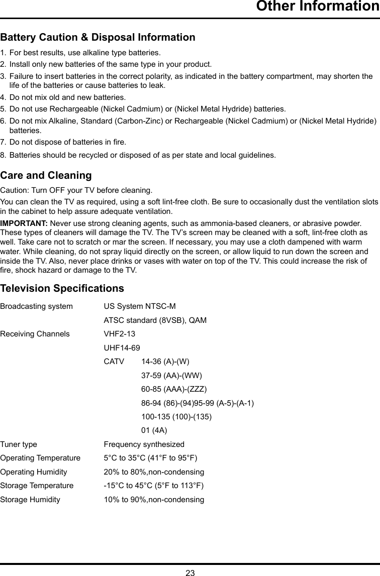 23Other Information Battery Caution &amp; Disposal Information1. For best results, use alkaline type batteries.2. Install only new batteries of the same type in your product.3. Failure to insert batteries in the correct polarity, as indicated in the battery compartment, may shorten the     life of the batteries or cause batteries to leak.4. Do not mix old and new batteries.5. Do not use Rechargeable (Nickel Cadmium) or (Nickel Metal Hydride) batteries.6. Do not mix Alkaline, Standard (Carbon-Zinc) or Rechargeable (Nickel Cadmium) or (Nickel Metal Hydride)    batteries.7. Do not dispose of batteries in re.8. Batteries should be recycled or disposed of as per state and local guidelines.Care and CleaningCaution: Turn OFF your TV before cleaning.You can clean the TV as required, using a soft lint-free cloth. Be sure to occasionally dust the ventilation slots in the cabinet to help assure adequate ventilation.IMPORTANT: Never use strong cleaning agents, such as ammonia-based cleaners, or abrasive powder. These types of cleaners will damage the TV. The TV’s screen may be cleaned with a soft, lint-free cloth as well. Take care not to scratch or mar the screen. If necessary, you may use a cloth dampened with warm water. While cleaning, do not spray liquid directly on the screen, or allow liquid to run down the screen and inside the TV. Also, never place drinks or vases with water on top of the TV. This could increase the risk of re, shock hazard or damage to the TV.Television SpecicationsBroadcasting system  US System NTSC-MATSC standard (8VSB), QAMReceiving Channels  VHF2-13UHF14-69CATV  14-36 (A)-(W)37-59 (AA)-(WW)60-85 (AAA)-(ZZZ)86-94 (86)-(94)95-99 (A-5)-(A-1)100-135 (100)-(135)01 (4A)Tuner type  Frequency synthesizedOperating Temperature 5°C to 35°C (41°F to 95°F)Operating Humidity 20% to 80%,non-condensingStorage Temperature -15°C to 45°C (5°F to 113°F)Storage Humidity 10% to 90%,non-condensing