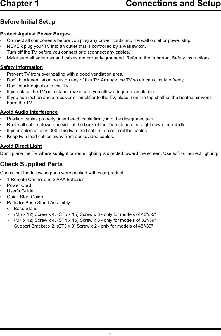 4Chapter 1  Connections and Setup Before Initial SetupProtect Against Power Surges•  Connect all components before you plug any power cords into the wall outlet or power strip.•  NEVER plug your TV into an outlet that is controlled by a wall switch.•  Turn off the TV before you connect or disconnect any cables.•  Make sure all antennas and cables are properly grounded. Refer to the Important Safety Instructions.Safety Information•  Prevent TV from overheating with a good ventilation area.•  Don’t block ventilation holes on any of this TV. Arrange the TV so air can circulate freely.•  Don’t stack object onto this TV.•  If you place the TV on a stand, make sure you allow adequate ventilation.•  If you connect an audio receiver or amplier to the TV, place it on the top shelf so the heated air won’t harm the TV.Avoid Audio Interference•  Position cables properly; insert each cable rmly into the designated jack.•  Route all cables down one side of the back of the TV instead of straight down the middle.•  If your antenna uses 300-ohm twin lead cables, do not coil the cables. •  Keep twin lead cables away from audio/video cables.Avoid Direct LightDon’t place the TV where sunlight or room lighting is directed toward the screen. Use soft or indirect lighting.Check Supplied PartsCheck that the following parts were packed with your product.•  1 Remote Control and 2 AAA Batteries•  Power Cord•  User’s Guide•  Quick Start Guide•  Parts for Base Stand Assembly :•  Base Stand•  (M5 x 12) Screw x 4, (ST5 x 15) Screw x 3 - only for models of 48&quot;/55&quot;•  (M4 x 12) Screw x 4, (ST4 x 15) Screw x 3 - only for models of 32&quot;/39&quot;•  Support Bracket x 2, (ST3 x 8) Screw x 2 - only for models of 48&quot;/39&quot;
