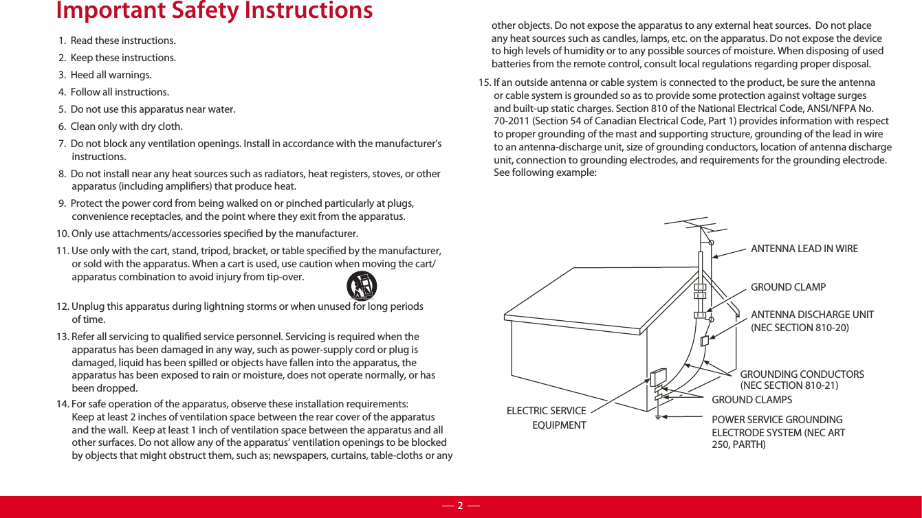 Important Safety Instructions 1.  Read these instructions. 2.  Keep these instructions. 3.  Heed all warnings. 4.  Follow all instructions. 5.  Do not use this apparatus near water. 6.  Clean only with dry cloth. 7.  Do not block any ventilation openings. Install in accordance with the manufacturer’s        instructions. 8.  Do not install near any heat sources such as radiators, heat registers, stoves, or other        apparatus (including ampliers) that produce heat.  9.  Protect the power cord from being walked on or pinched particularly at plugs,          convenience receptacles, and the point where they exit from the apparatus.10. Only use attachments/accessories specied by the manufacturer.11. Use only with the cart, stand, tripod, bracket, or table specied by the manufacturer,         or sold with the apparatus. When a cart is used, use caution when moving the cart/       apparatus combination to avoid injury from tip-over. 12. Unplug this apparatus during lightning storms or when unused for long periods          of time.13. Refer all servicing to qualied service personnel. Servicing is required when the        apparatus has been damaged in any way, such as power-supply cord or plug is        damaged, liquid has been spilled or objects have fallen into the apparatus, the         apparatus has been exposed to rain or moisture, does not operate normally, or has         been dropped. ANTENNA LEAD IN WIREGROUND CLAMPANTENNA DISCHARGE UNIT (NEC SECTION 810-20)GROUND CLAMPSGROUNDING CONDUCTORS (NEC SECTION 810-21)ELECTRIC SERVICEEQUIPMENT POWER SERVICE GROUNDING ELECTRODE SYSTEM (NEC ART 250, PARTH)215. If an outside antenna or cable system is connected to the product, be sure the antenna        or cable system is grounded so as to provide some protection against voltage surges         and built-up static charges. Section 810 of the National Electrical Code, ANSI/NFPA No.        70-2011 (Section 54 of Canadian Electrical Code, Part 1) provides information with respect        to proper grounding of the mast and supporting structure, grounding of the lead in wire        to an antenna-discharge unit, size of grounding conductors, location of antenna discharge        unit, connection to grounding electrodes, and requirements for the grounding electrode.        See following example:14. For safe operation of the apparatus, observe these installation requirements:       Keep at least 2 inches of ventilation space between the rear cover of the apparatus        and the wall.  Keep at least 1 inch of ventilation space between the apparatus and all        other surfaces. Do not allow any of the apparatus’ ventilation openings to be blocked        by objects that might obstruct them, such as; newspapers, curtains, table-cloths or any       other objects. Do not expose the apparatus to any external heat sources.  Do not place       any heat sources such as candles, lamps, etc. on the apparatus. Do not expose the device       to high levels of humidity or to any possible sources of moisture. When disposing of used       batteries from the remote control, consult local regulations regarding proper disposal.