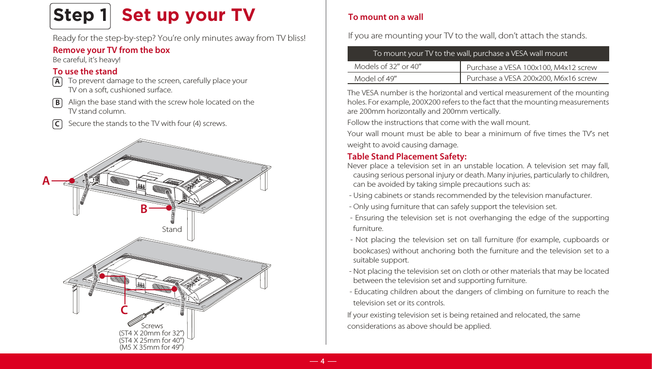 Ready for the step-by-step? You’re only minutes away from TV bliss!Remove your TV from the boxBe careful, it’s heavy!To use the standTo prevent damage to the screen, carefully place your TV on a soft, cushioned surface.Align the base stand with the screw hole located on theTV stand column. Secure the stands to the TV with four (4) screws.ABC  To mount on a wallModels of 32” or 40”  Purchase a VESA 100x100, M4x12 screwIf you are mounting your TV to the wall, don’t attach the stands.To mount your TV to the wall, purchase a VESA wall mountModel of 49”Purchase a VESA 200x200, M6x16 screwThe VESA number is the horizontal and vertical measurement of the mounting holes. For example, 200X200 refers to the fact that the mounting measurements are 200mm horizontally and 200mm vertically.Follow the instructions that come with the wall mount.Your wall mount must be able to bear a minimum of ﬁve times the TV’s net weight to avoid causing damage.Table Stand Placement Safety:Never place a television set in an unstable location. A television set may fall, causing serious personal injury or death. Many injuries, particularly to children, can be avoided by taking simple precautions such as: - Using cabinets or stands recommended by the television manufacturer. - Only using furniture that can safely support the television set. - Ensuring the television set is not overhanging the edge of the supporting furniture. - Not placing the television set on tall furniture (for example, cupboards or bookcases) without anchoring both the furniture and the television set to a suitable support. - Not placing the television set on cloth or other materials that may be located between the television set and supporting furniture. - Educating children about the dangers of climbing on furniture to reach the television set or its controls.Step 1 Set up your TV4StandABC(ST4 X 20mm for 32”)(ST4 X 25mm for 40”)(M5 X 35mm for 49”)ScrewsIf your existing television set is being retained and relocated, the same considerations as above should be applied.