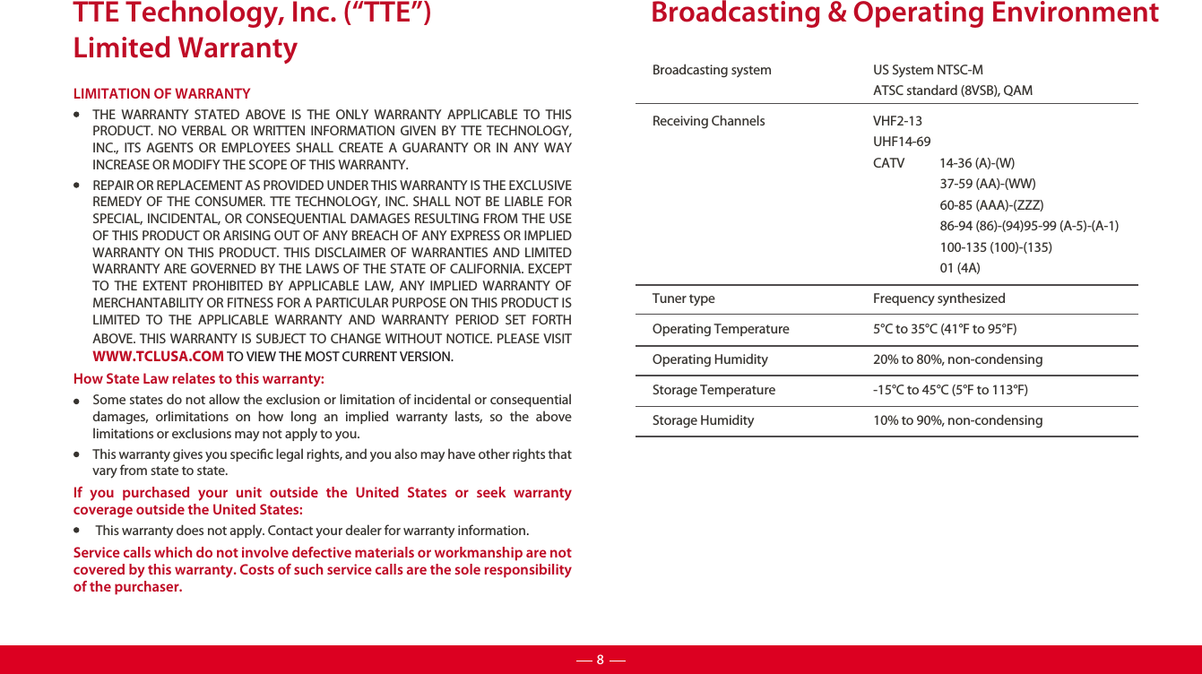 TTE Technology, Inc. (“TTE”)Limited WarrantyLIMITATION OF WARRANTYTHE WARRANTY STATED ABOVE IS THE ONLY WARRANTY APPLICABLE TO THIS PRODUCT. NO VERBAL OR WRITTEN INFORMATION GIVEN BY TTE TECHNOLOGY, INC., ITS AGENTS OR EMPLOYEES SHALL CREATE A GUARANTY OR IN ANY WAY INCREASE OR MODIFY THE SCOPE OF THIS WARRANTY.REPAIR OR REPLACEMENT AS PROVIDED UNDER THIS WARRANTY IS THE EXCLUSIVE REMEDY OF THE CONSUMER. TTE TECHNOLOGY, INC. SHALL NOT BE LIABLE FOR SPECIAL, INCIDENTAL, OR CONSEQUENTIAL DAMAGES RESULTING FROM THE USE OF THIS PRODUCT OR ARISING OUT OF ANY BREACH OF ANY EXPRESS OR IMPLIED WARRANTY ON THIS PRODUCT. THIS DISCLAIMER OF WARRANTIES AND LIMITED WARRANTY ARE GOVERNED BY THE LAWS OF THE STATE OF CALIFORNIA. EXCEPT TO THE EXTENT PROHIBITED BY APPLICABLE LAW, ANY IMPLIED WARRANTY OF MERCHANTABILITY OR FITNESS FOR A PARTICULAR PURPOSE ON THIS PRODUCT IS LIMITED TO THE APPLICABLE WARRANTY AND WARRANTY PERIOD SET FORTH ABOVE. THIS WARRANTY IS SUBJECT TO CHANGE WITHOUT NOTICE. PLEASE VISIT WWW.TCLUSA.COM TO VIEW THE MOST CURRENT VERSION.How State Law relates to this warranty:Some states do not allow the exclusion or limitation of incidental or consequential damages, orlimitations on how long an implied warranty lasts, so the above limitations or exclusions may not apply to you.This warranty gives you specic legal rights, and you also may have other rights that vary from state to state.If you purchased your unit outside the United States or seek warranty coverage outside the United States: This warranty does not apply. Contact your dealer for warranty information.Service calls which do not involve defective materials or workmanship are not covered by this warranty. Costs of such service calls are the sole responsibility of the purchaser.Broadcasting system  US System NTSC-MATSC standard (8VSB), QAMReceiving Channels  VHF2-13UHF14-69CATV            14-36 (A)-(W)37-59 (AA)-(WW)60-85 (AAA)-(ZZZ)86-94 (86)-(94)95-99 (A-5)-(A-1)100-135 (100)-(135)01 (4A)Tuner type  Frequency synthesizedOperating Temperature 5°C to 35°C (41°F to 95°F)Operating Humidity 20% to 80%, non-condensingStorage Temperature -15°C to 45°C (5°F to 113°F)Storage Humidity 10% to 90%, non-condensingBroadcasting &amp; Operating Environment8