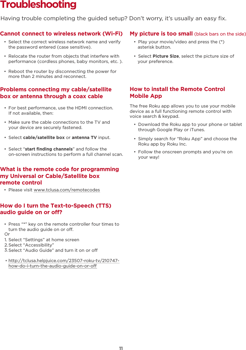 Troubleshooting Cannot connect to wireless network (Wi-Fi)  •  Select the correct wireless network name and verify the password entered (case sensitive).  •  Relocate the router from objects that interfere with performance (cordless phones, baby monitors, etc. ).  •  Reboot the router by disconnecting the power for more than 2 minutes and reconnect.What is the remote code for programming my Universal or Cable/Satellite box remote control  •  Please visit www.tclusa.com/remotecodesMy picture is too small (black bars on the side)  •  Play your movie/video and press the (*) asterisk button.  •  Select Picture Size, select the picture size of your preference.How to install the Remote Control Mobile App   •  Download the Roku app to your phone or tablet through Google Play or iTunes.  •  Simply search for “Roku App” and choose the Roku app by Roku Inc.  •  Follow the onscreen prompts and you’re on your way!The free Roku app allows you to use your mobile device as a full functioning remote control with voice search &amp; keypad. Problems connecting my cable/satellite box or antenna through a coax cable  •  For best performance, use the HDMI connection.  If not available, then:How do I turn the Text-to-Speech (TTS) audio guide on or o?  •  Press “*” key on the remote controller four times to turn the audio guide on or o.Select “Settings” at home screenSelect “Accessibility”Select “Audio Guide” and turn it on or ohttp://tclusa.helpjuice.com/23507-roku-tv/210747-how-do-i-turn-the-audio-guide-on-or-o  •  Make sure the cable connections to the TV and your device are securely fastened.  •  Select cable/satellite box or antenna TV input.   •  Select “start ﬁnding channels” and follow the on-screen instructions to perform a full channel scan.Having trouble completing the guided setup? Don’t worry, it’s usually an easy ﬁx.11Or1.2.3.*