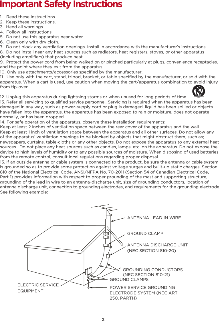 2Important Safety Instructions1.   Read these instructions.2.  Keep these instructions.3.  Heed all warnings.4.  Follow all instructions.5.  Do not use this apparatus near water.6.  Clean only with dry cloth.7.  Do not block any ventilation openings. Install in accordance with the manufacturer’s instructions.8.  Do not install near any heat sources such as radiators, heat registers, stoves, or other apparatus (including ampliﬁers) that produce heat. 9.  Protect the power cord from being walked on or pinched particularly at plugs, convenience receptacles, and the point where they exit from the apparatus.10. Only use attachments/accessories speciﬁed by the manufacturer.11.  Use only with the cart, stand, tripod, bracket, or table speciﬁed by the manufacturer, or sold with the apparatus. When a cart is used, use caution when moving the cart/apparatus combination to avoid injury from tip-over. 12. Unplug this apparatus during lightning storms or when unused for long periods of time.13. Refer all servicing to qualiﬁed service personnel. Servicing is required when the apparatus has been damaged in any way, such as power-supply cord or plug is damaged, liquid has been spilled or objects have fallen into the apparatus, the apparatus has been exposed to rain or moisture, does not operate normally, or has been dropped.14. For safe operation of the apparatus, observe these installation requirements:Keep at least 2 inches of ventilation space between the rear cover of the apparatus and the wall.  Keep at least 1 inch of ventilation space between the apparatus and all other surfaces. Do not allow any of the apparatus’ ventilation openings to be blocked by objects that might obstruct them, such as; newspapers, curtains, table-cloths or any other objects. Do not expose the apparatus to any external heat sources.  Do not place any heat sources such as candles, lamps, etc. on the apparatus. Do not expose the device to high levels of humidity or to any possible sources of moisture. When disposing of used batteries from the remote control, consult local regulations regarding proper disposal.15. If an outside antenna or cable system is connected to the product, be sure the antenna or cable system is grounded so as to provide some protection against voltage surges and built-up static charges. Section 810 of the National Electrical Code, ANSI/NFPA No. 70-2011 (Section 54 of Canadian Electrical Code, Part 1) provides information with respect to proper grounding of the mast and supporting structure, grounding of the lead in wire to an antenna-discharge unit, size of grounding conductors, location of antenna discharge unit, connection to grounding electrodes, and requirements for the grounding electrode. See following example:  ANTENNA LEAD IN WIREGROUND CLAMPANTENNA DISCHARGE UNIT (NEC SECTION 810-20)GROUND CLAMPSGROUNDING CONDUCTORS (NEC SECTION 810-21)ELECTRIC SERVICEEQUIPMENT POWER SERVICE GROUNDING ELECTRODE SYSTEM (NEC ART 250, PARTH)