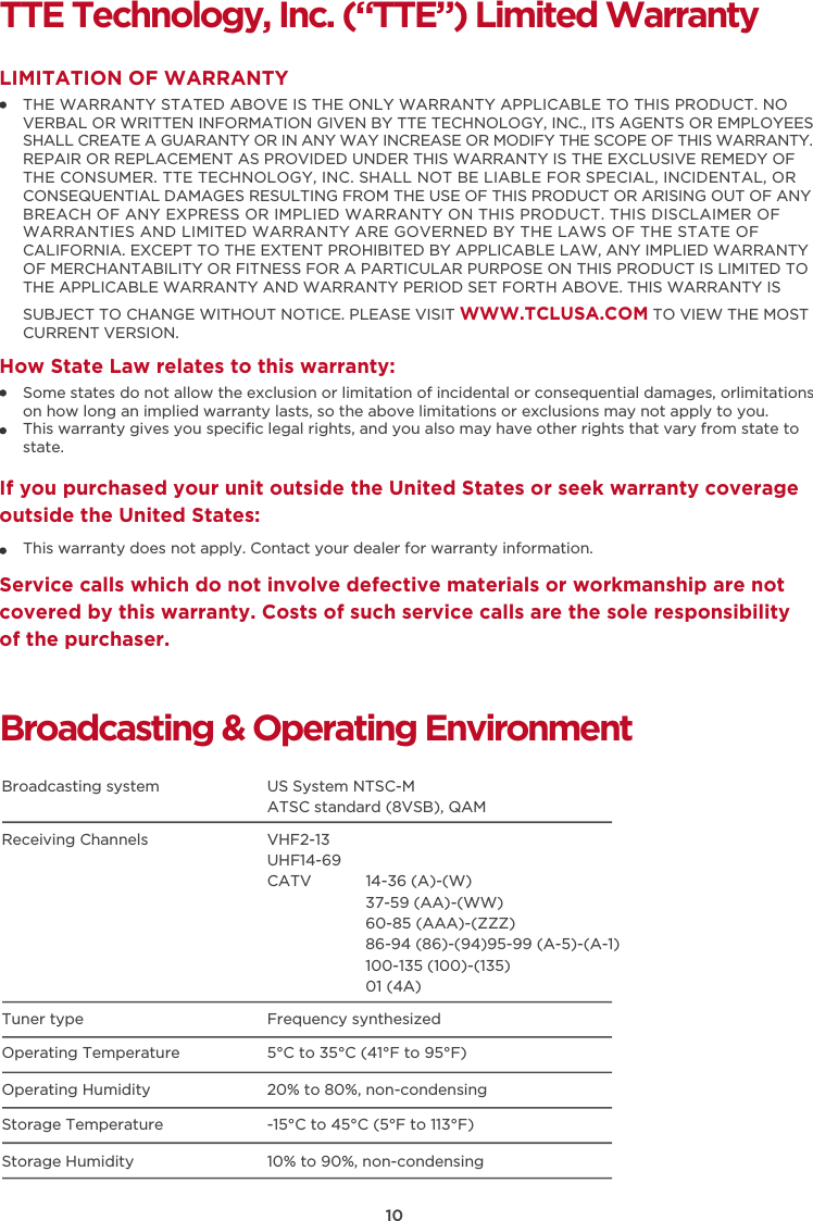 10TTE Technology, Inc. (“TTE”) Limited WarrantyTHE WARRANTY STATED ABOVE IS THE ONLY WARRANTY APPLICABLE TO THIS PRODUCT. NO VERBAL OR WRITTEN INFORMATION GIVEN BY TTE TECHNOLOGY, INC., ITS AGENTS OR EMPLOYEES SHALL CREATE A GUARANTY OR IN ANY WAY INCREASE OR MODIFY THE SCOPE OF THIS WARRANTY. REPAIR OR REPLACEMENT AS PROVIDED UNDER THIS WARRANTY IS THE EXCLUSIVE REMEDY OF THE CONSUMER. TTE TECHNOLOGY, INC. SHALL NOT BE LIABLE FOR SPECIAL, INCIDENTAL, OR CONSEQUENTIAL DAMAGES RESULTING FROM THE USE OF THIS PRODUCT OR ARISING OUT OF ANY BREACH OF ANY EXPRESS OR IMPLIED WARRANTY ON THIS PRODUCT. THIS DISCLAIMER OF WARRANTIES AND LIMITED WARRANTY ARE GOVERNED BY THE LAWS OF THE STATE OF CALIFORNIA. EXCEPT TO THE EXTENT PROHIBITED BY APPLICABLE LAW, ANY IMPLIED WARRANTY OF MERCHANTABILITY OR FITNESS FOR A PARTICULAR PURPOSE ON THIS PRODUCT IS LIMITED TO THE APPLICABLE WARRANTY AND WARRANTY PERIOD SET FORTH ABOVE. THIS WARRANTY IS SUBJECT TO CHANGE WITHOUT NOTICE. PLEASE VISIT WWW.TCLUSA.COM TO VIEW THE MOST CURRENT VERSION.LIMITATION OF WARRANTYHow State Law relates to this warranty:Broadcasting &amp; Operating EnvironmentBroadcasting system  US System NTSC-MATSC standard (8VSB), QAMReceiving Channels  VHF2-13UHF14-69CATV            14-36 (A)-(W)37-59 (AA)-(WW)60-85 (AAA)-(ZZZ)86-94 (86)-(94)95-99 (A-5)-(A-1)100-135 (100)-(135)01 (4A)Tuner type  Frequency synthesizedOperating Temperature 5°C to 35°C (41°F to 95°F)Operating Humidity 20% to 80%, non-condensingStorage Temperature -15°C to 45°C (5°F to 113°F)Storage Humidity 10% to 90%, non-condensingSome states do not allow the exclusion or limitation of incidental or consequential damages, orlimitations on how long an implied warranty lasts, so the above limitations or exclusions may not apply to you.This warranty gives you speciﬁc legal rights, and you also may have other rights that vary from state to state.If you purchased your unit outside the United States or seek warranty coverage outside the United States:This warranty does not apply. Contact your dealer for warranty information.Service calls which do not involve defective materials or workmanship are not covered by this warranty. Costs of such service calls are the sole responsibility of the purchaser.