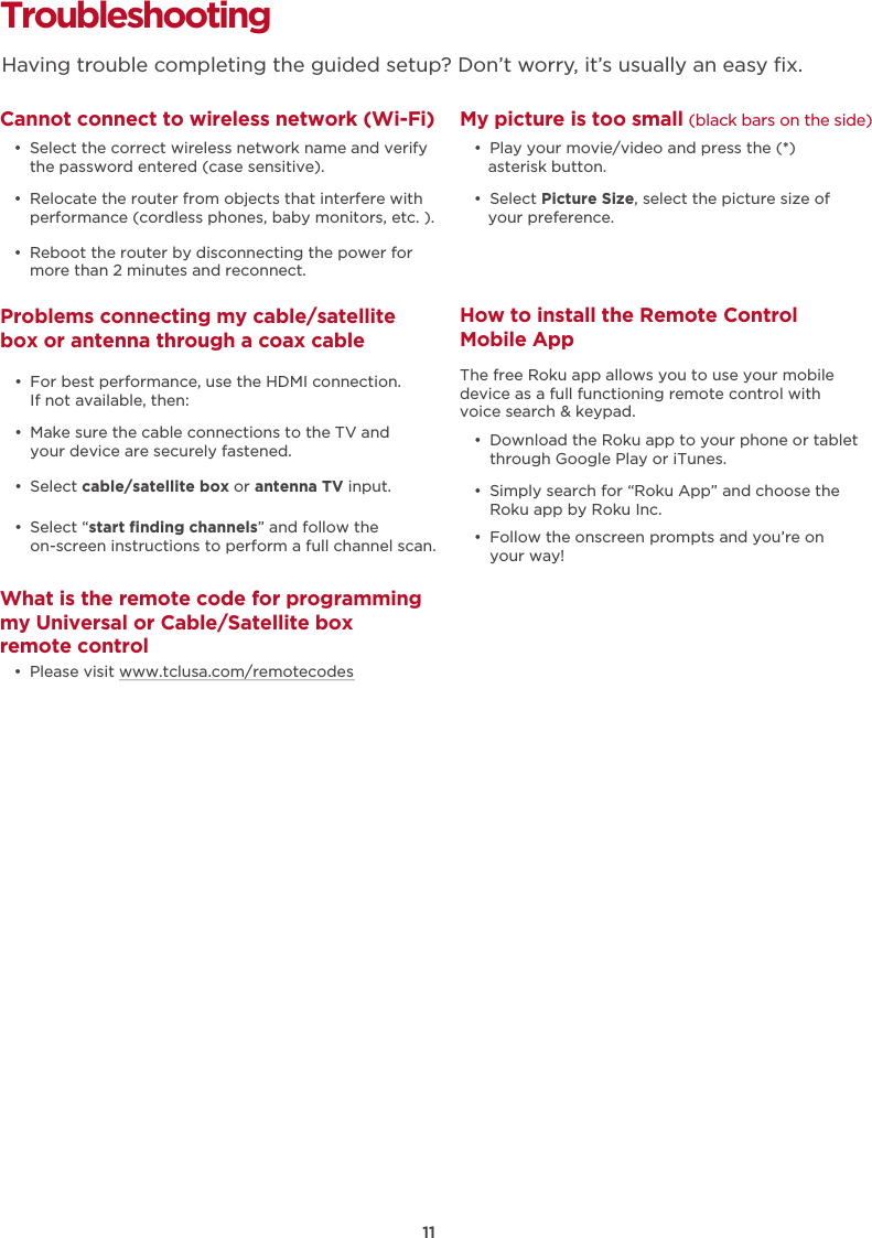 Troubleshooting Cannot connect to wireless network (Wi-Fi)  •  Select the correct wireless network name and verify the password entered (case sensitive).  •  Relocate the router from objects that interfere with performance (cordless phones, baby monitors, etc. ).  •  Reboot the router by disconnecting the power for more than 2 minutes and reconnect.What is the remote code for programming my Universal or Cable/Satellite box remote control  •  Please visit www.tclusa.com/remotecodesMy picture is too small (black bars on the side)  •  Play your movie/video and press the (*) asterisk button.  •  Select Picture Size, select the picture size of your preference.How to install the Remote Control Mobile App   •  Download the Roku app to your phone or tablet through Google Play or iTunes.  •  Simply search for “Roku App” and choose the Roku app by Roku Inc.  •  Follow the onscreen prompts and you’re on your way!The free Roku app allows you to use your mobile device as a full functioning remote control with voice search &amp; keypad. Problems connecting my cable/satellite box or antenna through a coax cable  •  For best performance, use the HDMI connection.  If not available, then:  •  Make sure the cable connections to the TV and your device are securely fastened.  •  Select cable/satellite box or antenna TV input.   •  Select “start ﬁnding channels” and follow the on-screen instructions to perform a full channel scan.Having trouble completing the guided setup? Don’t worry, it’s usually an easy ﬁx.11